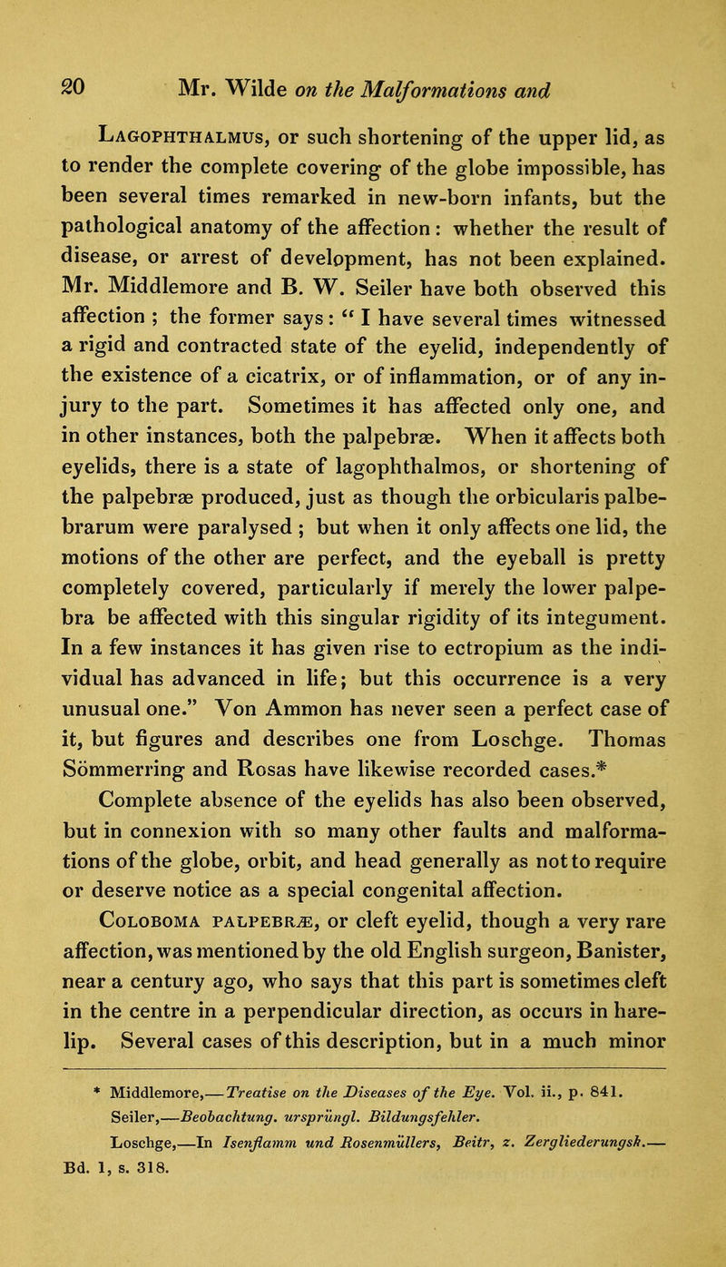 Lagophthalmus, or such shortening of the upper lid, as to render the complete covering of the globe impossible, has been several times remarked in new-born infants, but the pathological anatomy of the affection : whether the result of disease, or arrest of development, has not been explained. Mr. Middlemore and B. W. Seiler have both observed this affection ; the former says:  I have several times witnessed a rigid and contracted state of the eyelid, independently of the existence of a cicatrix, or of inflammation, or of any in- jury to the part. Sometimes it has affected only one, and in other instances, both the palpebrae. When it affects both eyelids, there is a state of lagophthalmos, or shortening of the palpebras produced, just as though the orbicularis palbe- brarum were paralysed ; but when it only affects one lid, the motions of the other are perfect, and the eyeball is pretty completely covered, particularly if merely the lower palpe- bra be affected with this singular rigidity of its integument. In a few instances it has given rise to ectropium as the indi- vidual has advanced in life; but this occurrence is a very unusual one. Von Ammon has never seen a perfect case of it, but figures and describes one from Loschge. Thomas Sommerring and Rosas have likewise recorded cases.* Complete absence of the eyelids has also been observed, but in connexion with so many other faults and malforma- tions of the globe, orbit, and head generally as not to require or deserve notice as a special congenital affection. CoLOBOMA PALPEBRiE, or clcft eyelid, though a very rare affection, was mentioned by the old English surgeon. Banister, near a century ago, who says that this part is sometimes cleft in the centre in a perpendicular direction, as occurs in hare- lip. Several cases of this description, but in a much minor * Middlemore,— Treatise on the Diseases of the Eye. Vol. ii., p. 841. Seiler,—Beohachtung. ursprungl. Bildungsfehler. Loschge,—In Isenjiamm und Rosenmullers, Beitr, z. Zergliederungsh.— Bd. 1, s. 318.