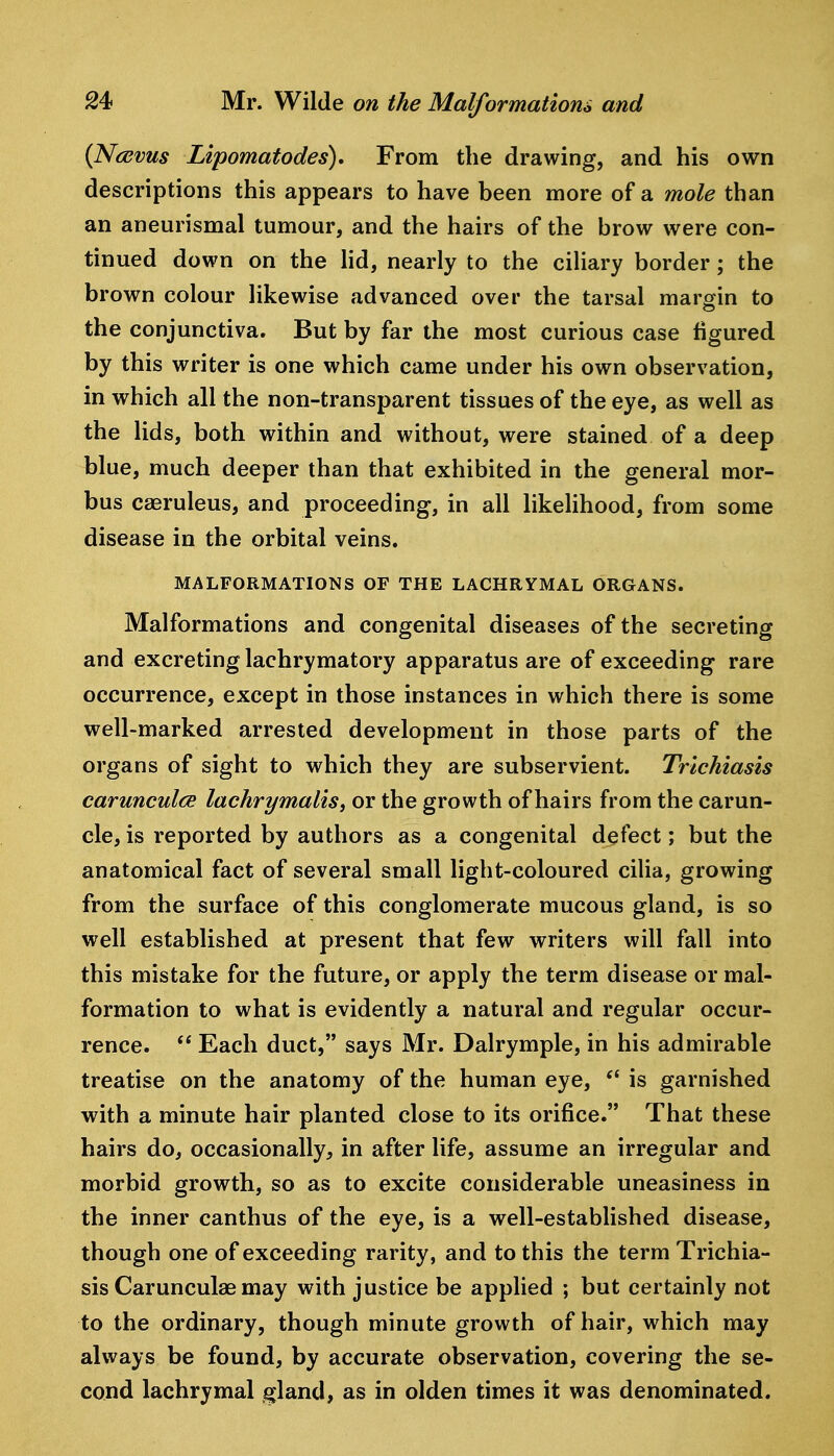 {Ncevus Lipomatodes), From the drawing, and his own descriptions this appears to have been more of a mole than an aneurismal tumour, and the hairs of the brow were con- tinued down on the lid, nearly to the ciliary border; the brown colour likewise advanced over the tarsal margin to the conjunctiva. But by far the most curious case figured by this writer is one which came under his own observation, in which all the non-transparent tissues of the eye, as well as the lids, both within and without, were stained of a deep blue, much deeper than that exhibited in the general mor- bus caeruleus, and proceeding, in all likelihood, from some disease in the orbital veins. MALFORMATIONS OF THE LACHRYMAL ORGANS. Malformations and congenital diseases of the secreting and excreting lachrymatory apparatus are of exceeding rare occurrence, except in those instances in which there is some well-marked arrested development in those parts of the organs of sight to which they are subservient. Trichiasis carunculce lachrymaliSf or the growth of hairs from the carun- cle, is reported by authors as a congenital defect; but the anatomical fact of several small light-coloured cilia, growing from the surface of this conglomerate mucous gland, is so well established at present that few writers will fall into this mistake for the future, or apply the term disease or mal- formation to what is evidently a natural and regular occur- rence.  Each duct, says Mr. Dalrymple, in his admirable treatise on the anatomy of the human eye, is garnished with a minute hair planted close to its orifice. That these hairs do, occasionally, in after life, assume an irregular and morbid growth, so as to excite considerable uneasiness in the inner canthus of the eye, is a well-established disease, though one of exceeding rarity, and to this the term Trichia- sis Carunculae may with justice be applied ; but certainly not to the ordinary, though minute growth of hair, which may always be found, by accurate observation, covering the se- cond lachrymal gland, as in olden times it was denominated.