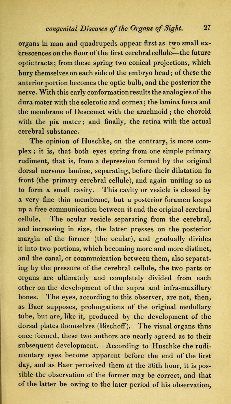 organs in man and quadrupeds appear first as two small ex- crescences on the floor of the first cerebral cellule—the future optic tracts; from these spring two conical projections, which bury themselves on each side of the embryo head; of these the anterior portion becomes the optic bulb, and the posterior the nerve. With this early conformation results the analogies of the dura mater with the sclerotic and cornea; the lamina fusca and the membrane of Descemet with the arachnoid ; the choroid with the pia mater; and finally, the retina with the actual cerebral substance. The opinion of Huschke, on the contrary, is more com- plex ; it is, that both eyes spring from one simple primary rudiment, that is, from a depression formed by the original dorsal nervous laminae, separating, before their dilatation in front (the primary cerebral cellule), and again uniting so as to form a small cavity. This cavity or vesicle is closed by a very fine thin membrane, but a posterior foramen keeps up a free communication between it and the original cerebral cellule. The ocular vesicle separating from the cerebral, and increasing in size, the latter presses on the posterior margin of the former (the ocular), and gradually divides it into two portions, which becoming more and more distinct, and the canal, or communication between them, also separat- ing by the pressure of the cerebral cellule, the two parts or organs are ultimately and completely divided from each other on the development of the supra and infra-maxillary bones. The eyes, according to this observer, are not, then, as Baer supposes, prolongations of the original medullary tube, but are, like it, produced by the development of the dorsal plates themselves (BischofF). The visual organs thus once formed, these two authors are nearly agreed as to their subsequent development. According to Huschke the rudi- mentary eyes become apparent before the end of the first day, and as Baer perceived them at the 36th hour, it is pos- sible the observation of the former may be correct, and that of the latter be owing to the later period of his observation,