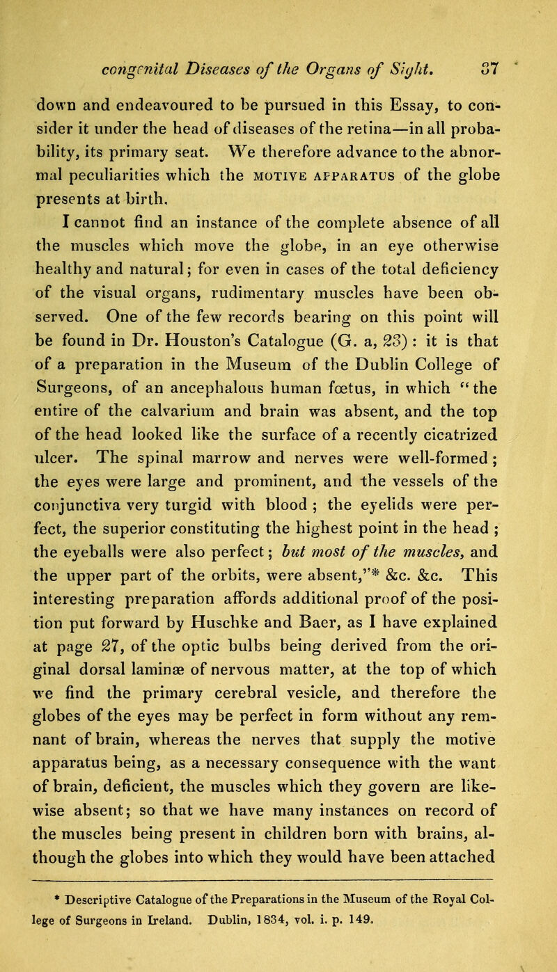 down and endeavoured to be pursued in this Essay, to con- sider it under the head of diseases of the retina—in all proba- bility, its primary seat. We therefore advance to the abnor- mal peculiarities which the motive apparatus of the globe presents at birth, I cannot find an instance of the complete absence of all the muscles which move the globe, in an eye otherwise healthy and natural; for even in cases of the total deficiency of the visual organs, rudimentary muscles have been ob- served. One of the fevr records bearing on this point will be found in Dr. Houston's Catalogue (G. a, 23) : it is that of a preparation in the Museum of the Dublin College of Surgeons, of an ancephalous human foetus, in which the entire of the calvarium and brain was absent, and the top of the head looked like the surface of a recently cicatrized ulcer. The spinal marrow and nerves were well-formed; the eyes were large and prominent, and the vessels of the conjunctiva very turgid with blood ; the eyelids were per- fect, the superior constituting the highest point in the head ; the eyeballs were also perfect; but most of the muscles^ and the upper part of the orbits, were absent,''* &c. &c. This interesting preparation affords additional proof of the posi- tion put forward by Huschke and Baer, as I have explained at page 27, of the optic bulbs being derived from the ori- ginal dorsal lamina* of nervous matter, at the top of which we find the primary cerebral vesicle, and therefore the globes of the eyes may be perfect in form without any rem- nant of brain, whereas the nerves that supply the motive apparatus being, as a necessary consequence with the want of brain, deficient, the muscles which they govern are like- wise absent; so that we have many instances on record of the muscles being present in children born with brains, al- though the globes into which they would have been attached * Descriptive Catalogue of the Preparations in the Museum of the Royal Col- lege of Surgeons in Ireland. Dublin, 1834, vol. i. p. 149.