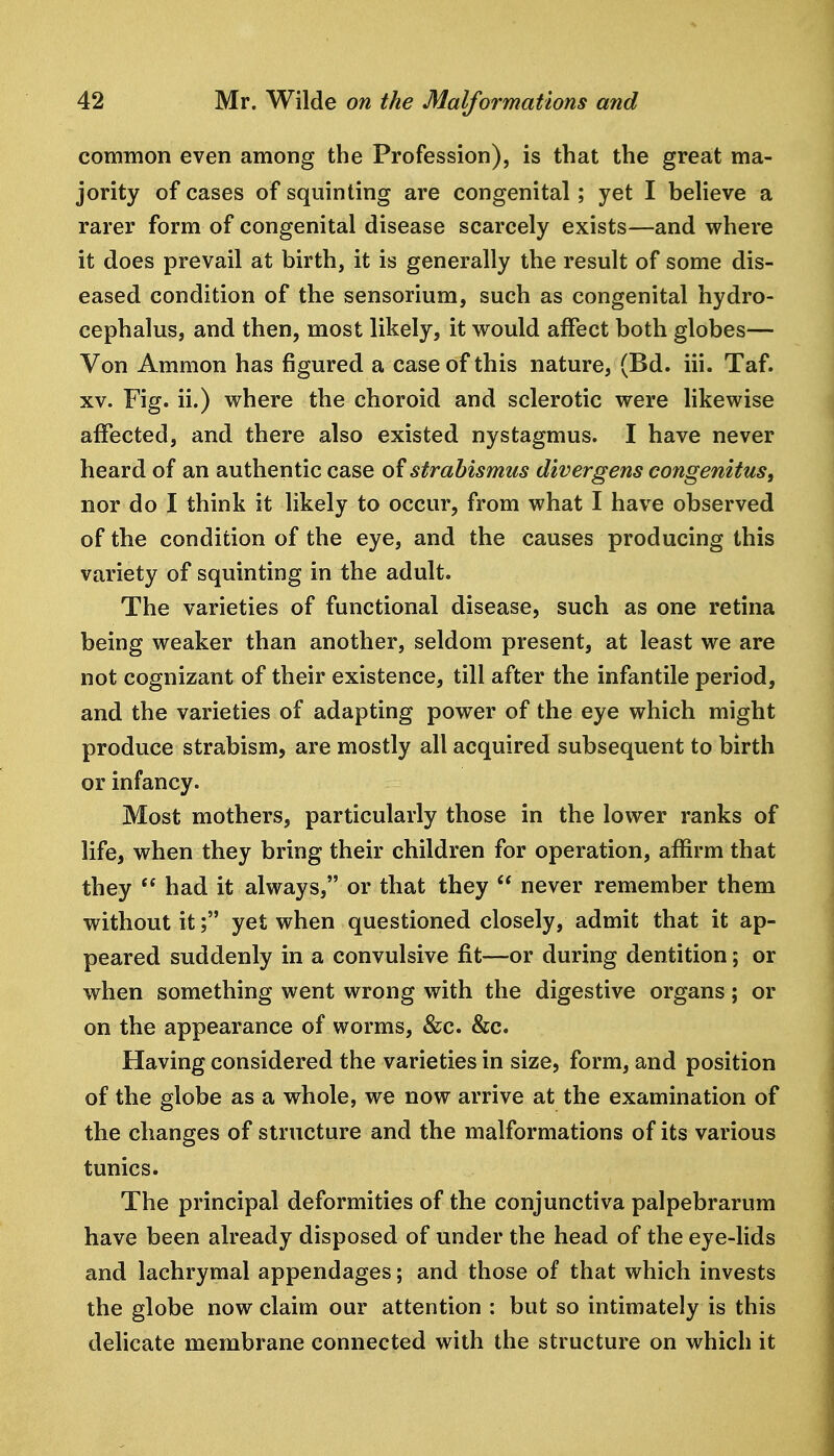 common even among the Profession), is that the great ma- jority of cases of squinting are congenital; yet I believe a rarer form of congenital disease scarcely exists—and where it does prevail at birth, it is generally the result of some dis- eased condition of the sensorium, such as congenital hydro- cephalus, and then, most likely, it would affect both globes— Von Amnion has figured a case of this nature, (Bd. iii. Taf. XV. Fig. ii.) where the choroid and sclerotic were likewise affected, and there also existed nystagmus. I have never heard of an authentic case of strabismus divergens congenitus, nor do I think it likely to occur, from what I have observed of the condition of the eye, and the causes producing this variety of squinting in the adult. The varieties of functional disease, such as one retina being weaker than another, seldom present, at least we are not cognizant of their existence, till after the infantile period, and the varieties of adapting power of the eye which might produce strabism, are mostly all acquired subsequent to birth or infancy. Most mothers, particularly those in the lower ranks of life, when they bring their children for operation, affirm that they  had it always, or that they  never remember them without it; yet when questioned closely, admit that it ap- peared suddenly in a convulsive fit—or during dentition; or when something went wrong with the digestive organs; or on the appearance of worms, &c. &c. Having considered the varieties in size, form, and position of the globe as a whole, we now arrive at the examination of the changes of structure and the malformations of its various tunics. The principal deformities of the conjunctiva palpebrarum have been already disposed of under the head of the eye-lids and lachrymal appendages; and those of that which invests the globe now claim our attention : but so intimately is this delicate membrane connected with the structure on which it