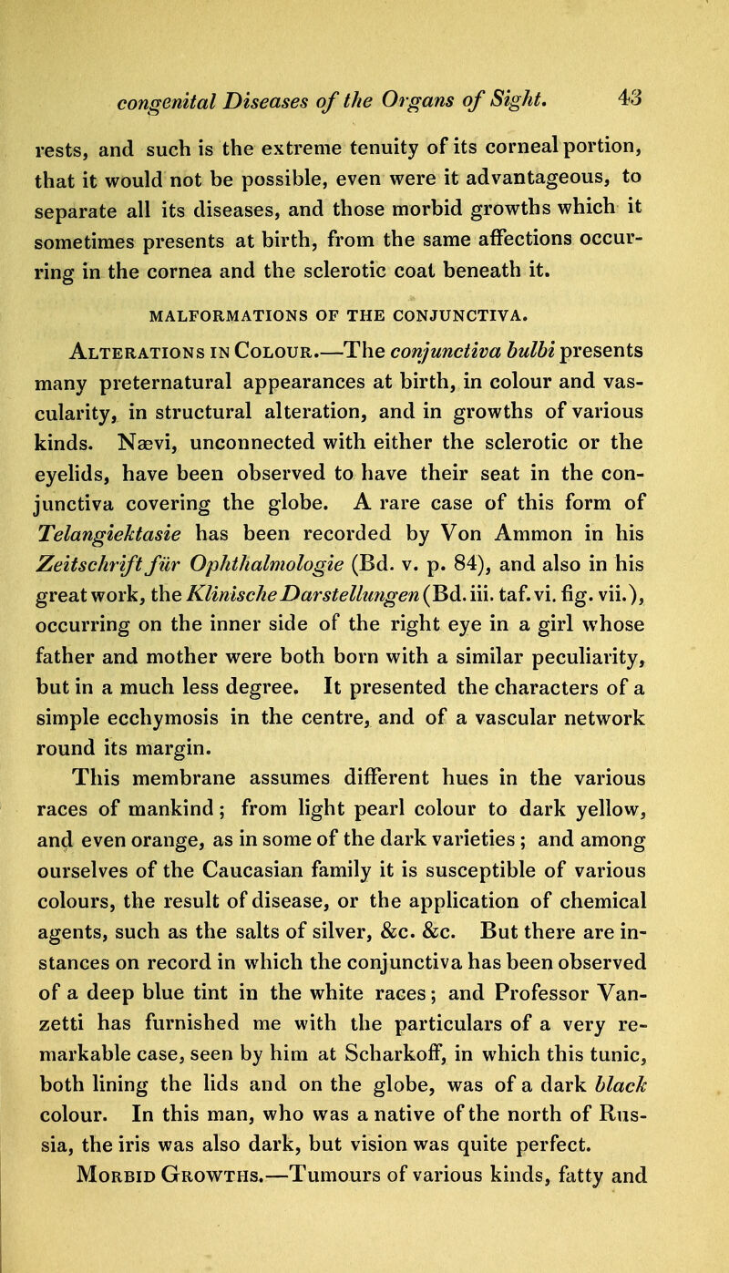 rests, and such is the extreme tenuity of its corneal portion, that it would not be possible, even were it advantageous, to separate all its diseases, and those morbid growths which it sometimes presents at birth, from the same affections occur- ring in the cornea and the sclerotic coat beneath it. MALFORMATIONS OF THE CONJUNCTIVA. Alterations in Colour.—The conjunctiva bulbi presents many preternatural appearances at birth, in colour and vas- cularity, in structural alteration, and in growths of various kinds. Naevi, unconnected with either the sclerotic or the eyehds, have been observed to have their seat in the con- junctiva covering the globe. A rare case of this form of Telangiektasie has been recorded by Von Ammon in his Zeitschrift filr Ophthalmologie (Bd. v. p. 84), and also in his great work, the KlinischeDarstelhmgen (Bd. iii. taf. vi. fig. vii.), occurring on the inner side of the right eye in a girl whose father and mother were both born with a similar peculiarity, but in a much less degree. It presented the characters of a simple ecchymosis in the centre, and of a vascular network round its margin. This membrane assumes different hues in the various races of mankind; from light pearl colour to dark yellow, and even orange, as in some of the dark varieties ; and among ourselves of the Caucasian family it is susceptible of various colours, the result of disease, or the application of chemical agents, such as the salts of silver, &c. &c. But there are in- stances on record in which the conjunctiva has been observed of a deep blue tint in the white races; and Professor Van- zetti has furnished me with the particulars of a very re- markable case, seen by him at ScharkofF, in which this tunic, both lining the lids and on the globe, was of a dark black colour. In this man, who was a native of the north of Rus- sia, the iris was also dark, but vision was quite perfect. Morbid Growths.—Tumours of various kinds, fatty and