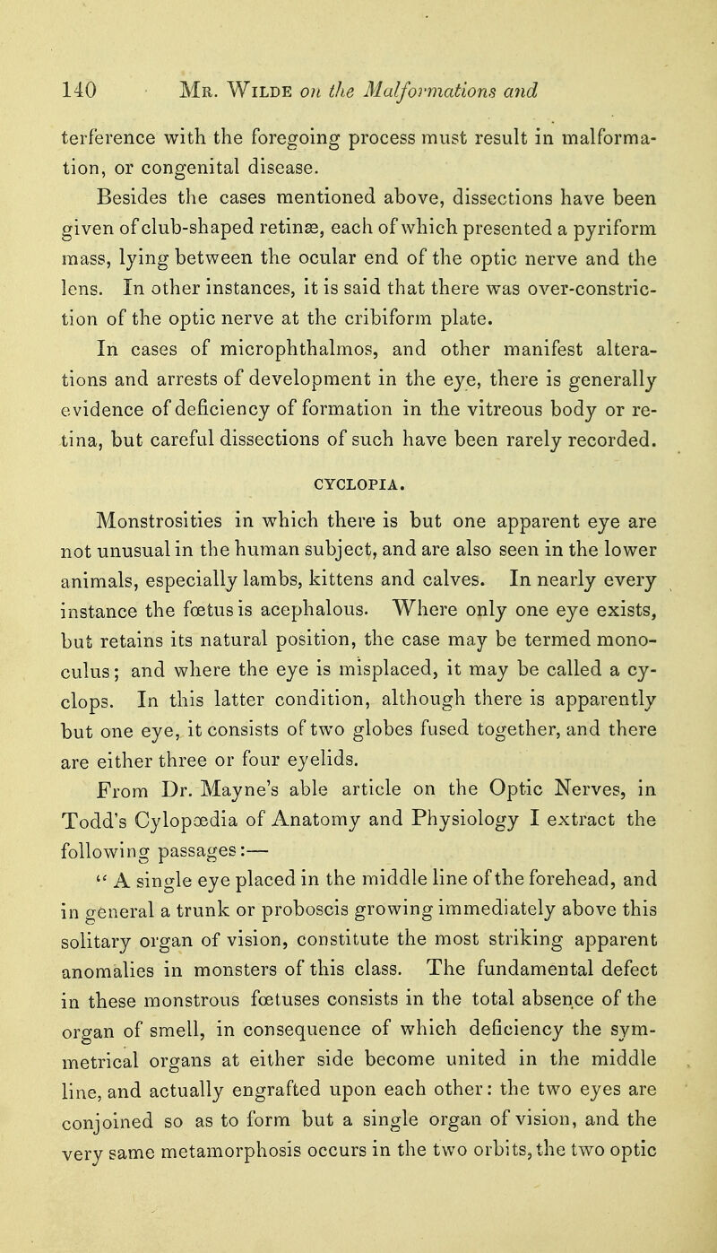 terference with the foregoing process must result in malforma- tion, or congenital disease. Besides the cases mentioned above, dissections have been given of club-shaped retinas, each of which presented a pyriform mass, lying between the ocular end of the optic nerve and the lens. In other instances, it is said that there was over-constric- tion of the optic nerve at the cribiform plate. In cases of microphthalmos, and other manifest altera- tions and arrests of development in the eye, there is generally evidence of deficiency of formation in the vitreous body or re- tina, but careful dissections of such have been rarely recorded. CYCLOPIA. Monstrosities in which there is but one apparent eye are not unusual in the human subject, and are also seen in the lower animals, especially lambs, kittens and calves. In nearly every instance the foetus is acephalous. Where only one eye exists, but retains its natural position, the case may be termed mono- culus; and where the eye is misplaced, it may be called a Cy- clops. In this latter condition, although there is apparently but one eye, it consists of two globes fused together, and there are either three or four eyelids. From Dr. Mayne's able article on the Optic Nerves, in Todd's Cylopoedia of Anatomy and Physiology I extract the following passages:—  A single eye placed in the middle line of the forehead, and in general a trunk or proboscis growing immediately above this solitary organ of vision, constitute the most striking apparent anomalies in monsters of this class. The fundamental defect in these monstrous foetuses consists in the total absence of the organ of smell, in consequence of which deficiency the sym- metrical organs at either side become united in the middle line, and actually engrafted upon each other: the two eyes are conjoined so as to form but a single organ of vision, and the very same metamorphosis occurs in the two orbits, the two optic