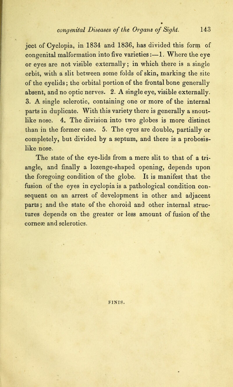 ject of Cyclopia, in 1834 and 1836, has divided this form of congenital malformation into five varieties:—1. Where the eye or eyes are not visible externally; in which there is a single orbit, with a slit between some folds of skin, marking the site of the eyelids; the orbital portion of the frontal bone generally absent, and no optic nerves. 2. A single eye, visible externally. 3. A single sclerotic, containing one or more of the internal parts in duplicate. With this variety there is generally a snout- like nose. 4. The division into two globes is more distinct than in the former case. 5. The eyes are double, partially or completely, but divided by a septum, and there is a probosis- like nose. The state of the eye-lids from a mere slit to that of a tri- angle, and finally a lozenge-shaped opening, depends upon the foregoing condition of the globe. It is manifest that the fusion of the eyes in cyclopia is a pathological condition con- sequent on an arrest of development in other and adjacent parts; and the state of the choroid and other internal struc- tures depends on the greater or less amount of fusion of the corneas and sclerotics. FINIS.