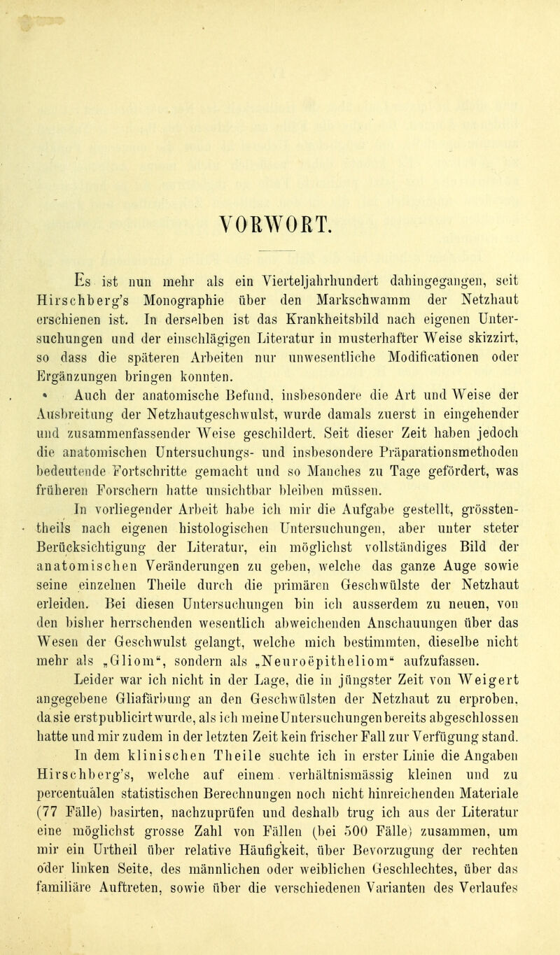 VOßWORT. Es ist nun mehr als ein Vierteljalirhundert dahingegangen, seit Hirschberg's Monographie über den Markschwainm der Netzhaut erschienen ist. In derselben ist das Krankheitsbild nach eigenen Unter- suchungen und der einsclilägigen Literatur in musterhafter Weise skizzirt, so dass die späteren Arbeiten nur unwesentliche Modificationen oder Ergänzungen bringen konnten. • Auch der anatomische Befund, insbesondere die Art und Weise der Ausbreitung der Netzhautgeschwulst, wurde damals zuerst in eingehender und zusammenfassender Weise geschildert. Seit dieser Zeit haben jedoch die anatomischen Untersuchungs- und insbesondere Präparationsmethoden bedeutende Fortschritte gemacht und so Manches zu Tage gefördert, was früheren Forschern hatte unsichtbar bleiben müssen. In vorliegender Arbeit habe ich mir die Aufgabe gestellt, grössten- theiis nach eigenen histologischen Untersuchungen, aber unter steter Berücksichtigung der Literatur, ein möglichst vollständiges Bild der anatomischen Veränderungen zu geben, welche das ganze Auge sowie seine einzelnen Theile durch die primären Geschwülste der Netzhaut erleiden. Bei diesen Untersuchungen bin ich ausserdem zu neuen, von den bisher herrschenden wesentlich abweichenden Anschauungen über das Weesen der Geschwulst gelangt, welche mich bestimmten, dieselbe nicht mehr als „Gliom, sondern als „Neuroepitheliom aufzufassen. Leider war ich nicht in der Lage, die in jüngster Zeit von Weigert angegebene Gliafärbung an den Geschwülsten der Netzhaut zu erproben, dasie erstpublicirt wurde, als ich meine Untersuchungen bereits abgeschlossen hatte und mir zudem in der letzten Zeit kein frischer Fall zur Verfügung stand. In dem klinischen Theile suchte ich in erster Linie die Angaben Hirschberg's, welche auf einem, verhältnismässig kleinen und zu percentuälen statistischen Berechnungen noch nicht hinreichenden Materiale (77 Fälle) basirten, nachzuprüfen und deshalb trug ich aus der Literatur eine möglichst grosse Zahl von Fällen (bei 500 Fälle) zusammen, um mir ein Urtheil über relative Häufigkeit, über Bevorzugung der rechten o'der linken Seite, des männlichen oder weiblichen Geschlechtes, über das familiäre Auftreten, sowie über die verschiedenen Varianten des Verlaufes