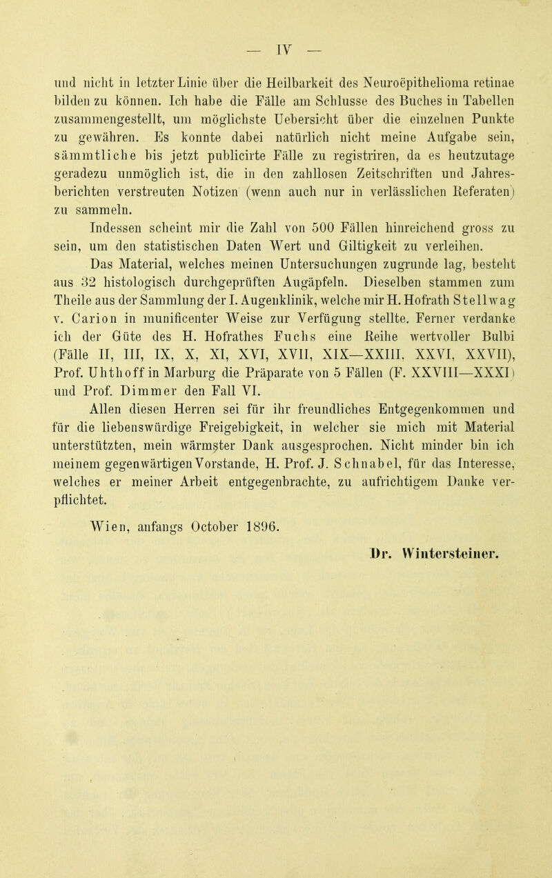 — lY — und nicht in letzter Linie über die Heilbarkeit des Neuroepithelioma retinae bilden zu können. Ich habe die Fälle am Schlüsse des Buches in Tabellen zusammengestellt, um möglichste Uebersicht über die einzelnen Punkte zu gewähren. Es konnte dabei natürlich nicht meine Aufgabe sein, sämmtliche bis jetzt publicirte Fälle zu registriren, da es heutzutage geradezu unmöglich ist, die in den zahllosen Zeitschriften und Jahres- berichten verstreuten Notizen (wenn auch nur in verlässlichen Eeferaten) zu sammeln. Indessen scheint mir die Zahl von 500 Fällen hinreichend gross zu sein, um den statistischen Daten Wert und Giltigkeit zu verleihen. Das Material, welches meinen Untersuchungen zugrunde lag, besteht aus 32 histologisch durchgeprüften Augäpfeln. Dieselben stammen zum Theile aus der Sammlung der I. Augenklinik, welche mir H. Hofrath St eil wag V. Carion in munificenter Weise zur Verfügung stellte. Ferner verdanke ich der Güte des H. Hofrathes Fuchs eine ßeihe wertvoller Bulbi (Fälle II, III, IX, X, XI, XYI, XVH, XIX—XXIIL XXVI, XXVII), Prof. Uhthoff in Marburg die Präparate von 5 Fällen (F. XXVIII—XXXI) und Prof. Dimmer den Fall VI. Allen diesen Herren sei für ihr freundliches Entgegenkommen und für die liebenswürdige Freigebigkeit, in welcher sie mich mit Material unterstützten, mein wärmster Dank ausgesprochen. Nicht minder bin ich meinem gegenwärtigen Vorstande, H. Prof. J. Schnabel, für das Interesse, Avelches er meiner Arbeit entgegenbrachte, zu aufrichtigem Danke ver- pflichtet. Wien, anfangs October 1896. Dr. Winter stein er.