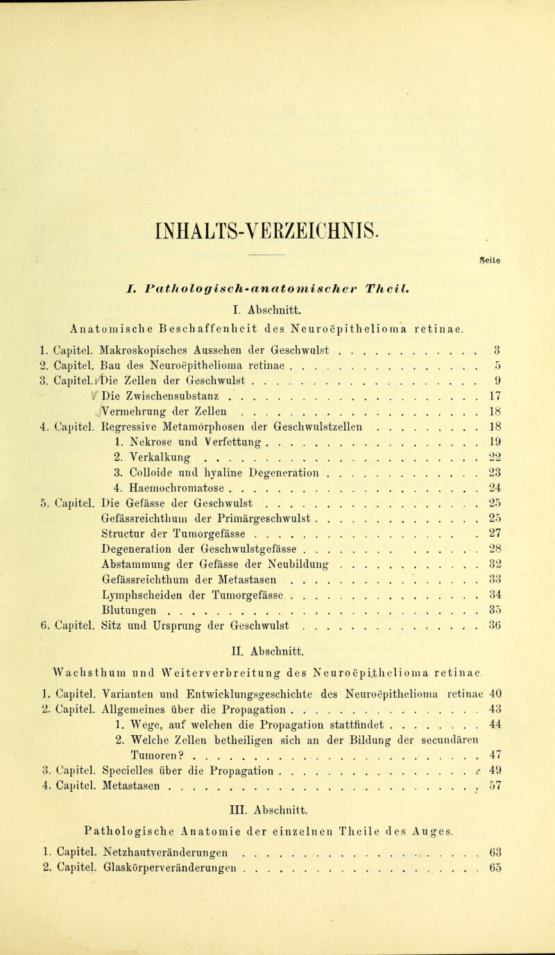 INHALTS-VEKZEICHNIS. Seite I, PatliologiscJi'anatomischer Theil» I. Abschnitt. Anatomische Beschaffenheit des Neuroepithelioma retinae. 1. Capitel. Makroskopisches Aussehen der Geschwulst 3 2. Capitel. Bau des Neuroepithelioma retinae 5 3. Capitel.^'t)ie Zellen der Geschwulst 9 , Die Zwischensubstanz 17 Vermehrung der Zellen 18 4. Capitel. Regressive Metamorphosen der Geschwulstzellen 18 1. Nekrose und Verfettung 19 2. Verkalkung 22 3. Colloide und hyaline Degeneration 23 4. Haemochromatose 24 5. Capitel. Die Gefässe der Geschwulst 25 Gefässreichthum der Primärgeschwulst 25 Structur der Tumorgefässe .27 Degeneration der Geschwulstgefässe .28 Abstammung der Gefässe der Neubildung 32 Gefässreichthum der Metastasen 33 Lymphscheiden der Tumorgefässe 34 Blutungen 35 6. Capitel. Sitz und Ursprung der Geschwulst 36 II. Abschnitt. Wachsthum und Weiterverbreitung des Neuroepithelioma retinae. 1. Capitel. Varianten und Entwicklungsgeschichte des Neuroepithelioma retinae 40 2. Capitel. Allgemeines über die Propagation 43 1. Wege, auf welchen die Propagation stattfindet 44 2. Welche Zellen betheiligen sich an der Bildung der secundären Tumoren? 47 3. Capitel. Specielles über die Propagation .•'49 4. Capitel. Metastasen • • ; ^^ III. Abschnitt. Pathologische Anatomie der einzelnen Tlieile des Auges. 1. Capitel. Netzhautveränderungen 63 2. Capitel. Glaskörperveränderungen 65