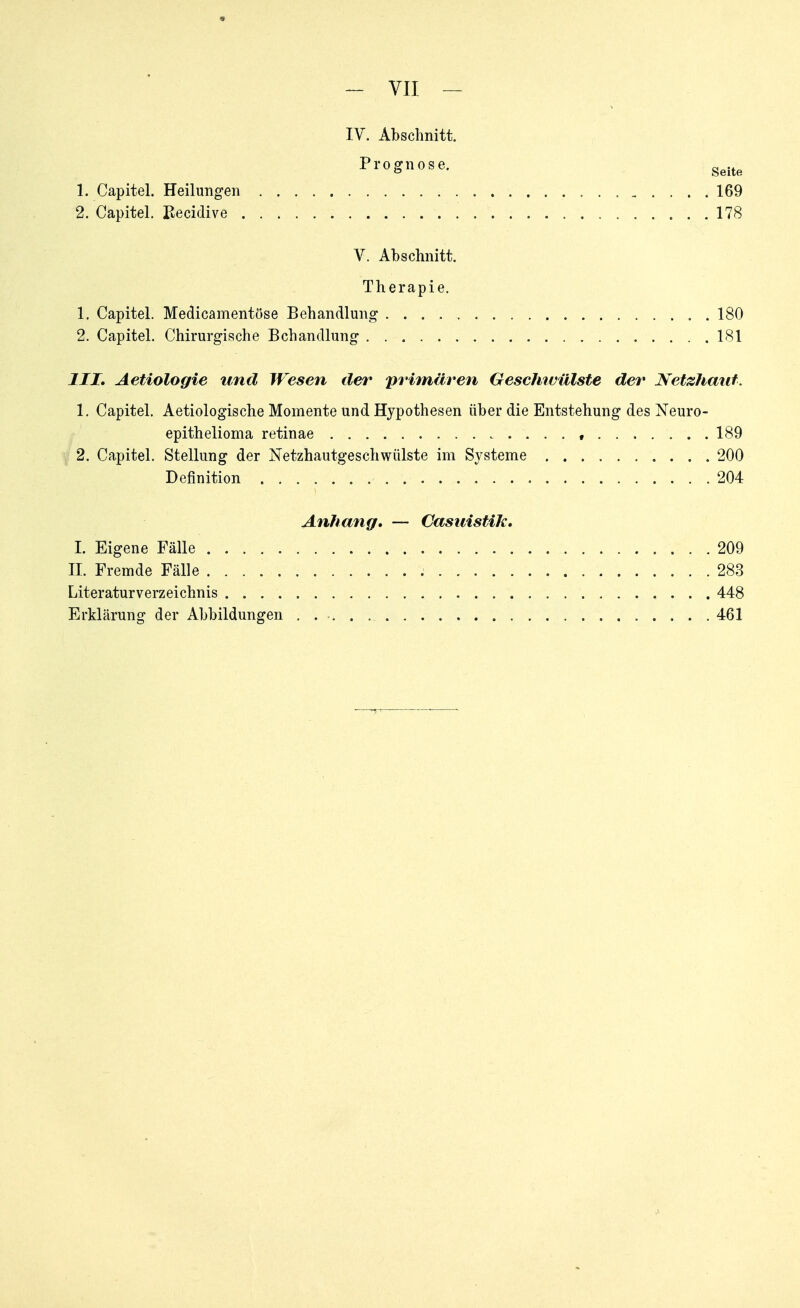 ~ VII — IV. Abschnitt. Prognose. g^.^^ 1. Capitel. Heilungen 169 2. Capitel. üecidive 178 V. Abschnitt. Therapie. 1. Capitel. Medicamentüse Behandlung 180 2. Capitel. Chirurgische Behandlung 181 III, Aetiologie und Wesen der primären Gescliivülste der Netzhaut. 1. Capitel. Aetiologische Momente und Hypothesen über die Entstehung des Neuro- epithelioma retinae 189 2. Capitel. Stellung der Netzhautgeschwülste im Systeme 200 Definition 204 Anhang, — Casuistik, I. Eigene Fälle 209 II. Fremde Fälle 283 Literaturverzeichnis 448 Erklärung der Abbildungen 461