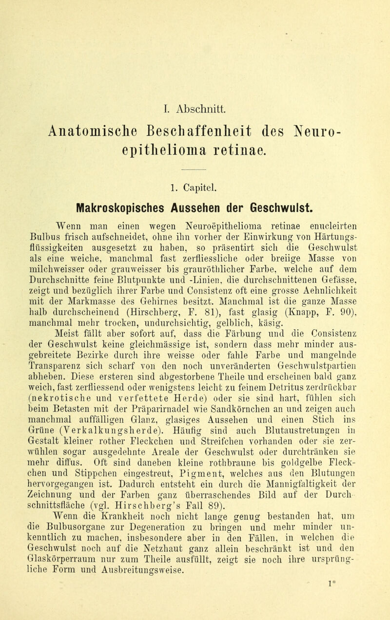 1. Abschnitt. Anatomische Beschaffenlieit des Neuro- epitlielioma retinae. 1. Capitel. Makroskopisches Aussehen der Geschwulst. Wenn man einen wegen Neuroepithelioma retinae enucleirten Bulbus frisch aufschneidet, ohne ihn vorher der Einwirkung von Härtungs- flüssigkeiten ausgesetzt zu haben, so präsentirt sich die Geschwulst als eine weiche, manchmal fast zerfliessliche oder breiige Masse von milchweisser oder grauweisser bis grauröthlicher Farbe, welche auf dem Durchschnitte feine Blutpunkte und -Linien, die durchschnittenen Gefässe, zeigt und bezüglich ihrer Farbe und Consistenz oft eine grosse Aehnlichkeit mit der Markmasse des Gehirnes besitzt. Manchmal ist die ganze Masse halb durchscheinend (Hirschberg, F. 81), fast glasig (Knapp, F. 90), manchmal mehr trocken, undurchsichtig, gelblich, käsig. Meist fällt aber sofort auf, dass die Färbung und die Consistenz der Geschwulst keine gieichmässige ist, sondern dass mehr minder aus- gebreitete Bezirke durch ihre weisse oder fahle Farbe und mangelnde Transparenz sich scharf von den noch unveränderten Geschwulstpartien abheben. Diese ersteren sind abgestorbene Theile und erscheinen bald ganz weich, fast zerfliessend oder wenigstens leicht zu feinem Detritus zerdrückbar (nekrotische und verfettete Herde) oder sie sind hart, fühlen sich beim Betasten mit der Präparirnadel wie Sandkörnchen an und zeigen auch manchmal auffälligen Glanz, glasiges Aussehen und einen Stich ins Grüne (Verkalkungsherde). Häufig sind auch Blutaustretungen in Gestalt kleiner rother Fleckchen und Streifchen vorhanden oder sie zer- wühlen sogar ausgedehnte Areale der Geschwulst oder durchtränken sie mehr diffus. Oft sind daneben kleine rotbbraune bis goldgelbe Fleck- chen und Stippchen eingestreut, Pigment, welches aus den Blutungen hervorgegangen ist. Dadurch entsteht ein durch die Mannigfaltigkeit der Zeichnung und der Farben ganz überraschendes Bild auf der Durch Schnittsfläche (vgl. Hirschberg's Fall 89). Wenn die Krankheit noch nicht lange genug bestanden hat, um die Bulbusorgane zur Degeneration zu bringen und mehr minder un- kenntlich zu machen, insbesondere aber in den Fällen, in welchen die Geschwulst noch auf die Netzhaut ganz allein beschränkt ist und den Glaskörperraum nur zum Theile ausfüllt, zeigt sie noch ihre ursprüng- liche Form und Ausbreitungsweise. 1*