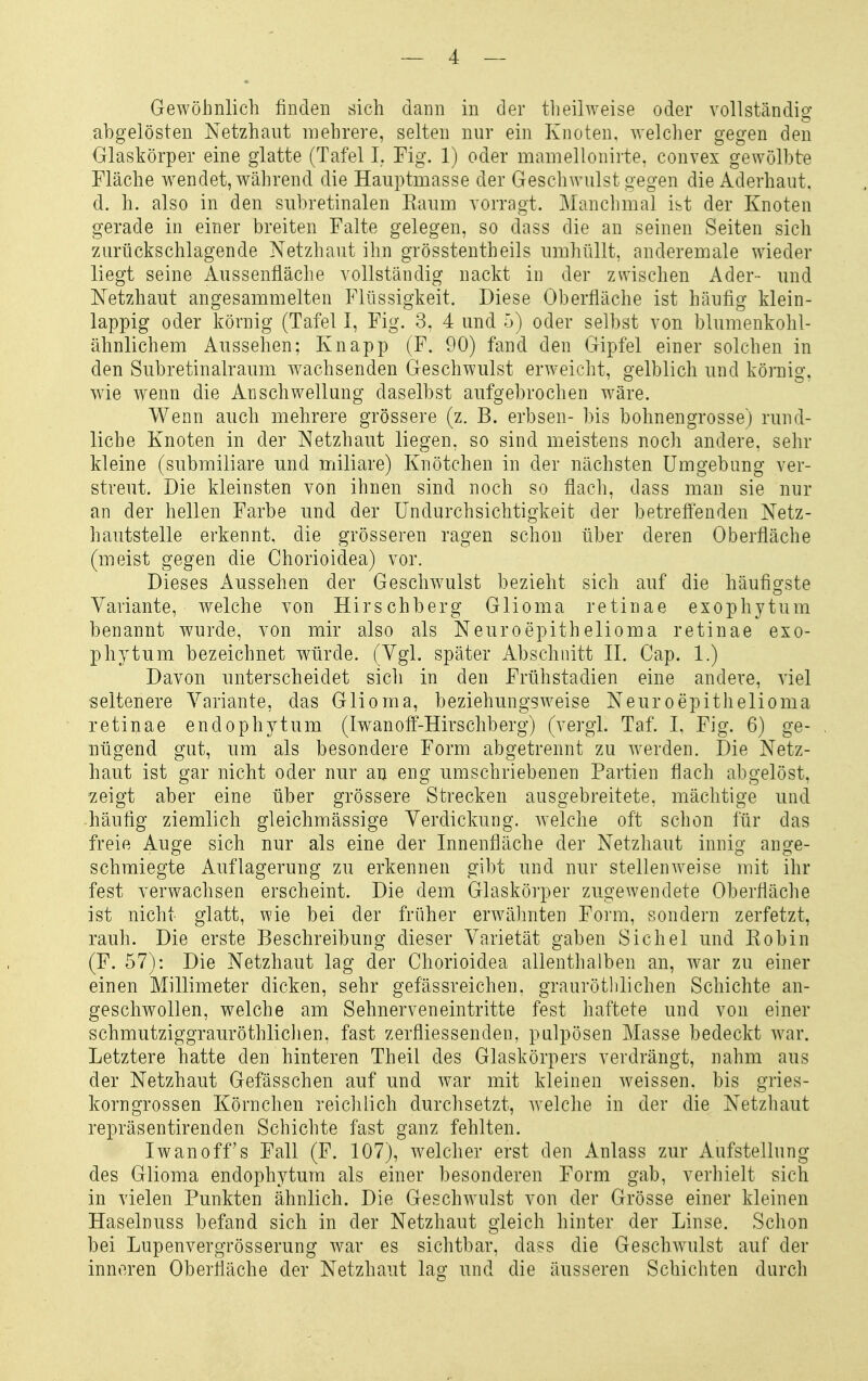 Gewöhnlich finden sich dann in der theilweise oder vollständig abgelösten Netzhaut mehrere, selten nur ein Knoten, welcher gegen den Glaskörper eine glatte (Tafel I. Fig. 1) oder mamellonirte, convex gewölbte Fläche w^endet, während die Hauptmasse der Geschwulst gegen die Aderhaut, d. h. also in den subretinalen Eaum vorragt. Manchmal ist der Knoten gerade in einer breiten Falte gelegen, so dass die an seinen Seiten sich zurückschlagende Netzhaut ihn grösstentheils umhüllt, anderemale wieder liegt seine Aussenfläche vollständig nackt in der zwischen Ader- und Netzhaut angesammelten Flüssigkeit. Diese Oberfläche ist häufig klein- lappig oder körnig (Tafel I, Fig. 3. 4 und 5) oder selbst von blumenkohl- ähnlichem Aussehen; Knapp (F. 90) fand den Gipfel einer solchen in den Subretinalraum wachsenden Geschwulst erweicht, gelblich und körnig, wde wenn die Anschwellung daselbst aufgebrochen wäre. Wenn auch mehrere grössere (z. B. erbsen- bis bohnengrosse) rund- liche Knoten in der Netzhaut liegen, so sind meistens noch andere, sehr kleine (submiliare und miliare) Knötchen in der nächsten Umgebung ver- streut. Die kleinsten von ihnen sind noch so flach, dass man sie nur an der hellen Farbe und der ündurchsichtigkeit der betreffenden Netz- hautstelle erkennt, die grösseren ragen schon über deren Oberfläche (meist gegen die Chorioidea) vor. Dieses x\ussehen der Gesclwulst bezieht sich auf die häufigste Variante, welche von Hirschberg Glioma retinae exophytum benannt wurde, von mir also als Neuroepithelioma retinae exo- phytum bezeichnet würde. (Vgl. später Abschnitt H. Cap. 1.) Davon unterscheidet sich in den Frühstadien eine andere, viel seltenere Variante, das Glioma, beziehungsweise Neuroepithelioma retinae endophyt um (Iwanoff-Hirschberg) (vergL Taf. 1. Fig. 6) ge- nügend gut, um als besondere Form abgetrennt zu werden. Die Netz- haut ist gar nicht oder nur an eng umschriebenen Partien flach abgelöst, zeigt aber eine über grössere Strecken ausgebreitete, mächtige und häufig ziemlich gleichmässige Verdickung, welche oft schon für das freie Auge sich nur als eine der Innenfläche der Netzhaut innig ange- schmiegte Auflagerung zu erkennen gibt und nur stellenweise mit ihr fest verwachsen erscheint. Die dem Glaskörper zugewendete Oberfläche ist nicht glatt, wie bei der früher erwähnten Form, sondern zerfetzt, rauh. Die erste Beschreibung dieser Varietät gaben Sichel und Eobin (F. 57): Die Netzhaut lag der Chorioidea allenthalben an, war zu einer einen Millimeter dicken, sehr gefässreichen. grauröthlichen Schichte an- geschwollen, welche am Sehnerveneintritte fest haftete und von einer schmutziggrauröthliclien, fast zerfliessenden, pulpösen Masse bedeckt war. Letztere hatte den hinteren Theil des Glaskörpers verdrängt, nahm aus der Netzhaut Gefässchen auf und war mit kleinen weissen, bis gries- korngrossen Körnchen reichlich durchsetzt, Avelche in der die Netzhaut repräsentirenden Schichte fast ganz fehlten. Iwanoff's Fall (F. 107), welcher erst den Anlass zur Aufstellung des Glioma endophytum als einer besonderen Form gab, verhielt sich in vielen Punkten ähnlich. Die Geschwulst von der Grösse einer kleinen Haselnuss befand sich in der Netzhaut gleich hinter der Linse. Schon bei Lupenvergrösserung war es sichtbar, dass die Geschwulst auf der inneren Oberfläche der Netzhaut lag und die äusseren Schichten durch