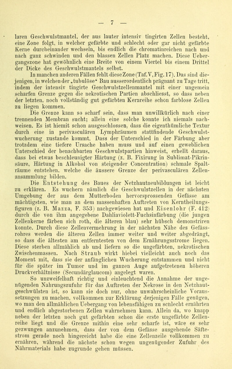 laren Geschwulstmantel, der aus lauter intensiv tingirten Zellen besteht, eine Zone folgt, in welcher gefärbte und schlecht oder gar nicht gefärbte Kerne durcheinander wechseln, bis endlich die chromatinreichen nach und nach ganz schwinden und den blassen Zellen Platz machen. Diese Ueber- gangszone hat gewöhnlich eine Breite von einem Viertel bis einem Drittel der Dicke des Geschwulstmantels selbst. In manchen anderen Fällen fehlt diese Zone (Taf.V,Fig. 17). Das sind die- jenigen, in welchen der „tubulöse Bau ausserordentlich prägnant zu Tage tritt, indem der intensiv tingirte Geschwulstzellenmantel mit einer ungemein scharfen Grenze gegen die nekrotischen Partien abschliesst, so dass neben der letzten, noch vollständig gut gefärbten Kerareihe schon farblose Zellen zu liegen kommen. Die Grenze kann so scharf sein, dass man unwillkürlich nach einer trennenden Membran sucht; allein eine solche konnte ich niemals nach- weisen. Es ist hiemit schon ausgeschlossen, dass die eigenthümliche Textur durch eine in perivasculären Lymphräumen stattfindende Geschwulst- wucherung zustande kommt. Dass der Unterschied in der Färbung aber trotzdem eine tiefere Ursache haben muss und auf einen geweblichen Unterschied der benachbarten Geschwulstpartien hinweist, erhellt daraus, dass bei etwas beschleunigter Härtung (z. B. Fixirung in Sublimat-Pikrin- säure, Härtung in Alkohol von steigender Concentration) schmale Spalt- räume entstehen, welche die äussere Grenze der perivasculären Zellen- ansammlung bilden. Die Entstehung des Baues der Netzhautneubildungen ist leicht zu erklären. Es wuchern nämlich die Geschwulstzellen in der nächsten Umgebung der aus dem Mutterboden hervorsprossenden Gefässe am mächtigsten, wie man an dem massenhaften Auftreten von Kerntheilungs- figuren (z. B. Mazza, F. 353) nachgewiesen hat und Eisenlohr (F. 412) durch die von ihm angegebene Dahliaviolett-Fuchsinfärbung (die jungen Zellenkerne färben sich roth, die älteren blau) sehr hübsch demonstriren konnte. Durch diese Zellenvermehrung in der nächsten Nähe des Gefäss- rohres werden die älteren Zellen immer weiter und weiter abgedrängt, so dass die ältesten am entferntesten von dem Ernährungsstrome liegen. Diese sterben allmählich ab und liefern so die ungefärbten, nekrotischen Zwischenmassen. Nach Straub wirkt hiebei vielleicht auch noch das Moment mit, dass sie der anfänglichen Wucherung entstammen und nicht für die später im Tumor und im ganzen Auge aufgetretenen höheren Druckverhältnisse (Secundärgiaucom) angelegt waren. So unzweifelhaft richtig und einleuchtend die Annahme der unge- nügenden Nahrungszufuhr für das Auftreten der Nekrose in den Netzhaut- geschwülsten ist; so kann sie doch nur, ohne unwahrscheinliche Voraus- setzungen zu machen, vollkommen zur Erklärung derjenigen Fälle genügen, wo man den allmählichen Uebero-ano-von lebensfähio^en zu sciilecht ernährten und endlich abgestorbenen Zellen wahrnehmen kann. Allein da, wo knapp neben der letzten noch gut gefärbten schon die erste ungefärbte Zellen- reihe liegt und die Grenze mithin eine sehr scharfe ist, wäre es sehr gezwungen anzunehmen, dass der von dem Gefässe ausgehende Säfte- strom gerade noch hingereicht habe die eine Zellenzeile vollkommen zu ernähren, während die nächste schon wegen ungenügender Zufuhr des Nährmatenals habe zugrunde gehen müssen.