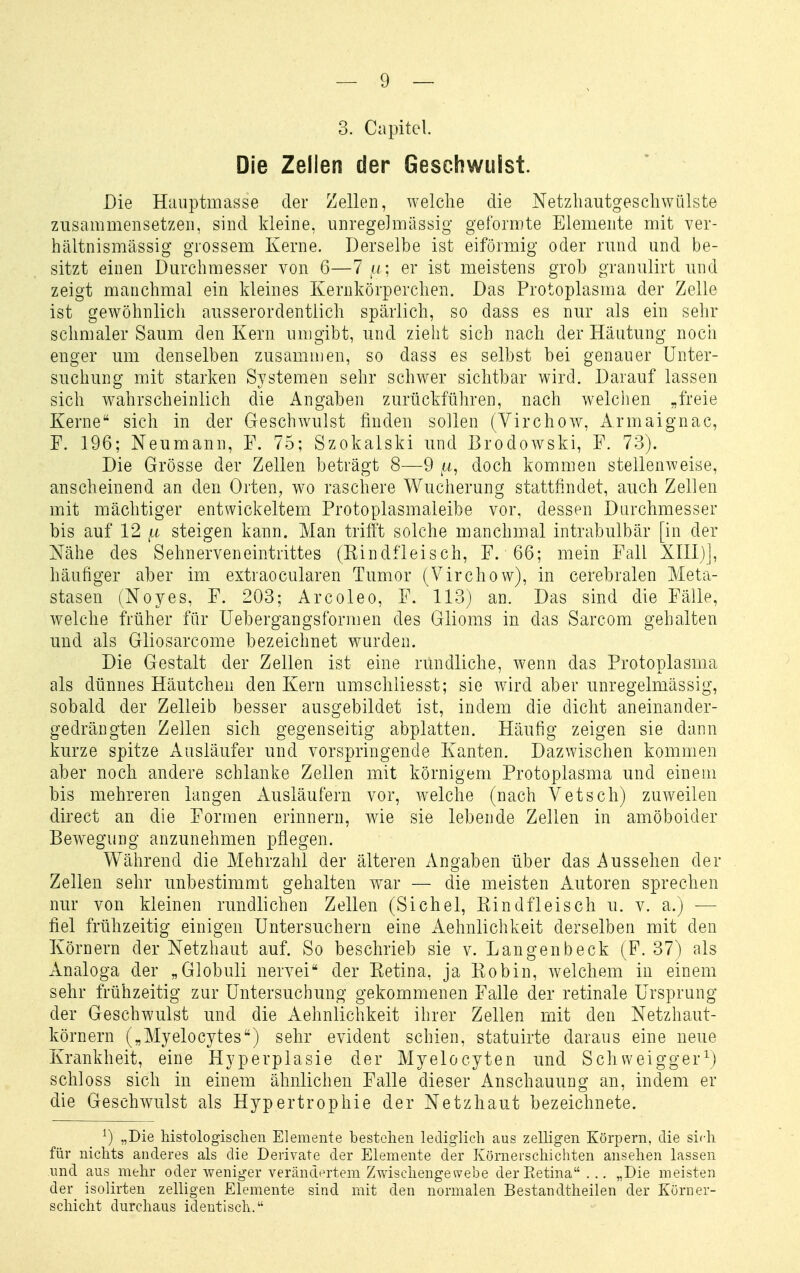 3. Ciipitcl Die Zellen der Geschwulst. Die Hauptmasse der Zellen, welche die Netzhaiitgescliwülste zusammensetzen, sind kleine, unregeJmässig geformte Elemente mit ver- hältnismässig grossem Kerne. Derselbe ist eiförmig oder rund und be- sitzt einen Durchmesser von 6—Tu; er ist meistens grob granulirt und zeigt manchmal ein Ideines Kernkörperchen. Das Protoplasma der Zelle ist gewöhnlich ausserordentlich spärlich, so dass es nur als ein selir schmaler Saum den Kern umgibt, und zieht sich nach der Häutung nocii enger um denselben zusammen, so dass es selbst bei genauer Unter- suchung mit starken Systemen sehr schwer sichtbar wird. Darauf lassen sich wahrscheinlich die Angaben zurückführen, nach welciien „freie Kerne sich in der Geschwulst finden sollen (Yirchow, Armaignac, F. 196; Neumann, F. 75; Szokalski und Brodowski, F. 73). Die Grösse der Zellen beträgt 8—9 doch kommen stellenweise, anscheinend an den Orten, wo raschere Wucherung stattfindet, auch Zellen mit mächtiger entwickeltem Protoplasmaleibe vor. dessen Durchmesser bis auf 12 ,a steigen kann. Man trifft solche manchmal intrabulbär [in der Nähe des Sehnerveneintrittes (Rindfleisch, F. 66; mein Fall XIII)], häufiger aber im extraocularen Tumor (Virchow), in cerebralen Meta- stasen (Noyes, F. 203; Arcoleo, F. 113) an. Das sind die Fälle, welche früher für üebergangsformen des Glioms in das Sarcom gehalten und als Gliosarcome bezeichnet wurden. Die Gestalt der Zellen ist eine rundliche, wenn das Protoplasma als dünnes Häutchen den Kern umschliesst; sie wird aber unregelmässig, sobald der Zelleib besser ausgebildet ist, indem die dicht aneinander- gedrängten Zellen sich gegenseitig abplatten. Häufig zeigen sie dann kurze spitze Ausläufer und vorspringende Kanten. Dazwischen kommen aber noch andere schlanke Zellen mit körnigem Protoplasma und einem bis mehreren langen Ausläufern vor, welche (nach Vetsch) zuweilen direct an die Formen erinnern, wie sie lebende Zellen in amöboider Bewegung anzunehmen pflegen. Während die Mehrzahl der älteren Angaben über das Aussehen der Zellen sehr unbestimmt gehalten war — die meisten Autoren sprechen nur von kleinen rundlichen Zellen (Sichel, Rindfleisch u. v. a.) ■— fiel frühzeitig einigen Untersuchern eine Aehnlichkeit derselben mit den Körnern der Netzhaut auf. So beschrieb sie v. Lan gen b eck (F. 37) als Analoga der „Globuli nervei der Retina, ja Robin, welchem in einem sehr frühzeitig zur Untersuchung gekommenen Falle der retinale Ursprung der Geschwulst und die Aehnlichkeit ihrer Zellen mit den Netzhaut- körnern („Myelocytes) sehr evident schien, statuirte daraus eine neue Krankheit, eine Hyperplasie der Myelocyten und Schweigger^j schloss sich in einem ähnlichen Falle dieser Anschauung an, indem er die Geschwulst als Hypertrophie der Netzhaut bezeichnete. ^) „Die histologischen Elemente bestehen lediglich aus zelligen Körpern, die sidi für nichts anderes als die Derivate der Elemente der Körnerschichten ansehen lassen und aus mehr oder weniger veränd(^rtem Zwischengewebe der Retina . .. „Die meisten der isolirten zelligen Elemente sind mit den normalen Bestandtheilen der Kürner- scliicht durchaus identisch.