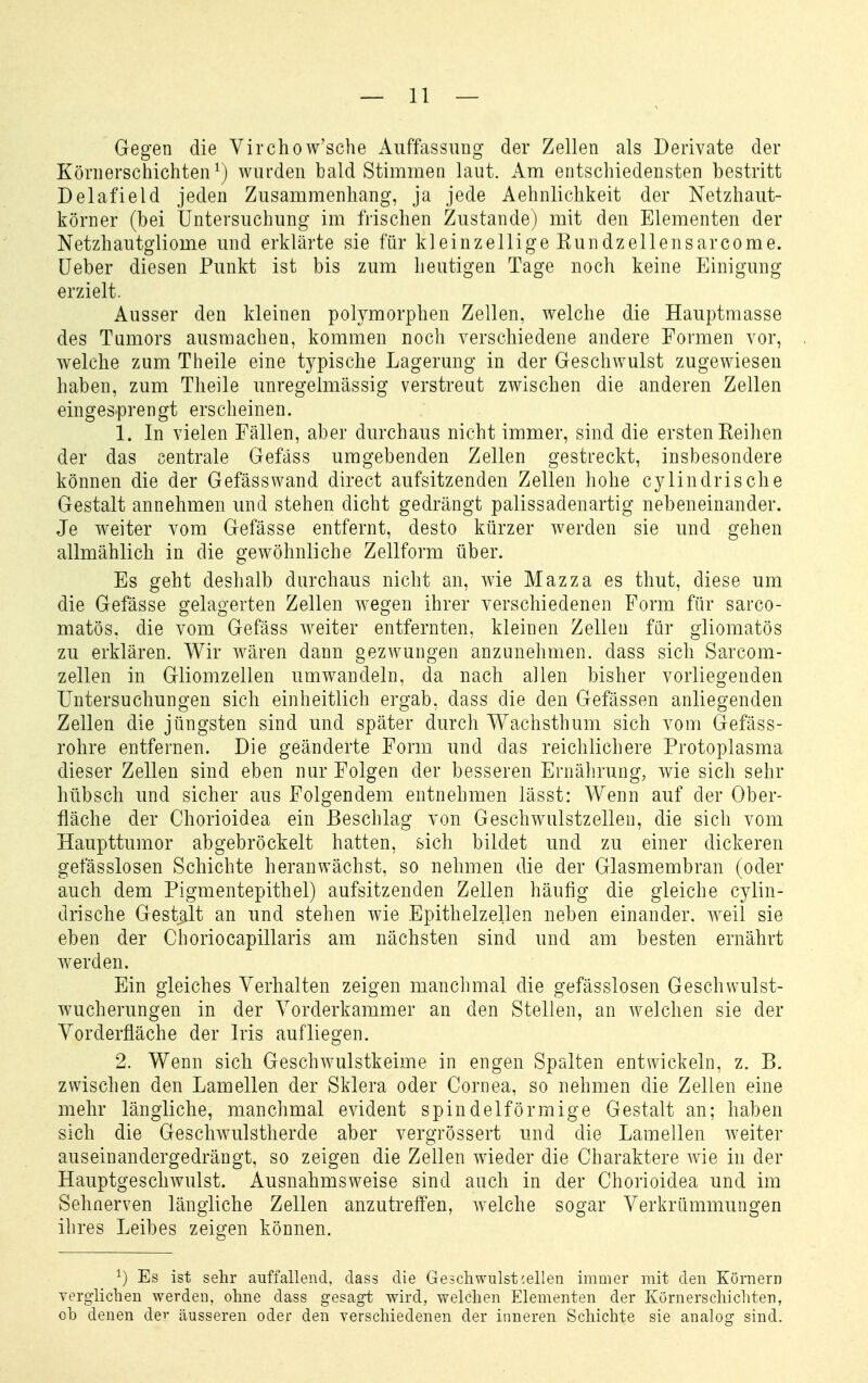 Gegen die Virchow'sche Auffassung der Zellen als Derivate der Körnerschichten ^) wurden bald Stimmen laut. Am entschiedensten bestritt Delafield jeden Zusammenhang, ja jede Aehnlichkeit der Netzhaut- körner (bei Untersuchung im frischen Zustande) mit den Elementen der Netzhautgliome und erklärte sie für kleinzellige Kundzellensarcome. üeber diesen Punkt ist bis zum heutigen Tage noch keine Einigung erzielt. Ausser den kleinen polymorphen Zellen, welche die Hauptmasse des Tumors ausmachen, kommen noch verschiedene andere Formen vor, welche zum Theile eine typische Lagerung in der Geschwulst zugewiesen haben, zum Theile unregelmässig verstreut zwischen die anderen Zellen eingesprengt erscheinen. 1. In vielen Fällen, aber durchaus nicht immer, sind die ersten Eeilien der das centrale Gefäss umgebenden Zellen gestreckt, insbesondere können die der Gefässwand direct aufsitzenden Zellen hohe cylindrische Gestalt annehmen und stehen dicht gedrängt palissadenartig nebeneinander. Je weiter vom Gefässe entfernt, desto kürzer werden sie und gehen allmählich in die gewöhnliche Zellform über. Es geht deshalb durchaus nicht an, wie Mazza es thut, diese um die Gefässe gelagerten Zellen wegen ihrer verschiedenen Form für sarco- matös. die vom Gefäss weiter entfernten, kleinen Zellen für gliomatös zu erklären. Wir w'Ai'en dann gezwungen anzunehmen, dass sich Sarcom- zellen in Gliomzellen umwandeln, da nach allen bisher vorliegenden Untersuchungen sich einheitlich ergab, dass die den Gefässen anliegenden Zellen die jüngsten sind und später durch Wachsthum sich vom Gefäss- rohre entfernen. Die geänderte Form und das reichlichere Protoplasma dieser Zellen sind eben nur Folgen der besseren Ernährung, wie sich sehr hübsch und sicher aus Folgendem entnehmen lässt: Wenn auf der Ober- fläche der Chorioidea ein Beschlag von Geschwulstzellen, die sich vom Haupttumor abgebröckelt hatten, sich bildet und zu einer dickeren gefässlosen Schichte heranwächst, so nehmen die der Glasmembran (oder auch dem Pigmentepithel) aufsitzenden Zellen häufig die gleiche cylin- drische Gestalt an und stehen wie Epithelzellen neben einander, w^eil sie eben der Choriocapillaris am nächsten sind und am besten ernährt werden. Ein gleiches Verhalten zeigen manchmal die gefässlosen Geschwulst- wucherungen in der Yorderkammer an den Stellen, an welchen sie der yorderfläche der Iris aufliegen. 2. Wenn sich Geschwulstkeime in engen Spalten entwickeln, z. B. zwischen den Lamellen der Sklera oder Cornea, so nehmen die Zellen eine mehr längliche, manchmal evident spindelförmige Gestalt an; haben sich die Geschwulstherde aber vergrössert und die Lamellen weiter auseinandergedrängt, so zeigen die Zellen wieder die Charaktere wie in der Hauptgescliwulst. Ausnahmsweise sind auch in der Chorioidea und im Sehnerven längliche Zellen anzutreffen, welche sogar Verkrümmungen ihres Leibes zeigen können. ^) Es ist sehr auffallend, dass die Geschwulst wellen immer mit den Körnern Yerglichen werden, ohne dass gesagt wird, welchen Elementen der Körnerschichten, ob denen der äusseren oder den verschiedenen der inneren Schichte sie analog sind.