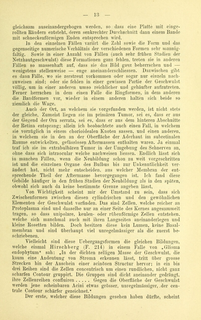 gleichsam auseinandergebogen werden, so dass eine Platte mit einge- rollten Rändern entstellt, deren senkrechter Durclischnitt dann einem Bande mit sclmeckenförmigen Enden entsprechen wird. In den einzelnen Fällen variirt die Zühl sowie die Form und das gegenseitige numerische Verhältnis der verschiedenen Formen sehr mannig- faltig. Sowie in einer Anzahl von Fällen (auch sehr frühen Stadien dei- Netzhautgeschwulst) diese Formationen ganz fehlen, treten sie in anderen Fällen so massenhaft auf, dass sie das Bild ganz beherrschen und — wenigstens stellenweise — enge aneinanderschliessen. Dazwischen gibt es dann Fälle, wo sie zerstreut vorkommen oder sogar nur einzeln nach- zuweisen sind; oder sie fehlen in einer gewissen Partie der Geschwulst völlig, um in einer anderen umso reichlicher und gehäufter aufzutreten. Ferner herrschen in dem einen Falle die Ringformen, in dem anderen die Bandformen vor, wieder in einem anderen halten sich beide so ziemlich die Wage. Auch der Ort, an welchem sie vorgefunden werden^ ist nicht stets der gleiche. Zumeist liegen sie im primären Tumor, sei es, dass er aus der Gegend der Ora serrata, sei es, dass er aus dem hinteren Abschnitte der Retina entsprang; allein ich beobachtete auch einen Fall, in welchem sie vorzüglich in einem chorioidealen Knoten sassen, und einen anderen, in welchem sie in den an der Oberfläche der Aderhaut im subretinalen Räume entwickelten, gefässlosen Aftermassen enthalten waren. Ja einmal traf ich sie im extrabulbären Tumor in der Umgebung des Sehnerven an, ohne dass sich intraocular welche nachweisen liessen. Endlich lässt sich in manchen Fällen, wenn die Neubildung schon zu weit vorgeschritten ist und die einzelnen Organe des Bulbus bis zur Unkenntlichkeit ver- ändert hat, nicht mehr entscheiden, aus welcher Membran der ent- sprechende Theil der Aftermasse hevorgegangen ist. Ich fand diese Gebilde häufiger in den frühen Stadien der Neubildung als in den späten, obwohl sich auch da keine bestimmte Grenze angeben lässt. Von Wichtigkeit scheint mir der Umstand zu sein, dass sich Zwischenformen zwischen diesen C3dindrischen und den gewöhnlichen Elementen der Geschwulst vorfinden. Das sind Zellen, w^elche reicher an Protoplasma sind und dasselbe nur an einer Seite des Kernes angesammelt tragen, so dass unipolare, keulen- oder rübenförmige Zellen entstehen, welche sich manchmal auch mit ihren Langseiten aneinanderlegen und Meine Rosetten bilden. Doch besitzen diese kein Lumen, keine Basal- membran und sind überhaupt viel unregelmässiger als die zuerst be- schriebenen. Vielleicht sind diese üebergangsformen die gleichen Bildungen, welche einmal Hirschberg (F. 214) in einem Falle von „Glioma endophytum sah: „Li der dichten zelligen Masse der Geschwulst, die kaum eine Andeutung von Stroma erkennen lässt, tritt über grosse Strecken hin der Anschein einer acinösen Structur hervor; in ein bis drei Reihen sind die Zellen concentrisch um einen rundlichen, nicht ganz scharfen Contour gruppirt. Die Gruppen sind dicht aneinander gedrängt, ihre Zellenreihen confluiren Gegen die Oberfläche der Geschwulst werden jene scheinbaren Acini etwas grösser, unregelmässiger, ,der cen- trale Contour schärfer gezeichnet. Der erste, welcher diese Bildungen gesehen haben dürfte, scheint