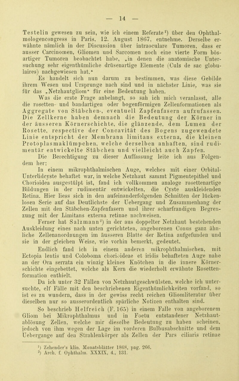 Testelin gwesen zu sein, wie ich einem Eeferate^) über den Ophthal- mologencongress in Paris, 12. August 18(37. entnehme. Derselbe er- wähnte nämlich in der Discussion über intraoculare Tumoren, dass er ausser Carcinomen, Gliomen und Sarcomen noch eine vierte Form bös- artiger Tumoren beobachtet habe, .in denen die anatomische Unter- suchung sehr eigenthümliche drüsenartige Elemente (Ciils de sac globu- laires) nachgewiesen hat. Es handelt sich nun darum zu bestimmen, was diese Gebilde ihrem Wesen und Ursprünge nach sind und in nächster Linie; was sie für das „Netzhautgiiom für eine Bedeutung haben. Was die erste Frage anbelangt, so sah ich micli veranlasst, alle die rosetten- und bandartigen oder bogenförmigen Zellenformationen als Aggregate von Stäbchen-, eventuell Zapfenfasern aufzufassen. Die Zellkerne haben demnach die Bedeutung der Körner in der äusseren Körnerschichte, die glänzende, dem Lumen der Kosette, respective der Concavität des Bogens zugewendete Linie entspricht der Membrana limitans externa, die kleinen Protoplasmakiümpchen, welche derselben anhaften, sind rudi- mentär entwickelte Stäbchen und vielleicht auch Zapfen. Die Berechtigung zu dieser Auffassung leite ich aus Folgen- dem her: In einem mikrophthalmischen Auge, welches mit einer Orbital- Unterlidcyste behaftet war, in welche Netzhaut sammt Pigmentepithel und Chorioidea ausgestülpt ist, fand ich vollkommen analoge rosettenartige Bildungen in der rudimentär entwickelten, die Cyste auskleidenden Ketina. Hier liess sich in den aufeinanderfolgenden Schnitten der lücken- losen Serie auf das Deutlichste der Uebergang und Zusammenhang der Zellen mit den Stäbchen-Zapfenfasern und ihrer scharfrandigen Begren- zung mit der Limitans externa retinae nachweisen. Ferner hat Salz mann-) in der aus doppelter Netzhaut bestehenden Auskleidung eines nach unten gerichteten, angeborenen Conus ganz ähn- liche Zellenanordnuno-en im äusseren Blatte der Ketina aufo-efunden und sie in der gleichen Weise, wie vorhin bemerkt, gedeutet. Endlich fand ich in einem anderen mikrophthalmischen, mit Ectopia lentis und Coloboma chorioideae et iridis behafteten Auge nahe an der Ora serrata ein winzig kleines Knötchen in die innere Körner- schichte eingebettet, welche als Kern die wiederholt erwähnte Rosetten- formation enthielt. Da ich unter 32 Fällen von Netzhautgeschwülsten, welche ich unter- suchte, elf Fälle mit den beschriebenen Eigenthümlichkeiten vorfand, so ist es zu wundern, dass in der gewiss recht reichen Gliomliteratur über dieselben nur so ausserordentlich spärliche Notizen enthalten sind. So beschrieb Helfreich (F. 165) in einem Falle von angeborenem Gliom bei Mikrophthalmus und in Foetu entstandener Netzhaut- ablösung Zellen, welche mir dieselbe Bedeutung zu haben scheinen, iedoch von ihm wegen der Lage im vorderen Bulbusabschnitte und dem Uebergange auf den Strahlenkörper als Zellen der Pars ciliaris retinae 1) Zeliender^s klin. MoiuitsLliitter 1868, pag. 26G. 2) Arch. f. Ophthalm. XXXIX, 4., 131.