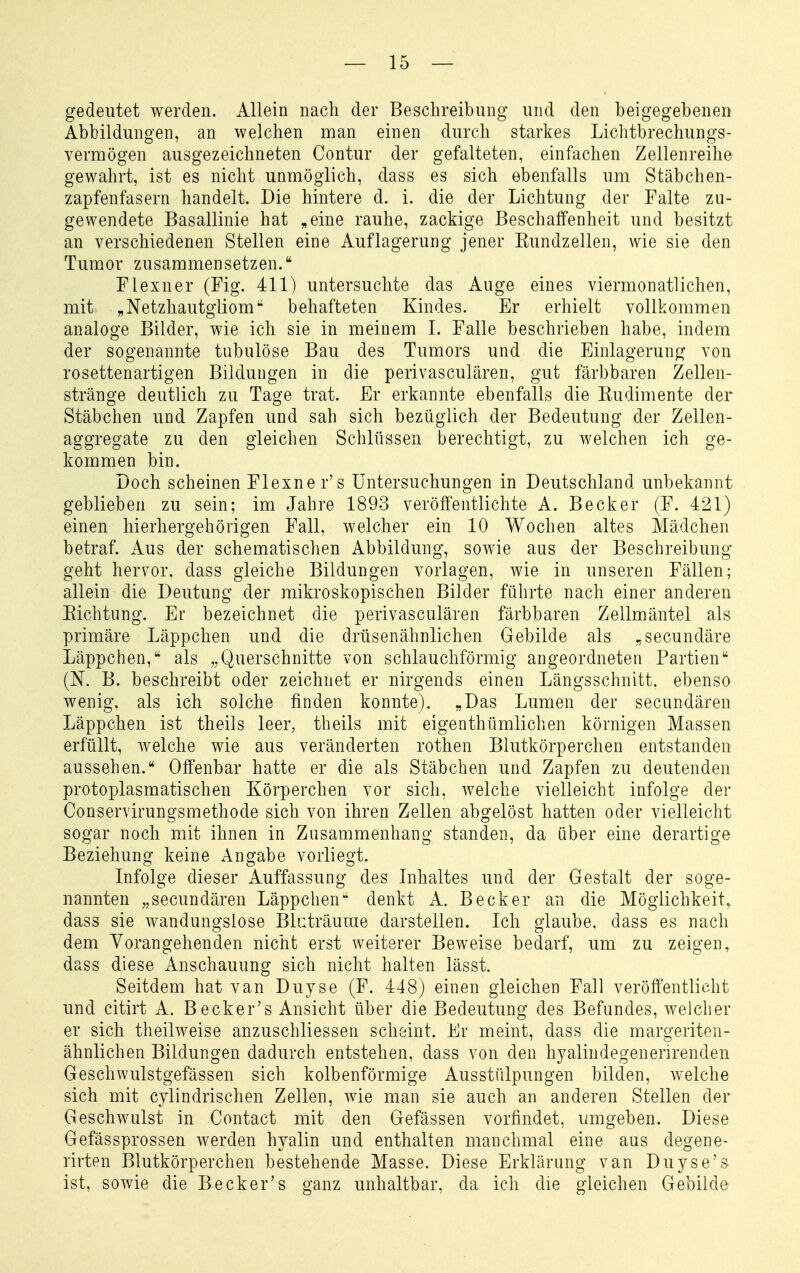 gedeutet werden. Allein nach der Beschreibung und den beigegebenen Abbildungen, an welchen man einen durch starkes Lichtbrechungs- vermögen ausgezeichneten Contur der gefalteten, einfachen Zellenreihe gewahrt, ist es nicht unmöglich, dass es sich ebenfalls um Stäbchen- zapfenfasern handelt. Die hintere d. i. die der Lichtung der Falte zu- gewendete Basallinie hat „eine rauhe, zackige Beschaffenheit und besitzt an verschiedenen Stellen eine Auflagerung jener Kundzellen, wie sie den Tumor zusammensetzen. Flexner (Fig. 411) untersuchte das Auge eines viermonatlichen, mit „Netzhautgliom behafteten Kindes. Er erhielt vollkommen analoge Bilder, wie ich sie in meinem I. Falle beschrieben habe, indem der sogenannte tubulöse Bau des Tumors und die Einlagerung von rosettenartigen Bildungen in die perivasculären, gut färbbaren Zellen- stränge deutlich zu Tage trat. Er erkannte ebenfalls die Rudimente der Stäbchen und Zapfen und sah sich bezüglich der Bedeutung der Zellen- aggregate zu den gleichen Schlüssen berechtigt, zu welchen ich ge- kommen bin. Doch scheinen Flexner's Untersuchungen in Deutschland unbekannt geblieben zu sein; im Jahre 1893 veröffentlichte A. Becker (F. 421) einen hierhergehörigen Fall, welcher ein 10 Wochen altes Mädchen betraf. Aus der schematischen Abbildung, sowie aus der Beschreibung geht hervor, dass gleiche Bildungen vorlagen, wie in unseren Fällen; allein die Deutung der mikroskopischen Bilder führte nach einer anderen Eichtung. Er bezeichnet die perivasculären färbbaren Zellmäntel als primäre Läppchen und die drüsenähnlichen Gebilde als „secundäre Läppchen, als „Querschnitte von schlauchförmig angeordneten Partien (N. B. beschreibt oder zeichnet er nirgends einen Längsschnitt, ebenso wenig, als ich solche finden konnte). „Das Lumen der secundären Läppchen ist theils leer, theils mit eigenthümlichen körnigen Massen erfüllt, welche wie aus veränderten rothen Blutkörperchen entstanden aussehen. Offenbar hatte er die als Stäbchen und Zapfen zu deutenden protoplasmatischen Körperchen vor sich, welche vielleicht infolge der Conservirungsmethode sich von ihren Zellen abgelöst hatten oder vielleicht sogar noch mit ihnen in Zusammenhang standen, da über eine derartige Beziehung keine Angabe vorliegt. Infolge dieser Auffassung des Inhaltes und der Gestalt der soge- nannten „secundären Läppchen denkt A. Becker an die Möglichkeit, dass sie wandungslose Blcträuuie darstellen. Ich glaube, dass es nach dem Vorangehenden nicht erst weiterer Beweise bedarf, um zu zeigen, dass diese Anschauung sich nicht halten lässt. Seitdem hat van Duyse (F. 448) einen gleichen Fall veröffentlicht und citirt A. Becker's Ansicht über die Bedeutung des Befundes, welcher er sich theilweise anzuschliessen scheint. Er meint, dass die margeriten- ähnlichen Bildungen dadurch entstehen, dass von den hyalindegenerirenden Geschwulstgefässen sich kolbenförmige Ausstülpungen bilden, welche sich mit cylindrischen Zellen, wie man sie auch an anderen Stellen der Geschwulst in Contact mit den Gefässen vorfindet, umgeben. Diese Gefässprossen werden hyalin und enthalten manchmal eine aus degene- rirten Blutkörperchen bestehende Masse. Diese Erklärung van Duyse's ist, sowie die Becker's ganz unhaltbar, da ich die gleichen Gebilde