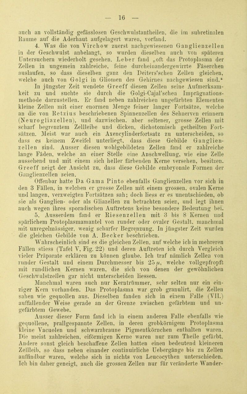 auch an vollständig gefässlosen GesellAviilstantlieilen, die im siibretinalen Kaume auf die Aderliaut aufgelagert waren, vorfand. 4. Was die von Yirchow zuerst nachgewiesenen Ganglienzellen in der Geschwulst anbelangt, so wurden dieselben auch von späteren üntersuchern wiederholt gesehen. Leber fand ..oft das Protoplasma der Zellen in ungemein zahlreiche, feine dnrcheinandergewirrte Fäserchen auslaufen, so dass dieselben ganz den Deiters'schen Zellen gleichen, Avelche auch von Golgi in Gliomen des Gehirnes nachgewiesen sind. In jüngster Zeit wendete Greeff diesen Zellen seine Aufmerksam- keit zu und suchte sie durch die Golgi-Cajarsclien Imprägnations- methode darzustellen. Er fand neben zahlreichen ungefärbten Elementen kleine Zellen mit einer enormen Menge feiner langer Fortsätze, welche an die von Ketzius beschriebenen Spinnenzellen des Sehnerven erinnern (Neurogliazellen), und dazwischen, aber seltener^ grosse Zellen mit scharf begrenztem Zellleibe und dicken, dichotomisch getheilten Fort- sätzen. Meist war auch ein Axencylinderfortsatz zu unterscheiden, so dass es keinem Zweifel unterliegt, dass diese Gebilde Ganglien- zellen sind. Ausser diesen wohlgebildeten Zellen fand er zahlreiche lange Fäden, welche an einer Stelle eine Anschwellung, wie eine Zelle aussehend und mit einem sich heller färbenden Kerne versehen, besitzen. Greeff neigt der Ansicht zu, dass diese Gebilde embryonale Formen der Ganglienzellen seien. Offenbar hatte Da Gama Pinto ebenfalls Ganglienzellen vor sich in den 3 Fällen, in welchen er grosse Zellen mit einem grossen, ovalen Kerne und langen, verzweigten Fortsätzen sah; doch Hess er es unentschieden, ob sie als Ganglien- oder als Gliazellen zu betrachten seien, und legt ihnen auch wegen ihres sporadischen Auftretens keine besondere Bedeutung bei. 5. Ausserdem fand er Eiesenzellen mit 3 bis 8 Kernen und spärlichem Protoplasmamantel von runder oder ovaler Gestalt, manchmal mit unregelmässiger, wenig scharfer Begrenzung. In jüngster Zeit wurden die gleichen Gebilde von A. Becker beschrieben. Wahrscheinlich sind es die gleichen Zellen, aufweiche ich in mehreren Fällen stiess (Tafel Y, Fig. 22) und deren Auftreten ich durch Vergleich vieler Präparate erklären zu können glaube. Ich traf nämlich Zellen von runder Gestalt und einem Durchmesser bis 25,u, welche vollgepfropft mit rundlichen Kernen waren, die sich von denen der gewöhnlichen Geschwalstzellen gar nicht unterscheiden Hessen. Manchmal waren auch nur Kerntrümmer, sehr selten nur ein ein- ziger Kern vorhanden. Das Protoplasma war grob granulirt, die Zellen sahen wie gequollen aus. Dieselben fanden sich in einem Falle (VII.) auffallender Weise gerade an der Grenze zwischen gefärbtem und un- gefärbtem Gewebe. Ausser dieser Form fand ich in einem anderen Falle ebenfalls wie gequollene, prallgespannte Zellen, in deren grobkörnigem Protoplasma kleine Vacuolen und schwarzbraune Pigmentkörnchen enthalten waren. Die meist zahlreichen, eiförmigen Kerne waren nur zum Theile gefärbt. Andere sonst gleich beschaffene Zellen hatten einen bedeutend kleineren Zellleib, so dass neben einander continuirliche Uebergänge bis zu Zellen auffindbar waren, welche sich in nichts von Leucocythen unterschieden. Ich bin daher geneigt, auch die grossen Zellen nur für veränderte Wander-