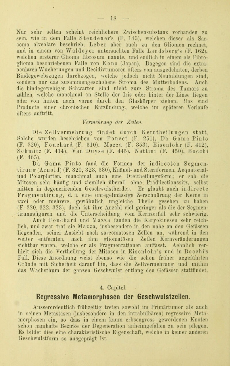 Nur sehr selten scheint reichlichere Zwischensubstanz vorlianden zu sein, wie in dem Falle Steudener's (F. 145), Avelclien dieser als Sar- coma alveolare beschrieb, Leber aber auch zu den Gliomen rechnet, und in einem von VValdeyer untersuchten Falle Landsberg's (F. 162), welchen ersterer Glioma fibrosum nannte, und endlicli in einem als Fibro- glioma beschriebenen Falle von Kono (Japan). Dagegen sind die extra- ocularen Wuclierungen und Kecidivtumoren öfters von ausgedehnten, derben Bindegewebszügen durchzogen, welche jedoch nicht Neubildungen sind, sondern nur das zusammengeschobene Stroma des Mutterbodens. Auch die bindegewebigen Schwarten sind nicht zum. Stroma des Tumors zu zählen, welche manchmal an Stelle der Iris oder hinter der Linse liegen oder von hinten nach vorne duich den Glaskörper ziehen. Das sind Producte einer clironischen Entzündung, welche im späteren Verlaufe öfters auftritt. Vermehrung der Zellen. Die Zellvermehrung findet durch Kerntheilungen statt. Solche wurden beschrieben von Poncet (F. 251), Da Gama Pinto (F. 320), Fouchard (F. 310), Mazza (F. 353), Eisenlohr (F. 412), Schmitz (F. 414), Van Duyse (F. 445), Nattini (F. 450), Bocchi (F. 465). Da Gama Pinto fand die Formen der indirecten Segmen- tirung (Arnold) (F. 320, 323, 330), Knäuel-und Sternformen, Aequatorial- und Polarplatten, manchmal auch eine Dreitheilungsform; er sah die Mitosen sehr häufig und ziemlich überall ohne Prädilectionssitz, selbst mitten in degenerirenden Geschwulstherden. Er glaubt auch indirecte Fragmentirung, d. i. eine unregelmässige Zerschnürung der Kerne in zwei oder mehrere, gewöhnlich ungleiche Theile gesehen zu haben (F. 320, 322, 323), doch ist ihre Anzahl viel geringer als die der Segmen- tirungsfiguren und die Unterscheidung vom Kernzerfall sehr schwierig. Auch Fouchard und Mazza fanden die Karyokinesen sehr reich- lich, und zwar traf sie Mazza, insbesondere in den nahe an den Gefässen liegenden, seiner Ansicht nach sarcomatösen Zellen an. während in den weiter entfernten, nach ihm gliomatösen Zellen Kernveränderungen sichtbar waren, welche er als Fragraentationen auffasst. Aehnlich ver- hielt sich die Vertheilung der Mitosen in Eisenlohr's und in Bocchi's Fall. Diese Anordnung weist ebenso wie die schon früher angeführten Gründe mit Sicherheit darauf hin, dass die Zellvermehrung und mithin das Wachsthum der ganzen Geschwulst entlang den Gefässen stattfindet. 4. Capitel. Regressive Metamorphosen der Geschwulstzellen. Ausserordentlich frühzeitig treten sowohl im Primärtu)uor als auch in seinen Metastasen (insbesondere in den intrabulbären) regressive Meta- morphosen ein, so dass in einem kaum erbsengross gewordenen Knoten schon namhafte Bezirke der Degeneration anheimgefallen zu sein pflegen. Es bildet dies eine charakteristische Eigenschaft, welche in keiner anderen Geschwulstform so ausgeprägt ist.