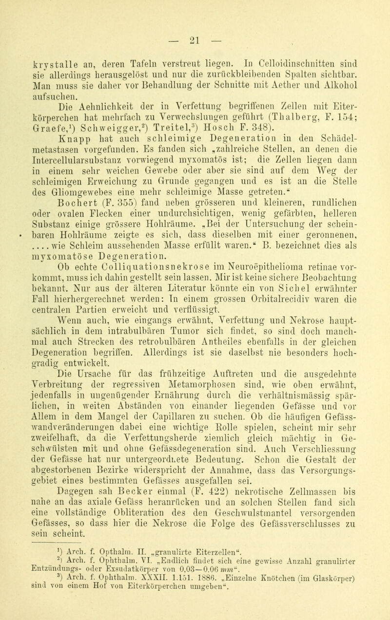 krystalle an, deren Tafeln verstreut liegen. In Celloidinschnitten sind sie allerdings herausgelöst und nur die zurückbleibenden Spalten sichtbar. Man muss sie daher vor Behandlung der Schnitte mit Aether und Alkohol aufsuchen. Die Aelmlichkeit der in Verfettung begriffenen Zellen mit Eiter- körperchen hat mehrfach zu Verwechslungen geführt (Thalberg, F. 154; Graefe,!) Schweigger,2) Treitel,-^ Hosch F. 348). Knapp hat auch schleimige Degeneration in den Scliädel- metastasen vorgefunden. Es fanden sich „zahlreiche Stellen, an denen die Intercellularsubstanz vorwiegend myxomatös ist; die Zellen liegen dann in einem sehr weichen Gewebe oder aber sie sind auf dem Weg der schleimigen Erweichung zu Grunde gegangen und es ist an die Stelle des Gliomgewebes eine mehr schleimige Masse getreten. Bochert (F. 355) fand neben grösseren und kleineren, randlichen oder ovalen Flecken einer undurchsichtigen, wenig gefärbten, helleren Substanz einige grössere Hohlräume. „Bei der Untersuchung der schein- • baren Hohlräume zeigte es sich, dass dieselben mit einer geronnenen, wie Schleim aussehenden Masse erfüllt waren. B. bezeichnet dies als myxomatöse Degeneration. Ob echte CoUiquationsnekrose im Neuroepithelioma retinae vor- kommt, muss ich dahin gestellt sein lassen. Mir ist keine sichere Beobachtung bekannt. Nur aus der älteren Literatur könnte ein von Sichel erwähnter Fall hierhergerechnet werden: In einem grossen Orbitalrecidiv waren die centralen Partien erweicht und verflüssigt. Wenn auch, wie eingangs erwähnt, Verfettung und Nekrose haupt- sächlich in dem intrabulbären Tumor sich fxudet, so sind doch manch- mal auch Strecken des retrobulbären Antheiles ebenfalls in der gleichen Degeneration begriffen. Allerdings ist sie daselbst nie besonders hoch- gradig entwickelt. Die Ursache für das frühzeitige Auftreten und die ausgedehnte Verbreitung der regressiven Metamorphosen sind, wie oben erwähnt, jedenfalls in ungenügender Ernährung durch die verhältnismässig spär- lichen, in weiten Abständen von einander liegenden Gefässe und vor Allem in dem Mangel der Capillaren zu suchen. Ob die häufigen Gefäss- wandveränderungen dabei eine wichtige Eolle spielen, scheint mir sehr zweifelhaft, da die Verfettungsherde ziemlich gleich mächtig in Ge- schwülsten mit und ohne Gefässdegeneration sind. Auch. Verschliessung der Gefässe hat nur untergeordLete Bedeutung. Schon die Gestalt der abgestorbenen Bezirke Aviderspricht der Annahme, dass das Versorgungs- gebiet eines bestimmten Gefässes ausgefallen sei. Dagegen sah Becker einmal (F. 422) nekrotische Zellmassen bis nahe an das axiale Gefäss heranrücken und an solchen Stellen fand sich eine vollständige Obliteration des den GeschAvulstmantel versorgenden Gefässes, so dass hier die Nekrose die Folge des Gefässverschlusses zu sein scheint. ^) Arch. f. Opthalra. II. „granulirte Eiterzellen. -) Arch. f. Ophthalrn. VI. „Endlich findet sich eine gewisse Anzahl granulirter Entzündungs- oder Exsndatkörper von 0,OS~OM mm''. 3) xvch. f. Ophthalrn. XXXII. 1.151. 1886. „Einzelne Knötchen fim Glaskörper) sind von einem Hof von Eiterkörperchen umgeben.