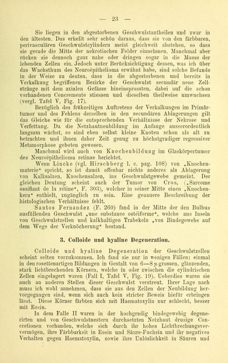 Sie liegen in den abgestorbenen Geschwulstantheilen und zwar in den ältesten. Das erhellt sehr schön daraus, dass sie von den färbbaren, perivasculären Geschwulstcylindern meist gleichweit abstehen, so dass sie gerade die Mitte der nekrotischen Felder einnehmen. Manchmal aber rücken sie dennoch ganz nahe oder dringen sogar in die Masse der lebenden Zellen ein. Jedoch unter Berücksichtigung dessen, was ich über das Wachsthum des Neuroepithelioma erwähnt habe, sind solche Befunde in der Weise zu deuten, dass in die abgestorbenen und bereits in Verkalkung begriffenen Bezirke der Geschwulst secundär neue Zell- stränge mit dem axialen Gefässe hineinsprossten, dabei auf die schon vorhandenen Concremente stiessen und dieselben theilweise umwuchsen (vergl. Tafel V, Fig. 17). Bezüglich des frühzeitigen Auftretens der Verkalkungen im Primär- tumor und des Fehlens derselben in den secundären Ablagerungen gilt das Gleiche wie für die entsprechenden Verhältnisse der Nekrose und Verfettung. Da die Netzhautneubildung im Anfange ausserordentlich langsam wächst, so sind eben selbst kleine Knoten schon als alt zu betrachten und ihnen daher Zeit genug zu höchstgradiger regressiver Metamorphose geboten gewesen. Manchmal wird auch von Knochenbildung im Glaskörpertumor des Neuroepithelioma retinae berichtet. Wenn Lincke (vgl. Hirschberg 1. c. pag. 108) von „Knochen- materie spricht, so ist damit offenbar nichts anderes als Ablagerung von Kalksalzen, Knochensalzen, ins Geschwulstgewebe gemeint. Der gleichen Deutung scheint auch der Tumor von Gros, („Sarcome ossifiant de la retineF. 303), welcher in seiner Mitte einen „Knochen- kern enthielt, zugänglich zu sein. Eine genauere Beschreibung der histologischen Verhältnisse fehlt. Santos Fernandez (F. 260) fand in der Mitte der den Bulbus ausfüllenden Geschwulst „une substance osteiforme, welche aus Inseln von Geschwulstzellen und kalkhaltigen Trabekeln „von Bindegewebe auf dem Wege der Verknöcherung bestand. 3. Colloide uud hyaline Degeneration. Colloide und hyaline Degeneration der Geschwulstzellen scheint selten vorzukommen. Ich fand sie nur in wenigen Fällen; einmal in den rosettenartigen Bildungen in Gestalt von 6—8 (j. grossen, glänzenden, stark lichtbrechenden Körnern, welche in oder zwischen die cyiindrischen Zellen eingelagert waren (Fall I, Tafel V, Fig. 19). üeberdies waren sie auch an anderen Stellen dieser Geschwulst verstreut. Ihrer Lage nach muss ich wohl annehmen, dass sie aus den Zellen der Neubildung her- vorgegangen sind, wenn sich auch kein stricter Beweis hiefür erbringen lässt. Diese Körner färbten sich mit Haematoxylin nur schlecht, besser mit Eosin. In dem Falle II waren in der hochgradig bindegewebig degene- rirten und von Geschwulstnestern durchsetzten Netzhaut drusig^e Con- cretionen vorhanden, welche sich durch ihr hohes Lichtbrechungsver- vermögen, ihre Färbbarkeit in Eosin und Säure-Fuchsin und ihr negatives Verhalten gegen Haematoxylin, sowie ihre Unlöslichkeit in Säuren und