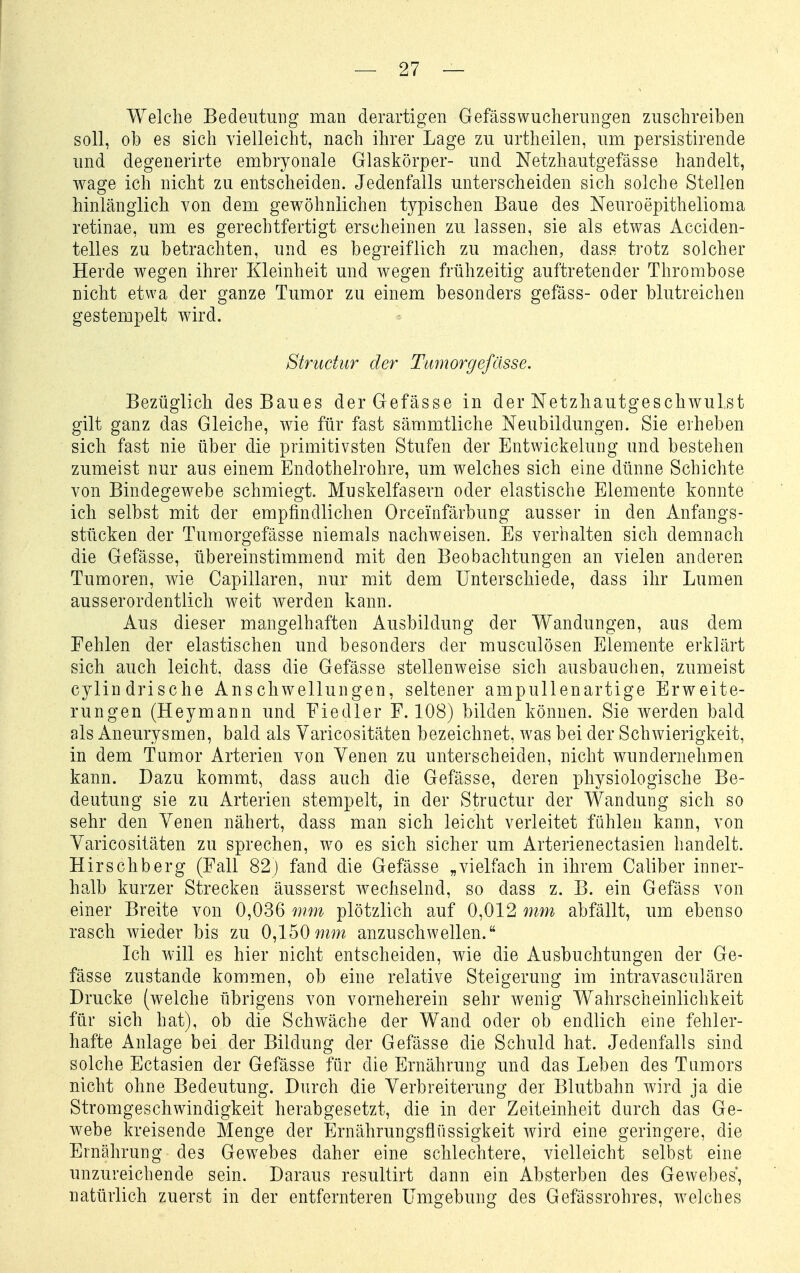 Welche Bedeutung man derartigen Gefässwucherungen zuschreiben soll, ob es sich vielleicht, nach ihrer Lage zu urtheilen, um persistirende und degenerirte embryonale Glaskörper- und Netzhautgefässe handelt, wage ich nicht zu entscheiden. Jedenfalls unterscheiden sich solche Stellen hinlänglich von dem gewöhnlichen typischen Baue des Neuroepithelioma retinae, um es gerechtfertigt erscheinen zu lassen, sie als etwas Acciden- telles zu betrachten, und es begreiflich zu machen, dass trotz solcher Herde wegen ihrer Kleinheit und wegen frühzeitig auftretender Thrombose nicht etwa der ganze Tumor zu einem besonders gefäss- oder blutreichen gestempelt wird. Strudur der Ttimorgefässe, Bezüglich des Baues derGefässe in der Netzhautgeschwulst gilt ganz das Gleiche, wie für fast sämmtliche Neubildungen. Sie erheben sich fast nie über die primitivsten Stufen der Entwickelung und bestehen zumeist nur aus einem Endothelrohre, um welches sich eine dünne Schichte von Bindegewebe schmiegt. Muskelfasern oder elastische Elemente konnte ich selbst mit der empfindlichen Orceinfärbung ausser in den Anfangs- stücken der Tumorgefässe niemals nachweisen. Es verhalten sich demnach die Gefässe, übereinstimmend mit den Beobachtungen an vielen anderen Tumoren, wie Capillaren, nur mit dem Unterschiede, dass ihr Lumen ausserordentlich weit werden kann. Aus dieser mangelhaften Ausbildung der Wandungen, aus dem Fehlen der elastischen und besonders der musculösen Elemente erklärt sich auch leicht, dass die Gefässe stellenweise sich ausbauchen, zumeist cylindrische Anschwellungen, seltener ampullenartige Erweite- rungen (Heymann und Fiedler F. 108) bilden können. Sie werden bald als Aneurysmen, bald als Yaricositäten bezeichnet, was bei der Schwierigkeit, in dem Tumor Arterien von Yenen zu unterscheiden, nicht wundernehmen kann. Dazu kommt, dass auch die Gefässe, deren physiologische Be- deutung sie zu Arterien stempelt, in der Structur der Wandung sich so sehr den Yenen nähert, dass man sich leicht verleitet fühlen kann, von Yaricositäten zu sprechen, wo es sich sicher um Arterienectasien handelt. Hirschberg (Fall 82) fand die Gefässe „vielfach in ihrem Caliber inner- halb kurzer Strecken äusserst wechselnd, so dass z. B. ein Gefäss von einer Breite von 0,036 mm plötzlich auf 0,012 mm abfällt, um ebenso rasch wieder bis zu 0,150anzuschwellen. Ich will es hier nicht entscheiden, wie die Ausbuchtungen der Ge- fässe zustande kommen, ob eine relative Steigerung im intravasculären Drucke (welche übrigens von vorneherein sehr wenig Wahrscheinlichkeit für sich hat), ob die Schwäche der Wand oder ob endlich eine fehler- hafte Anlage bei der Bildung der Gefässe die Schuld hat. Jedenfalls sind solche Ectasien der Gefässe für die Ernährung und das Leben des Tumors nicht ohne Bedeutung. Durch die Yerbreiterung der Blutbahn wird ja die Stromgeschwindigkeit herabgesetzt, die in der Zeiteinheit durch das Ge- webe la-eisende Menge der Ernährungsflüssigkeit wird eine geringere, die Ernährung des Gewebes daher eine schlechtere, vielleicht selbst eine unzureichende sein. Daraus resultirt dann ein Absterben des Gewebes, natürlich zuerst in der entfernteren Umgebung des Gefässrohres, welches