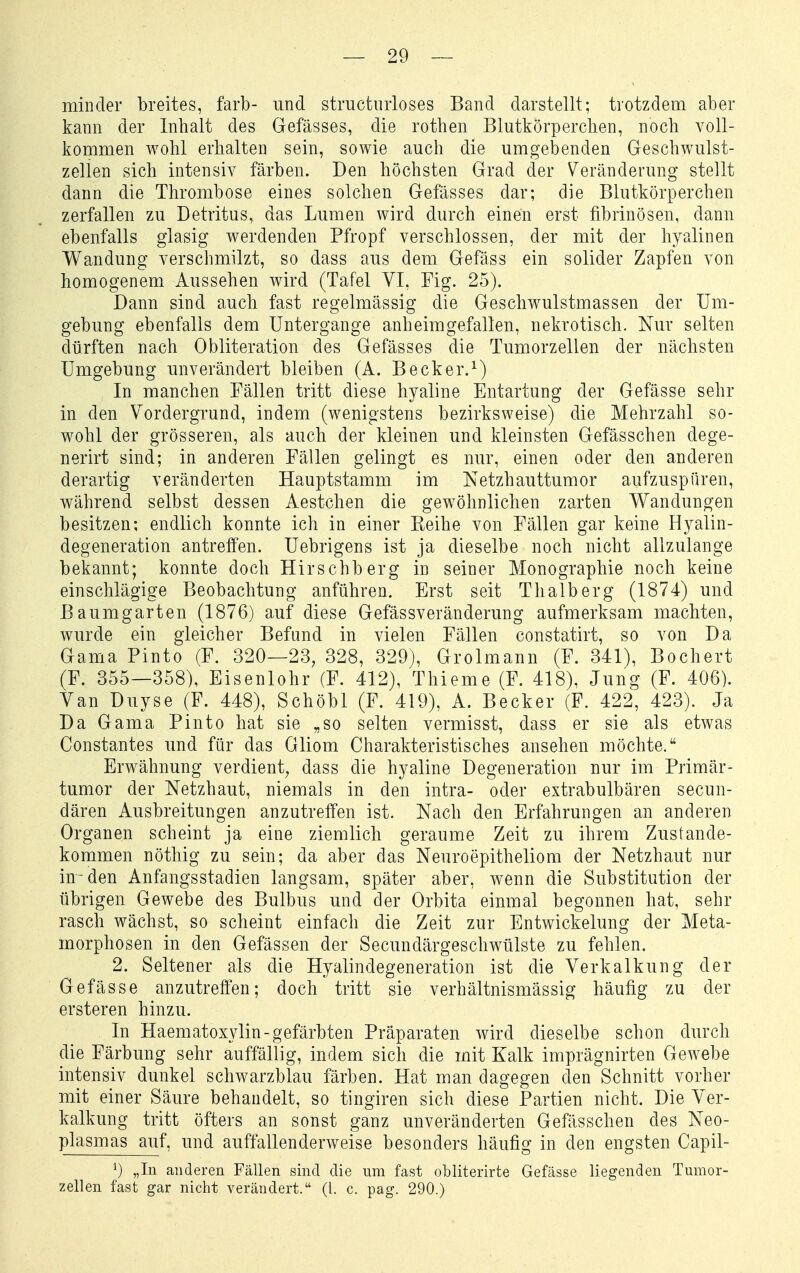 minder breites, färb- und structinioses Band darstellt; trotzdena aber kann der Inhalt des Gefässes, die rothen Blutkörperchen, noch voll- kommen wohl erhalten sein, sowie auch die umgebenden Geschwulst- zellen sich intensiv färben. Den höchsten Grad der Veränderung stellt dann die Thrombose eines solchen Gefässes dar; die Blutkörperchen zerfallen zu Detritus, das Lumen wird durch einen erst fibrinösen, dann ebenfalls glasig werdenden Pfropf verschlossen, der mit der hyalinen Wandung verschmilzt, so dass aus dem Gefäss ein solider Zapfen von homogenem Aussehen wird (Tafel VI, Fig. 25). Dann sind auch fast regelmässig die Geschwulstmassen der Um- gebung ebenfalls dem Untergänge anheimgefallen, nekrotisch. Nur selten dürften nach Obliteration des Gefässes die Tumorzellen der nächsten Umgebung unverändert bleiben (A. Becker.^) In manchen Fällen tritt diese hyaline Entartung der Gefässe sehr in den Vordergrund, indem (wenigstens bezirksweise) die Mehrzahl so- wohl der grösseren, als auch der kleinen und kleinsten Gefässchen dege- nerirt sind; in anderen Fällen gelingt es nur, einen oder den anderen derartig veränderten Hauptstamm im Netzhauttumor aufzuspüren, während selbst dessen Aestchen die gewöhnlichen zarten Wandungen besitzen; endlich konnte ich in einer Keihe von Fällen gar keine Hyalin- degeneration antreffen. Uebrigens ist ja dieselbe noch nicht allzulange bekannt; konnte doch Hirschberg in seiner Monographie noch keine einschlägige Beobachtung anführen. Erst seit Thalberg (1874) und Baumgarten (1876) auf diese Gefässveränderung aufmerksam machten, wurde ein gleicher Befund in vielen Fällen constatirt, so von Da Gama Pinto (F. 320—23, 328, 329), Grolmann (F. 341), Bochert (F. 355—358), Eisenlohr (F. 412), Thieme (F. 418), Jung (F. 406). Van Duyse (F. 448), Schöbt (F. 419), A. Becker (F. 422, 423). Ja Da Gama Pinto hat sie „so selten vermisst, dass er sie als etwas Constantes und für das Gliom Charakteristisches ansehen möchte. Erwähnung verdient^ dass die hyaline Degeneration nur im Primär- tumor der Netzhaut, niemals in den intra- oder extrabulbären secun- dären Ausbreitungen anzutreffen ist. Nach den Erfahrungen an anderen Organen scheint ja eine ziemlich geraume Zeit zu ihrem Zustande- kommen nöthig zu sein; da aber das Neuroepitheliom der Netzhaut nur in-den Anfangsstadien langsam, später aber, wenn die Substitution der übrigen Gewebe des Bulbus und der Orbita einmal begonnen hat, sehr rasch wächst, so scheint einfach die Zeit zur Entwickelung der Meta- morphosen in den Gefässen der Secundärgeschwülste zu fehlen. 2. Seltener als die Hyalindegeneration ist die Verkalkung der Gefässe anzutreffen; doch tritt sie verhältnismässig häufig zu der ersteren hinzu. In Haematoxylin-gefärbten Präparaten wird dieselbe schon durch die Färbung sehr auffällig, indem sich die mit Kalk imprägnirten Gewebe intensiv dunkel schwarzblau färben. Hat man dagegen den Schnitt vorher mit einer Säure behandelt, so tingiren sich diese Partien nicht. Die Ver- kalkung tritt öfters an sonst ganz unveränderten Gefässchen des Neo- plasmas auf, und auffallenderweise besonders häufig in den engsten Capil- ^) „In anderen Fällen smcl die um fast obliterirte Gefässe liegenden Tumor- zellen fast gar nicht verändert. (l. c. pag. 290.)