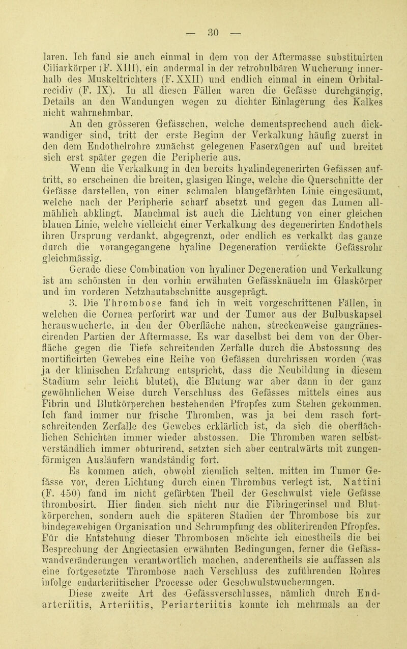 — so- laren. Ich fand sie auch einmal in dem von der Aftermasse substituirten Ciliarkörper (F. XIII), ein andermal in der retrobulbären Wucherung inner- halb des Muskeltrichters (F. XXII) und endlich einmal in einem Orbital- recidiv (F. IX). In all diesen Fällen waren die Gefässe durchgängig, Details an den Wandungen wegen zu dichter Einlagerung des Kalkes nicht wahrnehmbar. An den grösseren Gefässchen, welche dementsprechend auch dick- wandiger sind, tritt der erste Beginn der Verkalkung häufig zuerst in den dem Endothelrohre zunächst gelegenen Faserzügen auf und breitet sich erst später gegen die Peripherie aus. Wenn die Verkalkung in den bereits hyalindegenerirten Gefässen auf- tritt, so erscheinen die breiten, glasigen Kinge, welche die Querschnitte der Gefässe darstellen, von einer schmalen blaugefärbten Linie eingesäumt, welche nach der Peripherie scharf absetzt und gegen das Lumen all- mählich abklingt. Manchmal ist auch die Lichtung von einer gleichen blauen Linie, welche vielleicht einer Verkalkung des degenerirten Endothels ihren Ursprung verdankt, abgegrenzt^ oder endlich es verkalkt das ganze durch die vorangegangene hyaline Degeneration verdickte Gefässrohr gleichmässig. Gerade diese Combination von hyaliner Degeneration und Verkalkung ist am schönsten in den vorhin erwähnten Gefässknäueln im Glaskörper und im vorderen Netzhautabschnitte ausgeprägt. 3. Die Thrombose fand ich in weit vorgeschrittenen Fällen, in welchen die Cornea perforirt war und der Tumor aus der Bulbuskapsel herauswucherte, in den der Oberfläche nahen, streckenweise gangränes- cirenden Partien der Aftermasse. Es war daselbst bei dem von der Ober- fläche gegen die Tiefe schreitenden Zerfalle durch die Abstossung des mortificirten Gewebes eine Eeihe von Gefässen durchrissen worden (was ja der klinischen Erfahrung entspricht, dass die Neubildung in diesem Stadium sehr leicht blutet), die Blutung war aber dann in der ganz gewöhnlichen Weise durch Verschluss des Gefässes mittels eines aus Fibrin und Blutkörperchen bestehenden Pfropfes zum Stehen gekommen. Ich fand immer nur frische Thromben, was ja bei dem rasch fort- schreitenden Zerfalle des Gewebes erklärlich ist, da sich die oberfläch- lichen Schichten immer wieder abstossen. Die Thromben waren selbst- verständlich immer obturirend, setzten sich aber centralwärts mit zungen- förmigen Ausläufern wandständig fort. Es kommen auch, obwohl ziemlich selten, miitten im Tumor Ge- fässe vor, deren Lichtung durch einen Thrombus verlegt ist. Nattini (F. 450) fand im nicht gefärbten Theil der Geschwulst viele Gefässe thrombosirt. Hier finden sich nicht nur die Fibringerinsel und Blut- körperchen, sondern auch die späteren Stadien der Thrombose bis zur bindegewebigen Organisation und Schrumpfung des obliterirenden Pfropfes. Für die Entstehung dieser Thrombosen möchte ich einestheils die bei Besprechung der Angiectasien erwähnten Bedingungen, ferner die Gefäss- wandveränderungen verantwortlich machen, anderentheils sie auffassen als eine fortgesetzte Thrombose nach Verschluss des zuführenden Kohres infolge endarteriitischer Processe oder Geschwulstwuchernngen. Diese zweite Art des Gefässverschlusses, nämlich durch End- arteri'itis, Arteriitis, Periarteriitis konnte ich mehrmals an der