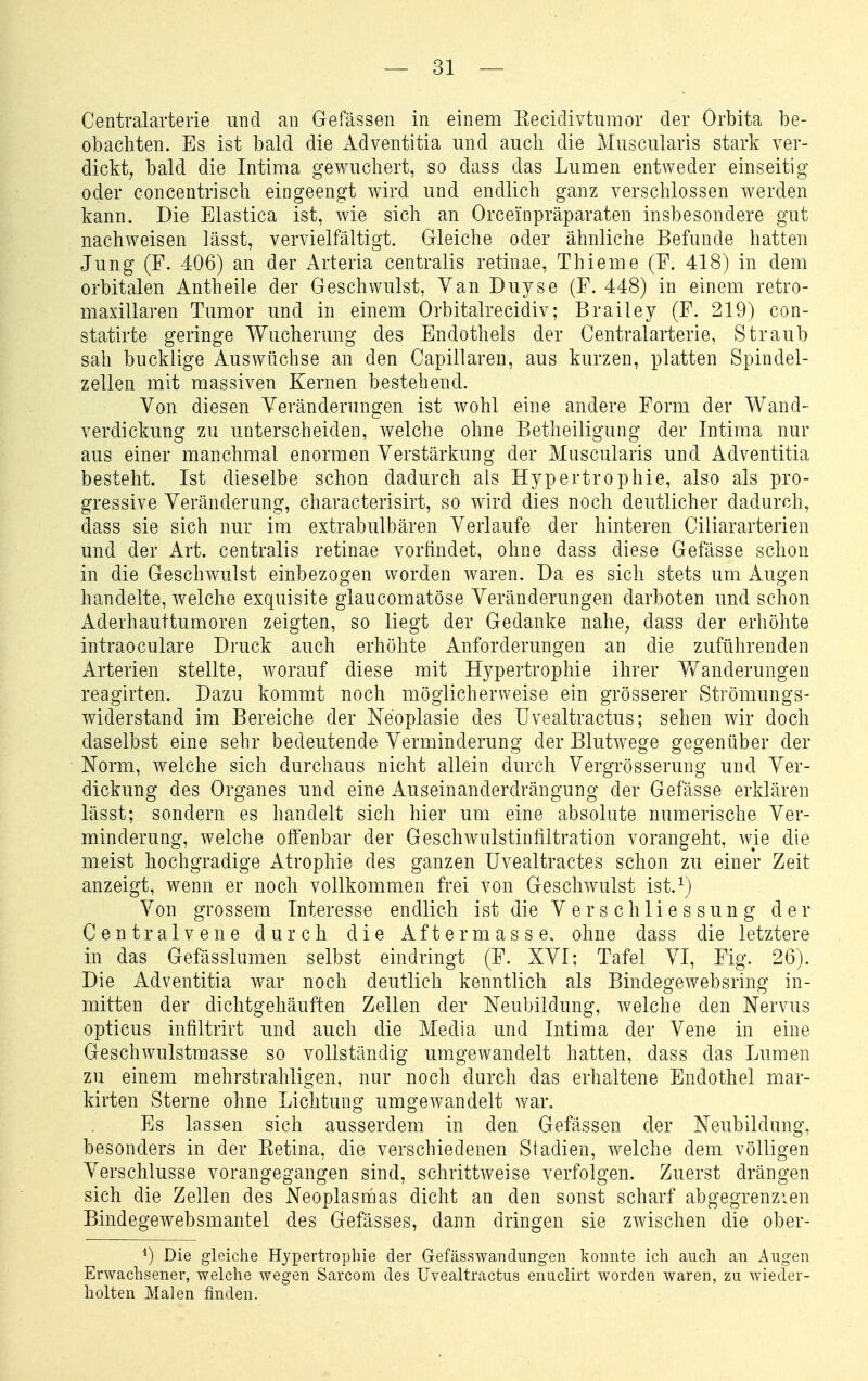 Centraiarterie und an Gefässen in einem Recidivtumor der Orbita be- obachten. Es ist bald die Adventitia und auch die Muscularis stark ver- dickt, bald die Intima gewuchert, so dass das Lumen entweder einseitig oder concentrisch eingeengt wird und endlich ganz verschlossen werden kann. Die Elastica ist, wie sich an Orcei'npräparaten insbesondere gut nachweisen lässt, vervielfältigt. Gleiche oder ähnliche Befunde hatten Jung (F. 406) an der Arteria centralis retinae, Thieme (F. 418) in dem orbitalen Antheile der Geschwulst, Van Duyse (F. 448) in einem retro- maxillaren Tumor und in einem Orbitalrecidiv; Brailey (F. 219) con- statirte geringe Wucherung des Endothels der Centraiarterie, Straub sah bucklige Auswüchse an den Capillaren, aus kurzen, platten Spindel- zellen mit massiven Kernen bestehend. Von diesen Veränderungen ist wohl eine andere Form der Wand- verdickung zu unterscheiden, welche ohne Betheiligung der Intima nur aus einer manchmal enormen Verstärkung der Muscularis und Adventitia besteht. Ist dieselbe schon dadurch als Hypertrophie, also als pro- gressive Veränderung, characterisirt, so wird dies noch deutlicher dadurch, dass sie sich nur im extrabulbären Verlaufe der hinteren Ciliararterien und der Art. centralis retinae vorfindet, ohne dass diese Gefässe schon in die Geschwulst einbezogen worden waren. Da es sich stets um Augen handelte, welche exquisite glaucomatöse Veränderungen darboten und schon Aderhauttumoren zeigten, so liegt der Gedanke nahe, dass der erhöhte intraoculare Di'uck auch erhöhte Anforderungen an die zuführenden Arterien stellte, worauf diese mit Hypertrophie ihrer Yfanderungen reagirten. Dazu kommt noch möglicherweise ein grösserer Strömungs- widerstand im Bereiche der Neoplasie des üvealtractus; sehen wir doch daselbst eine sehr bedeutende Verminderung der Blutwege gegenüber der Norm, welche sich durchaus nicht allein durch Vergrösserung und Ver- dickung des Organes und eine Auseinanderdrängung der Gefässe erklären lässt; sondern es handelt sich hier um eine absolute numerische Ver- minderung, welche offenbar der Geschwulstinfiltration vorangeht, wie die meist hochgradige Atrophie des ganzen Uvealtractes schon zu einer Zeit anzeigt, wenn er noch vollkommen frei von Geschwulst ist.^) Von grossem Interesse endlich ist die V e r s c h 1 i e s s u n g d e r Centraivene durch die Aftermasse. ohne dass die letztere in das Gefässlumen selbst eindringt (F. XVI; Tafel VI, Fig. 26). Die Adventitia war noch deutlich kenntlich als Bindegewebsring in- mitten der dichtgehäuften Zellen der Neubildung, welche den Nervus opticus infiltrirt und auch die Media und Intima der Vene in eine Geschwulstmasse so vollständig umgewandelt hatten, dass das Lumen zu einem mehrstrahligen, nur noch durch das erhaltene Endothel mar- kirten Sterne ohne Lichtung umgewandelt war. Es lassen sich ausserdem in den Gefässen der Neubildung, besonders in der Pietina, die verschiedenen Stadien, welche dem völligen Verschlusse vorangegangen sind, schrittweise verfolgen. Zuerst drängen sich die Zellen des Neoplasmas dicht an den sonst scharf abgegrenzien Bindegewebsmantel des Gefässes, dann dringen sie zwischen die ober- *) Die gleiche Hypertrophie der GefässWandungen konnte ich auch an Augen Erwachsener, welche wegen Sarcom des Üvealtractus enuclirt worden waren, zu wieder- holten Malen finden.