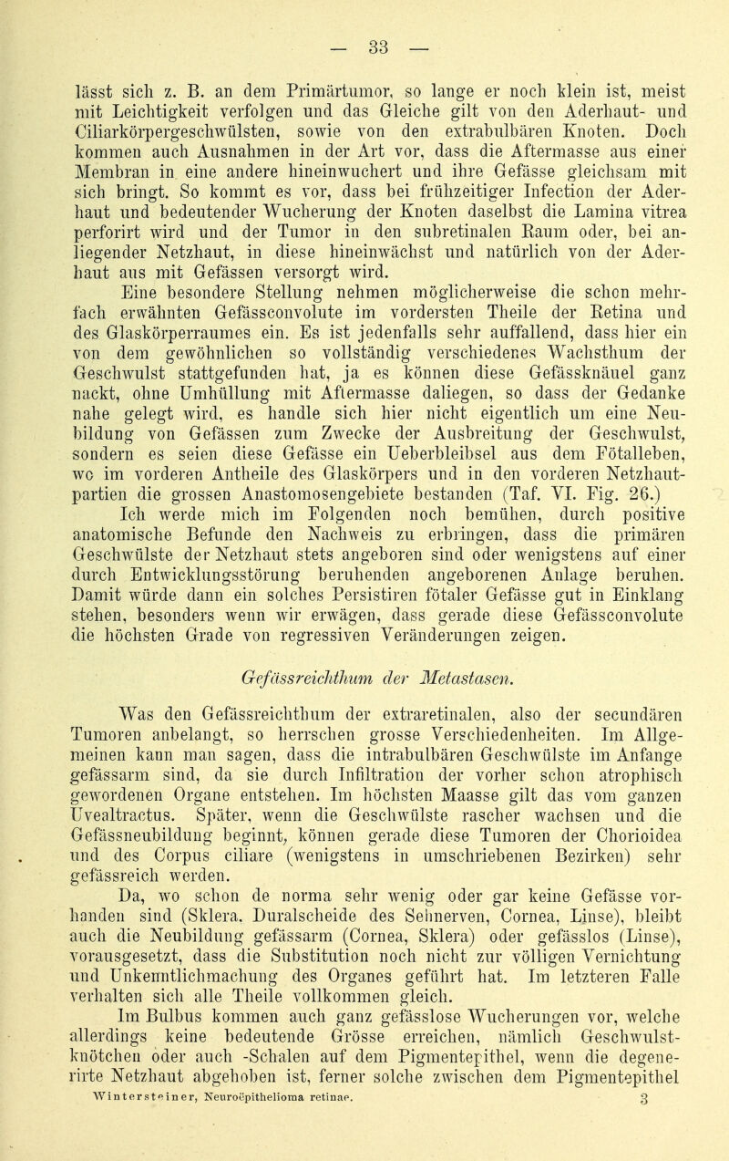 lässt sich z. B. an dem Primärtumor, so lange er noch klein ist, meist mit Leichtigkeit verfolgen und das Gleiche gilt von den Aderhaut- und Ciliarkörpergeschwülsten, sowie von den extrabulbären Knoten. Doch kommen auch Ausnahmen in der Art vor, dass die Aftermasse aus einer Membran in eine andere hinein wuchert und ihre Gefässe gleichsam mit sich bringt. So kommt es vor, dass bei frühzeitiger Infection der Ader- haut und bedeutender Wucherung der Knoten daselbst die Lamina vitrea perforirt wird und der Tumor in den subretinalen Kaum oder, bei an- liegender Netzhaut, in diese hineinwächst und natürlich von der Ader- haut aus mit Gefässen versorgt wird. Eine besondere Stellung nehmen möglicherweise die schon mehr- fach erwähnten Gefässconvolute im vordersten Theile der Ketina und des Glaskörperraumes ein. Es ist jedenfalls sehr auffallend, dass hier ein von dem gewöhnlichen so vollständig verschiedenes Wachsthum der Geschwulst stattgefunden hat, ja es können diese Gefässknäuel ganz nackt, ohne Umhüllung mit Aflermasse daliegen, so dass der Gedanke nahe gelegt wird, es handle sich hier nicht eigentlich um eine Neu- bildung von Gefässen zum Zwecke der Ausbreitung der Geschwulst, sondern es seien diese Gefässe ein Ueberbleibsel aus dem Fötalleben, wo im vorderen Antheile des Glaskörpers und in den vorderen Netzhaut- partien die grossen Anastomosengebiete bestanden (Taf. VI. Fig. 26.) Ich werde mich im Folgenden noch bemühen, durch positive anatomische Befunde den Nachweis zu erbringen, dass die primären Geschwülste der Netzhaut stets angeboren sind oder wenigstens auf einer durch Entwicklungsstörung beruhenden angeborenen Anlage beruhen. Damit würde dann ein solches Persistiren fötaler Gefässe gut in Einklang stehen, besonders wenn wir erwägen, dass gerade diese Gefässconvolute die höchsten Grade von regressiven Veränderungen zeigen. GefässreicJithiim der Metastasen. Was den Gefässreichtbum der extraretinalen, also der secundären Tumoren anbelangt, so herrschen grosse Verschiedenheiten. Im Allge- meinen kann man sagen, dass die intrabulbären Geschwülste im Anfange gefässarm sind, da sie durch Infiltration der vorher schon atrophisch gewordenen Organe entstehen. Im höchsten Maasse gilt das vom ganzen üvealtractus. Später, wenn die Geschwülste rascher wachsen und die Gefässneubilduug beginnt; können gerade diese Tumoren der Chorioidea und des Corpus ciliare (wenigstens in umschriebenen Bezirken) sehr gefässreich werden. Da, wo schon de norma sehr wenig oder gar keine Gefässe vor- handen sind (Sklera. Duralscheide des Sehnerven, Cornea, Linse), bleibt auch die Neubildung gefässarm (Cornea, Sklera) oder gefässlos (Linse), vorausgesetzt, dass die Substitution noch nicht zur völligen Vernichtung und Unkenntlichmachung des Organes geführt hat. Im letzteren Falle verhalten sich alle Theile vollkommen gleich. Im Bulbus kommen auch ganz gefässlose Wucherungen vor, welche allerdings keine bedeutende Grösse erreichen, nämlich Geschwulst- knötchen oder auch -Schalen auf dem Pigmentepithel, wenn die degene- rirte Netzhaut abgehoben ist, ferner solche zwischen dem Pigmentepithel WinterstPiner, Neuroepithelioma retinae. g