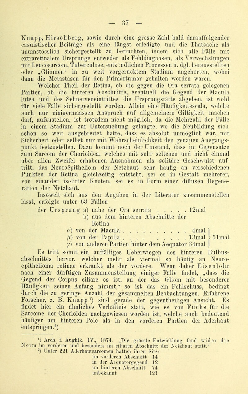 Knapp, Hirschberg, sowie durch eine grosse Zahl bald darauffolgender casuistischer Beiträge als eine längst erledigte und die Thatsache als unumstösslich sichergestellt zu betrachten, indem sich alle Fälle mit extraretinalem Ursprünge entweder als Fehldiagnosen, als Verwechslungen mitLeucosarcom, Tuberculose, entz ;ndlichen Processen u. dgl. herausstellten oder „Gliomen in zu weit vorgerücktem Stadium angehörten, wobei dann die Metastasen fiir den Primürtumor gehalten worden waren. Welcher Theil der Eetina, ob die gegen die Ora serrata gelegenen Partien, ob die hinteren Abschnitte, eventuell die Gegend der Macula lutea und des Sehnerveneintrittes die Ursprungstätte abgeben, ist wohl für viele Fälle sichergestellt worden. Allein eine Häufigkeitsscala, welche auch nur einigermaassen Anspruch auf allgemeinere Giltigkeit machen darf, aufzustellen, ist trotzdem nicht möglich, da die Mehrzahl der Fälle in einem Stadium zur Untersuchung gelangte, wo die Neubildung sich schon so weit ausgebreitet hatte, dass es absolut unmöglich v/ar, mit Sicherheit oder selbst nur mit Wahrscheinlichkeit den genauen Ausgangs- punkt festzustellen. Dazu kommt noch der Umstand, dass im Gegensatze zum Sarcom der Chorioidea, welches mit sehr seltenen und nicht einmal über allen Zweifel erhabenen Ausnahmen als solitäre Geschwulst auf- tritt, das Neuroepitheliom der Netzhaut sehr häufig an verschiedenen Punkten der Eetina gleichzeitig entsteht, sei es in Gestalt mehrerer, von einander isolirter Knoten, sei es in Form einer diffusen Degene- ration der Netzhaut. Insoweit sich aus den Angaben in der Literatur zusammenstellen lässt, erfolgte unter 63 Fällen der Ursprung a) nahe der Ora serrata 12mal b) aus dem hinteren Abschnitte der Retina a) von der Macula 4mal) ß) von der Papilla .... 13mal > 51 mal /) von anderen Partien hinter dem Aequator 34mal J Es tritt somit ein auffälliges Ueberwiegen des hinteren Bulbus- abschnittes hervor, welcher mehr als viermal so häufig an Neuro- epithelioma retinae erkrankt als der vordere. Wenn daher Eisenlohr nach einer dürftigen Zusammenstellung einiger Fälle findet, „dass die Gegend der Corpus ciliare es ist, an der das Gliom mit besonderer Häufigkeit seinen Anfang nimmt, so ist das ein Fehlschuss, bedingt durch die zu geringe Anzahl der gesammelten Beobachtungen. Erfahrene Forscher, z. B. Knappt) sind gerade der gegentheiligen Ansicht. Es findet hier ein ähnliches Verhältnis statt, wie es von Fuchs für die Sarcome der Chorioidea nachgewiesen worden ist, welche auch bedeutend häufiger am hinteren Pole als in den vorderen Partien der Aderhaut entspringen.^) ^) Arch. f. Aughlk. IV., 1874. „Die grösste Entwicklung fand wider die Norm im vorderen und besonders im ciliaren Abschnitt der Netzhaut statt. 2) Unter 221 Aderhautsarcomen hatten ihren Sitz: im vorderen Abschnitt 14 in der Aequatorgegend 12 im hinteren Abschnitt 74 unbekannt 121