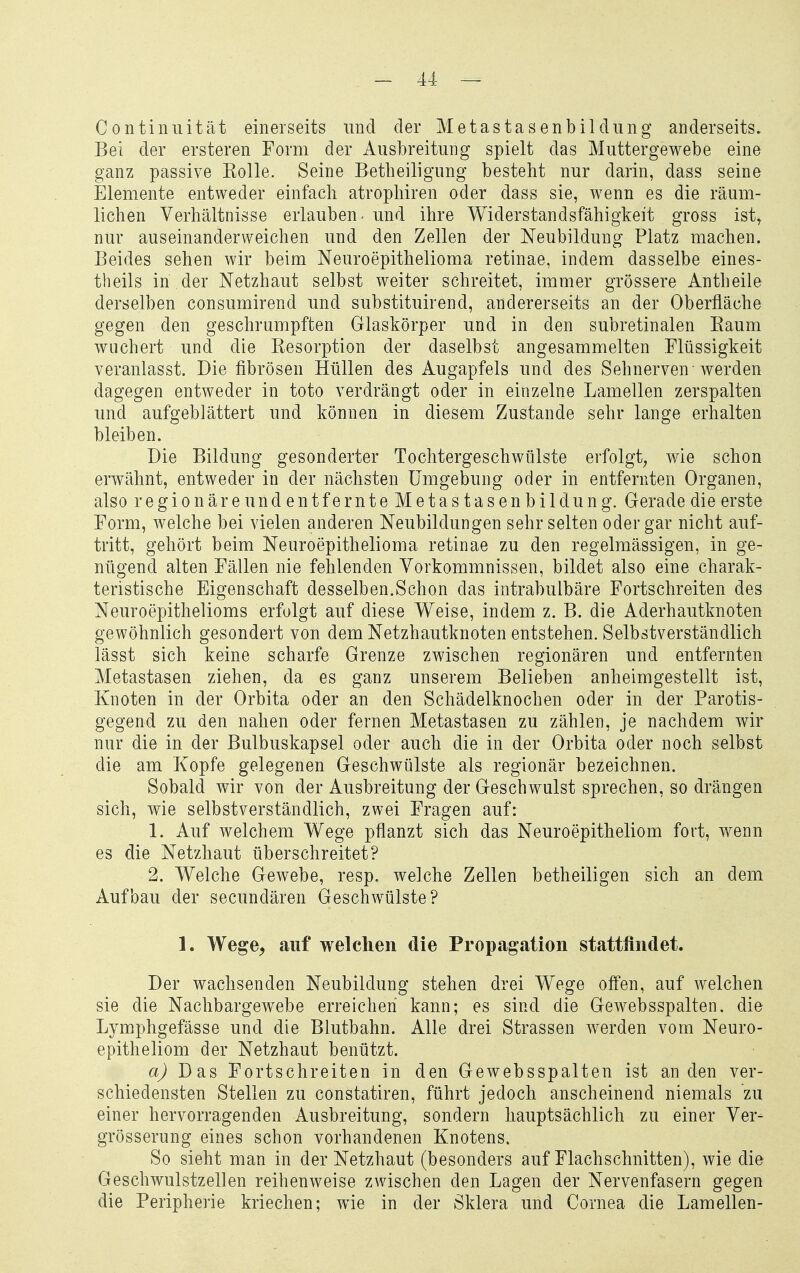 Continuität einerseits und der Metastasenbildring anderseits» Bei der ersteren Form der Ausbreitung spielt das Muttergewebe eine ganz passive Kolle. Seine Betheiligung besteht nur darin, dass seine Elemente entweder einfach atrophiren oder dass sie, wenn es die räum- lichen Verhältnisse erlauben - und ihre Widerstandsfähigkeit gross ist^ nur auseinanderweichen und den Zellen der Neubildung Platz machen. Beides sehen wir beim Neuroepithelioma retinae, indem dasselbe eines- theils in der Netzhaut selbst weiter schreitet, immer grössere Antheile derselben consumirend und substituirend, andererseits an der Oberfläche gegen den geschrumpften Glaskörper und in den subretinalen Kaum wuchert und die Kesorption der daselbst angesammelten Flüssigkeit veranlasst. Die fibrösen Hüllen des Augapfels und des Sehnerven werden dagegen entweder in toto verdrängt oder in einzelne Lamellen zerspalten und aufgeblättert und können in diesem Zustande sehr lange erhalten bleiben. Die Bildung gesonderter Tochtergeschwülste erfolgt^ wie schon erwähnt, entweder in der nächsten Umgebung oder in entfernten Organen, also regionär eundentfernteMetastasenbildung. Gerade die erste Form, welche bei vielen anderen Neubildungen sehr selten oder gar nicht auf- tritt, gehört beim Neuroepithelioma retinae zu den regelmässigen, in ge- nügend alten Fällen nie fehlenden Vorkommnissen, bildet also eine charak- teristische Eigenschaft desselben.Schon das intrabulbäre Fortschreiten des Neuroepithelioms erfolgt auf diese Weise, indem z. B. die Aderhautknoten gewöhnlich gesondert von dem Netzhautknoten entstehen. Selbstverständlich lässt sich keine scharfe Grenze zwischen regionären und entfernten Metastasen ziehen, da es ganz unserem Belieben anheimgestellt ist, Knoten in der Orbita oder an den Schädelknochen oder in der Parotis- gegend zu den nahen oder fernen Metastasen zu zählen, je nachdem wir nur die in der Bulbuskapsel oder auch die in der Orbita oder noch selbst die am Kopfe gelegenen Geschwülste als regionär bezeichnen. Sobald wir von der Ausbreitung der Geschwulst sprechen, so drängen sich, wie selbstverständlich, zwei Fragen auf: 1. Auf welchem Wege pflanzt sich das Neuroepitheliom fort, wenn es die Netzhaut überschreitet? 2. Welche Gewebe, resp. welche Zellen betheiligen sich an dem Aufbau der secundären Geschwülste? 1. Wege, auf welchen die Propagation stattfindet. Der wachsenden Neubildung stehen drei Wege offen, auf welchen sie die Nachbargewebe erreichen kann; es sind die Gewebsspalten. die Lymphgefässe und die Blutbahn. Alle drei Strassen werden vom Neuro- epitheliom der Netzhaut benützt. a) Das Fortschreiten in den Gewebsspalten ist an den ver- schiedensten Stellen zu constatiren, führt jedoch anscheinend niemals zu einer hervorragenden Ausbreitung, sondern hauptsächlich zu einer Ver- grösserung eines schon vorhandenen Knotens. So sieht man in der Netzhaut (besonders auf Flachschnitten), wie die Geschwulstzellen reihenweise zwischen den Lagen der Nervenfasern gegen die Peripherie kriechen; wie in der Sklera und Cornea die Lamellen-