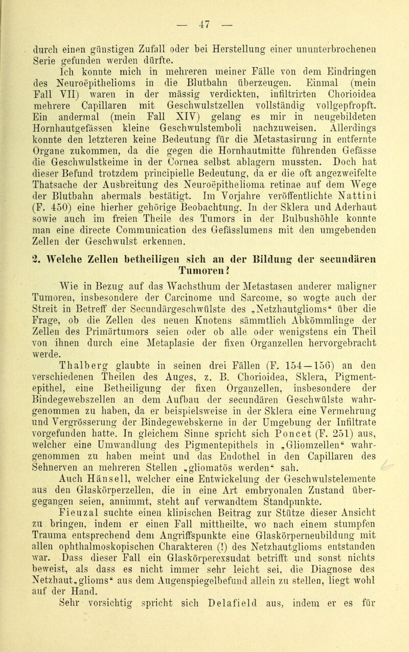 durch einen günstigen Zufall oder bei Herstellung einer ununterbrochenen Serie gefunden werden dürfte. Ich konnte mich in mehreren meiner Fälle von dem Eindringen des Neuroepithelioms in die Blutbahn überzeugen. Einmal (mein Fall YII) waren in der massig verdickten, infiltrirten Chorioidea mehrere Capillaren mit Geschwulstzellen vollständig vollgepfropft. Ein andermal (mein Fall XIV) gelang es mir in neugebildeten Hornhautgefässen kleine Geschwulstemboli nachzuweisen. Allerdings konnte den letzteren keine Bedeutung für die Metastasirung in entfernte Organe zukommen, da die gegen die Hornhautmitte führenden Gefässe die Geschwulstkeime in der Cornea selbst ablagern mussten. Doch hat dieser Befund trotzdem principielle Bedeutung, da er die oft angezweifelte Thatsache der Ausbreitung des Neuroepithelioma retinae auf dem Wege der Blutbahn abermals bestätigt. Im Vorjahre veröffentlichte Nattini (F. 450) eine hierher gehörige Beobachtung. In der Sklera und Aderhaut sowie auch im freien Theile des Tumors in der Bulbushöhle konnte man eine directe Communication des Gefässlumens mit den umgebenden Zellen der Geschwulst erkennen, 3. Welche Zellen betlieiligeii sich an der Bildung der secnndären Tumoren ? Wie in Bezug auf das Wachsthum der Metastasen anderer maligner Tumoren, insbesondere der Carcinome und Sarcome, so w^ogte auch der Streit in Betreff der Secundärgeschwülste des „Netzhautglioms über die Frage, ob die Zellen des neuen Knotens sämmtlich Abkömmlinge der Zellen des Primärtumors seien oder ob alle oder wenigstens ein Theil von ihnen durch eine Metaplasie der fixen Organzellen hervorgebracht werde. Thalberg glaubte in seinen drei Fällen (F. 154 — 156) an den verschiedenen Theilen des Auges, z. B. Chorioidea, Sklera, Pigment- epithel^ eine Betheiligung der fixen Organzellen, insbesondere der Bindegewebszellen an dem Aufbau der secundären Geschwülste wahr- genommen zu haben, da er beispielsweise in der Sklera eine Vermehrung und Vergrösserung der Bindegewebskerne in der Umgebung der Infiltrate vorgefunden hatte. In gleichem Sinne spricht sich Poncet (F. 251) aus, welcher eine Umwandlung des Pigmentepithels in „Gliomzellen wahr- genommen zu haben meint und das Endothel in den Capillaren des Sehnerven an mehreren Stellen „gliomatös werden sah. Auch Hänsell, welcher eine Entwickelung der Geschwulstelemente aus den Glaskörperzellen, die in eine Art embryonalen Zustand über- gegangen seien, annimmt, steht auf verwandtem Standpunkte. Fieuzal suchte einen klinischen Beitrag zur Stütze dieser Ansicht zu bringen, indem er einen Fall mittheilte, wo nach einem stumpfen Trauma entsprechend dem Angriffspunkte eine Glaskörperneubildung mit allen ophthalmoskopischen Charakteren (!) des Netzhautglioms entstanden war. Dass dieser Fall ein Glaskörperexsudat betrifft und sonst nichts beweist, als dass es nicht immer sehr leicht sei, die Diagnose des Netzhaut^glioms aus dem Augenspiegelbefund allein zu stellen, liegt wohl auf der Hand. Sehr vorsichtig spricht sich Delafield aus, indem er es für