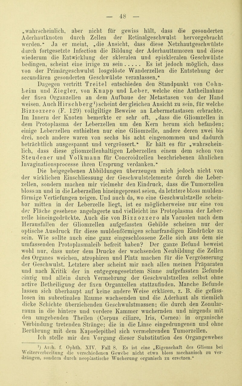 „wahrscheinlich, aber nicht für gewiss hält, dass die gesonderten Aderhautknoten durch Zellen der Ketinalgeschwulst hervorgebracht werden. Ja er meint, „die Ansicht, dass diese Netzhaiitgeschwülste durch fortgesetzte Infection die Bildung der Aderhauttumoren und diese wiederum die Entwicklung der skleralen und episkleralen Geschwülste bedingen, scheint eine irrige zu sein ..... Es ist jedoch möglich, dass von der Primärgeschwulst losgelöste Wanderzellen die Entstehung der secundären gesonderten Geschwülste veranlassen. Dagegen vertritt Treitel entschieden den Standpunkt von Cohn- heim und Ziegler, von Knapp und Leber, welche eine Antheilnahme der fixen Organzellen an dem Aufbaue der Metastasen von der Hand weisen. AuchHirschberg^)scheint dergleichen Ansicht zu sein, für welche Bizzozzero (F. 129) vollgiltige Beweise an Lebermetastasen erbrachte. Im Innern der Knoten bemerkte er sehr oft, „dass die Gliomzellen in dem Protoplasma der Leberzellen um den Kern herum sich befanden; einige Leberzellen enthielten nur eine Gliomzelle, andere deren zw^ei bis drei, noch andere waren von sechs bis acht eingenommen und dadurch beträchtlich ausgespannt und vergrössert. Er hält es für „wahrschein- lich, dass diese gliomzellenhaltigen Leberzellen einem dem schon von Steuden er und Volkmann für Concroidzellen beschriebenen ähnlichen Invaginationsprocesse ihren Ursprung verdanken. Die beigegebenen Abbildungen überzeugen mich jedoch nicht von der wirklichen Einschliessung der Geschw^ulstelemente durch die Leber- zellen, sondern machen mir vielmehr den Eindruck, dass die Tumorzellen bloss an und in die Leberzellen hineingepresst seien, da letztere bloss mulden- förmige Vertiefungen zeigen. Und auch da, wo eine Geschwulstzelle schein- bar mitten in der Leberzelle liegt, ist es möglicherweise nur eine von der Fläche gesehene angelagerte und vielleicht ins Protoplasma der Leber- zelle hineingedrückte. Auch die von Bizz ozzero als Vacuolen nach dem Herausfallen der Gliomzellen aufgefassten Gebilde scheinen nur der optische Ausdruck für diese muldenförmigen scharfrandigen Eindrücke zu sein. Wie sollte auch eine ganz eingeschlossene Zelle sich aus dem sie umfassenden Protoplasmaleib befreit haben? Der ganze Befund beweist w^ohl nur, dass unter dem Drucke der wachsenden Neubildung die Zellen des Organes weichen, atrophiren und Platz machen für die Vergrösserung der Geschwulst. Letztere aber scheint mir nach allen meinen Präparaten und nach Kritik der in entgegengesetztem Sinne aufgefassten Befunde einzig und allein durch Vermehrung der Geschwulstzellen selbst ohne active Betheiligung der fixen Organzellen stattzufinden. Manche Befunde lassen sich überhaupt auf keine andere Weise erklären, z. B. die gefäss- losen im subretinalen Kaume wachsenden und die Aderhaut als ziemlich dicke Schichte überziehenden Geschwulstmassen; die durch den Zonular- raum in die hintere und vordere Kammer wuchernden und nirgends mit den umgebenden Theilen (Corpus ciliare, Iris, Cornea) in organische Verbindung tretenden Stränge; die in die Linse eingedrungenen und ohne Berührung mit dem Kapselepithel sich vermehrenden Tumorzellen. Ich stelle mir den Vorgang dieser Substitution des Organgewebes 1) Ai-Lih. f. Oplitli. XIV. Fall 8. Es ist eine „Eigenschaft des_ Glioms bei Weiterverbreitung die verschiedenen Gewebe nicht etwa bloss mechanisch zu ver- drängen, sondern durch neoplastische Wucherung organisch zu ersetzen.