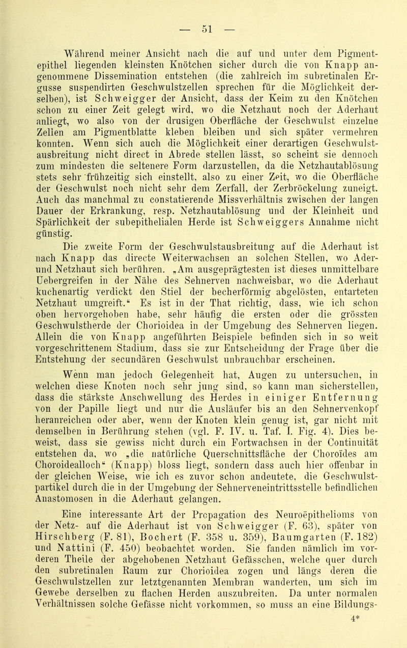 Während meiner Ansicht nacli die auf und unter dem Pigment- epithel liegenden kleinsten Knötchen sicher durch die von Knapp an- genomnaene Dissemination entstehen (die zahlreich im subretinalen Er- güsse suspendirten Geschwulstzellen sprechen für die Möglichkeit der- selben), ist Schweigger der Ansicht, dass der Keim zu den Knötchen schon zu einer Zeit gelegt wird, wo die Netzhaut noch der Aderhaut anliegt, wo also von der drusigen Oberfläche der Geschwulst einzelne Zellen am Pigmentblatte kleben bleiben und sich später vermehren konnten. Wenn sich auch die Möglichkeit einer derartigen Geschwulst- ausbreitung nicht direct in Abrede stellen lässt, so scheint sie dennoch zum mindesten die seltenere Form darzustellen, da die Netzhautablösung stets sehr frühzeitig sich einstellt, also zu einer Z^it, wo die Oberfläche der Geschwulst noch nicht sehr dem Zerfall, der Zerbröckelung zuneigt. Auch das manchmal zu constatierende Missverhältnis zwischen der langen Dauer der Erkrankung, resp. Netzhautablösung und der Kleinheit und Spärlichkeit der subepithelialen Herde ist Schw eiggers Annahme nicht günstig. Die zweite Form der Geschwulstausbreitung auf die Aderhaut ist nach Knapp das directe Weiterwachsen an solchen Stellen, wo Ader- und Netzhaut sich berühren. „Am ausgeprägtesten ist dieses unmittelbare üebergreifen in der Nähe des Sehnerven nachweisbar, wo die Aderhaut kuchenartig verdickt den Stiel der becherförmig abgelösten, entarteten Netzhaut umgreift. Es ist in der That richtig, dass, wie ich schon oben hervorgehoben habe, sehr häufig die ersten oder die grössten Geschwulstherde der Chorioidea in der Umgebung des Sehnerven liegen. Allein die von Knapp angeführten Beispiele befinden sich in so weit vorgeschrittenem Stadium, dass sie zur Entscheidung der Frage über die Entstehung der secundären Geschwulst unbrauchbar erscheinen. Wenn man jedoch Gelegenheit hat, Augen zu untersuchen, in welchen diese Knoten noch sehr jung sind, so kann man sicherstellen, dass die stärkste Anschwellung des Herdes in einiger Entfernung von der Papille liegt und nur die Ausläufer bis an den Sehnervenkopf heranreichen oder aber, wenn der Knoten klein genug ist, gar nicht mit demselben in Berührung stehen (vgl. F. IV. u. Taf. I. Fig. 4). Dies be- weist, dass sie gewiss nicht durch ein Fortwachsen in der Continuität entstehen da, wo „die natürliche Querschnittsfläche der Choroides am Choroidealloch (Knapp) bloss liegt, sondern dass auch hier offenbar in der gleichen Weise, wie ich es zuvor schon andeutete, die Geschwulst- partikel durch die in der Umgebung der Sehnerveneintrittsstelle befindlichen Anastomosen in die Aderhaut gelangen. Eine interessante Art der Prcpagation des Neuroepithelioms von der Netz- auf die Aderhaut ist von Schweigger (F. 63), später von Hirschberg (F. 81), Bochert (F. 358 u. 359), Baumgarten (F. 182) und Nattini (F. 450) beobachtet worden. Sie fanden nämlich im vor- deren Theile der abgehobenen Netzhaut Gefässchen, welche quer durch den subretinalen Kaum zur Chorioidea zogen und längs deren die Geschwulstzellen zur letztgenannten Membran wanderten, um sich im Gewebe derselben zu flachen Herden auszubreiten. Da unter normalen Verhältnissen solche Gefässe nicht vorkommen, so muss an eine Bildungs- 4*