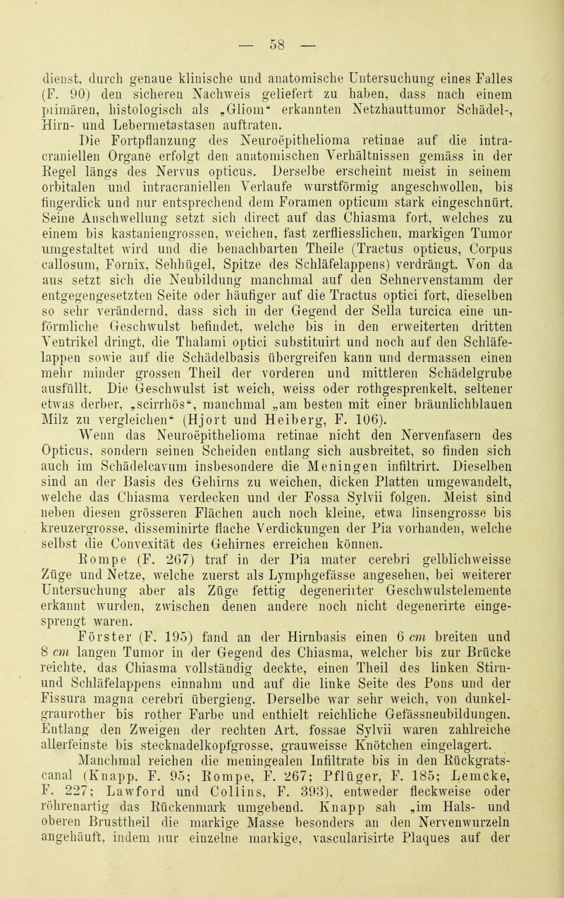 dienst, durch genaue klinische und anatomische Untersuchung eines Falles (F. 90) den sicheren Nachweis geliefert zu haben, dass nach einem X^iimären, histologisch als „Gliom erkannten Netzhauttumor Schädel-, Hirn- und Lebermetastasen auftraten. Die Fortpflanzung des Neuroepithelioma retinae auf die inti-a- craniellen Organe erfolgt den anatomischen Verhältnissen gemäss in der Eegel längs des Nervus opticus. Derselbe erscheint meist in seinem orbitalen und intracraniellen Verlaufe wurstförmig angeschwollen, bis fingerdick und nur entsprechend dem Foramen opticum stark eingeschnürt. Seine Anschwellung setzt sich direct auf das Chiasma fort, welches zu einem bis kastaniengrossen, weichen, fast zerfliesslichen, markigen Tumor umgestaltet wird und die benachbarten Theile (Tractus opticus, Corpus callosum, Fornix, Sehhügel, Spitze des Schläfelappens) verdrängt. Von da aus setzt sich die Neubildung manchmal auf den Sehnervenstamm der entgegengesetzten Seite oder häufiger auf die Tractus optici fort, dieselben so sehr verändernd, dass sich in der Gegend der Sella turcica eine un- förmliche Geschwulst befindet, welche bis in den erweiterten dritten Ventrikel dringt, die Thalami optici sabstituirt und noch auf den Schläfe- lappen sowie auf die Schädelbasis übergreifen kann und dermassen einen mehr minder grossen Theil der vorderen und mittleren Schädelgrube ausfüllt. Die Geschwulst ist weich, weiss oder rothgesprenkelt, seltener etwas derber, „scirrhös, manchmal „am besten mit einer bräunlichblauen Milz zu vergleichen (Hjort und Heiberg, F. 106). Wenn das Neuroepithelioma retinae nicht den Nervenfasern des Opticus, sondern seinen Scheiden entlang sich ausbreitet, so finden sich auch im Schädelcavum insbesondere die Meningen infiltrirt. Dieselben sind an der Basis des Gehirns zu weichen, dicken Platten umgewandelt, welche das Chiasma verdecken und der Fossa Sylvii folgen. Meist sind neben diesen grösseren Flächen auch noch kleine, etwa linsengrosse bis kreuzergrosse. disseminirte flache Verdickungen der Pia vorhanden, welche selbst die Convexität des Gehirnes erreichen können. Eompe (F. 267) traf in der Pia mater cerebri gelblichweisse Züge und Netze, welche zuerst als Lymphgefässe angesehen, bei weiterer Untersuchung aber als Züge fettig degeneriiter Geschwulstelemente erkannt Avurden, zwischen denen andere noch nicht degenerirte einge- sprengt waren. Förster (F. 195) fand an der Hirnbasis einen 6 cm breiten und 8 cm langen Tumor in der Gegend des Chiasma, welcher bis zur Brücke reichte, das Chiasma vollständig deckte, einen Theil des linken Stirn- und Schläfelappens einnahm und auf die linke Seite des Pons und der Fissura magna cerebri übergieng. Derselbe war sehr weich, von dunkel- graurother bis rother Farbe und enthielt reichliche Gefässneubildungen. Entlang den Zweigen der rechten Art. fossae Sylvii waren zahlreiche allerfeinste bis stecknadelkopfgrosse, grauweisse Knötchen eingelagert. Manchmal reichen die meningealen Infiltrate bis in den Eückgrats- canal (Knapp. F. 95; Eompe, F. 267; Pflüger, F. 185; Lemcke, F. 227; Lawford und Collins, F. 393), entweder fleckweise oder röhrenartig das Eückenmark umgebend. Knapp sah „im Hals- und oberen Brusttheil die markige Masse besonders an den Nervenwurzeln angehäuft, indem nur einzelne markige, vascularisirte Plaques auf der