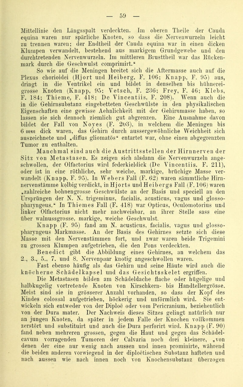 Mittellinie den Längsspalt verdeckten. Im oberen Theile der Caiida equina waren nur spärliche Knoten, so dass die Nervenwurzeln leicht zu trennen waren; der Endtheil der Cauda equina w^ar in einen dicken Klumpen verwandelt, bestehend aus markigem Grundgewebe und den durchtretenden Nervenwurzeln. Im mittleren Brusttheil war das Eücken- mark durch die Geschwulst comprimirt. So wie auf die Meningen breitet sich die Aftermasse auch auf die Plexus chorioidei (Hjort und Heiberg, F. 106; Knapp, F. 95) aus, dringt in die Ventrikel ein und bildet in denselben bis hühnerei- grosse Knoten (Knapp, 95; Vetsch. F. 236; Frey, F. 46; Klebs, F. 184; Thieme, F. 418; De Yincentiis, F. 208). Wenn auch die in die Gehirnsubstanz eingebetteten Geschwülste in den physikalischen Eigenschaften eine gewisse Aehnlichkeit mit der Gehirnmasse haben, so lassen sie sich dennoch ziemlich gut abgrenzen. Eine Ausnahme davon bildet der Fall von Noyes (F. 2u3), in welchem die Meningen bis 6 mm dick waren, das Gehirn durch aussergewöhnliche Weichheit sich auszeichnete und „diffus giiomatös entartet war, ohne einen abgegrenzten Tumor zu enthalten. Manchmal sind auch die Austrittsstellen der Hirnnerven der Sitz von Metastasen. Es zeigen sich alsdann die Nervenwurzeln ange- schwollen, der Olfactorius wird federkieldick (De Vincentiis. F. 211), oder ist in eine röthliche, sehr weiche, markige, brüchige Masse ver- wandelt (Knapp, F. 95). In Webers Fall (F. 62) waren sämmtliche Hirn- nervenstämme kolbig verdickt, inHjorts undHeibergs Fall (F. 106) waren „zahlreiche bohnengrosse Geschwülste an der Basis und speciell an den Ursprüngen der N. N. trigerainus, facialis, acusticus, vagus und glosso- pharyngeus. In Thiemes Fall (F. 418) war Opticus, Oculomotorius und linker Olfactorius nicht mehr nachweisbar, an ihrer Stelle sass eine über walnussgrosse, markige, weiche Geschwulst. Knapp (F. 95) fand am N. acusticus, facialis, vagus und glosso- pharyngeus Markmasse. An der Basis des Gehirnes setzte sich diese Masse mit den Nervenstämmen fort^ und zwar w^aren beide Tri gemini zu grossen Klumpen aufgetrieben, die den Pons verdeckten. Benedict gibt die Abbildung eines Gehirnes, an welchem das 2., 3., 5., 7. und 8. Nervenpaar knotig angeschwollen waren. Fast ebenso häufig als das Gehirn und seine Häute wird auch die knöcherne Schädelkapsel und das Gesichtsskelet ergriffen. Die Metastasen bilden am Schädeldache flache oder hügelige und halbkugelig vortretenc?e Knoten von Kirschkern- bis Handtellergrösse. Meist sind sie in grösserer Anzahl vorhanden, so dass der Kopf des Kindes colossal aufgetrieben, höckerig und unförmlich wird. Sie ent- wickeln sich entweder von der Diploe oder vom Pericranium, beziehentlich von der Dura mater. Der Nachweis dieses Sitzes gelingt natürlich nur an jungen Knoten, da später in jedem Falle der Knochen vollkommen zerstört und substituirt und auch die Dura perforirt wird. Knapp (F. 90) fand neben mehreren grossen, gegen die Haut und gegen das Schädel- cavum vorragenden Tumoren der Calvaria noch drei kleinere, „von denen der eine nur wenig nach aussen und innen prominirte, während die beiden anderen vorwiegend in der diploetischen Substanz hafteten und nach aussen wie nach innen noch von Knochensubstanz überzogen