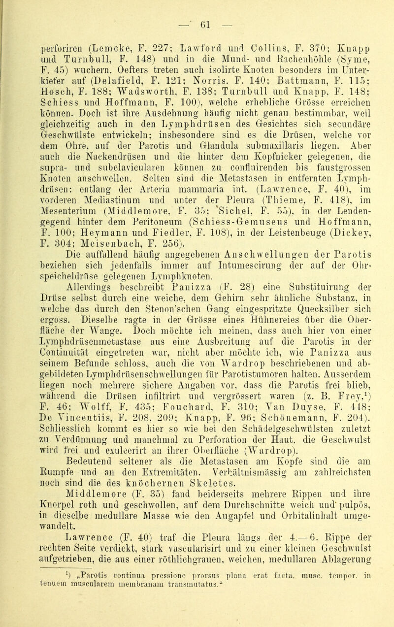 peiforiren (Lemcke, F. 227: Lawford und CoUins, F. 370; Knapp und Turnbull, F. 148) und in die Mund- und Kachenliölile (Syme, F. 45) wuchern. Oefters treten auch isolirte Knoten besonders im Unter- kiefer auf (Delafield, F. 121; Norris. F. 140; Battraann, F. 115; Hosch, F. 188; Wadsworth, F. 138; Turnbull und Knapp, F. 148; Schiess und Hoffmann, F. 100), welche erhebliche Grösse erreichen können. Doch ist ihre Ausdehnung häufig nicht genau bestimmbar, weil gleichzeitig auch in den Lymphdrüsen des Gesichtes sich secundäre Geschwülste entwickeln; insbesondere sind es die Drüsen, welche vor dem Ohre, auf der Parotis und Glandula submaxillaris liegen. Aber auch die Nackendrüsen und die hinter dem Kopfnicker gelegenen, die supra- und subclavicularen können zu confluirenden bis faustgrossen Knoten anschwellen. Selten sind die Metastasen in entfernten Lymph- drüsen: entlang der Arteria mammaria int. (Lawrence, F. 40), im vorderen Mediastinum und unter der Pleura (Thieme, F. 418), im Mesenterium (Middlemore, F. 35; *Sichel, F. 55), in der Lenden- gegend hinter dem Peritoneum (Schiess-Gemuseus und Hoffmann, F. 100; Heymann und Fiedler, F. 108), in der Leistenbeuge (Dickey, F. 304; Meisenbach, F. 256). Die auffallend häufig angegebenen Anschwellungen der Parotis beziehen sich jedenfalls immer auf Intumescirung der auf der Ohr- speicheldrüse gelegenen Lymphknoten. Allerdings beschreibt Panizza (F. 28) eine Substituirung der Drüse selbst durch eine weiche, dem Gehirn sehr ähnliche Substanz, in welche das durch den Stenon'schen Gang eingespritzte Quecksilber sich ergoss. Dieselbe ragte in der Grösse eines Hühnereies über die Ober- fläche der Wange. Doch möchte ich meinen, dass auch hier von einer Lymphdrüsenmetastase aus eine Ausbreitung auf die Parotis in der Continuität eingetreten war, nicht aber möchte ich, wie Panizza aus seinem Befunde schloss, auch die von Wardrop beschriebenen und ab- gebildeten Lymphdrüsenschwellungen für Parotistumoren halten. Ausserdem liegen noch mehrere sichere Angaben vor, dass die Parotis frei blieb, während die Drüsen infiltrirt und vergrössert waren (z. B. Frey,^) F. 46; Wolff, F. 435; Fouchard, F. 310; Van Duyse, F. 448; De Vincentiis, F. 208. 209; Knapp, F. 96; Schönemann, F. 204). Schliesslich kommt es hier so wie bei den Schädelgeschwülsten zuletzt zu Verdünnung und manchmal zu Perforation der Haut, die Geschwulst wird frei und exulcerirt an ihrer Oberfläche (Wardrop). Bedeutend seltener als die Metastasen am Kopfe sind die am Kumpfe und an den Extremitäten. Verhältnismässig am zahlreichsten noch sind die des knöchernen Skeletes. Middlemore (F. 35) fand beiderseits mehrere Kippen und ihre Knorpel roth und geschwollen, auf dem Durchschnitte weich und* pulpös, in dieselbe medulläre Masse wie den Augapfel und Orbitalinhalt umge- wandelt. Lawrence (F. 40) traf die Pleura längs der 4.-6. Kippe der rechten Seite verdickt, stark vascularisirt und zu einer kleinen Geschwulst aufgetrieben, die aus einer röthlichgrauen, weichen, medullären Ablagerung ^) „Parotis continua pressione prorsus plana erat facta, musc. tenipor. in tenuetn muscularem membranam transmutatus.