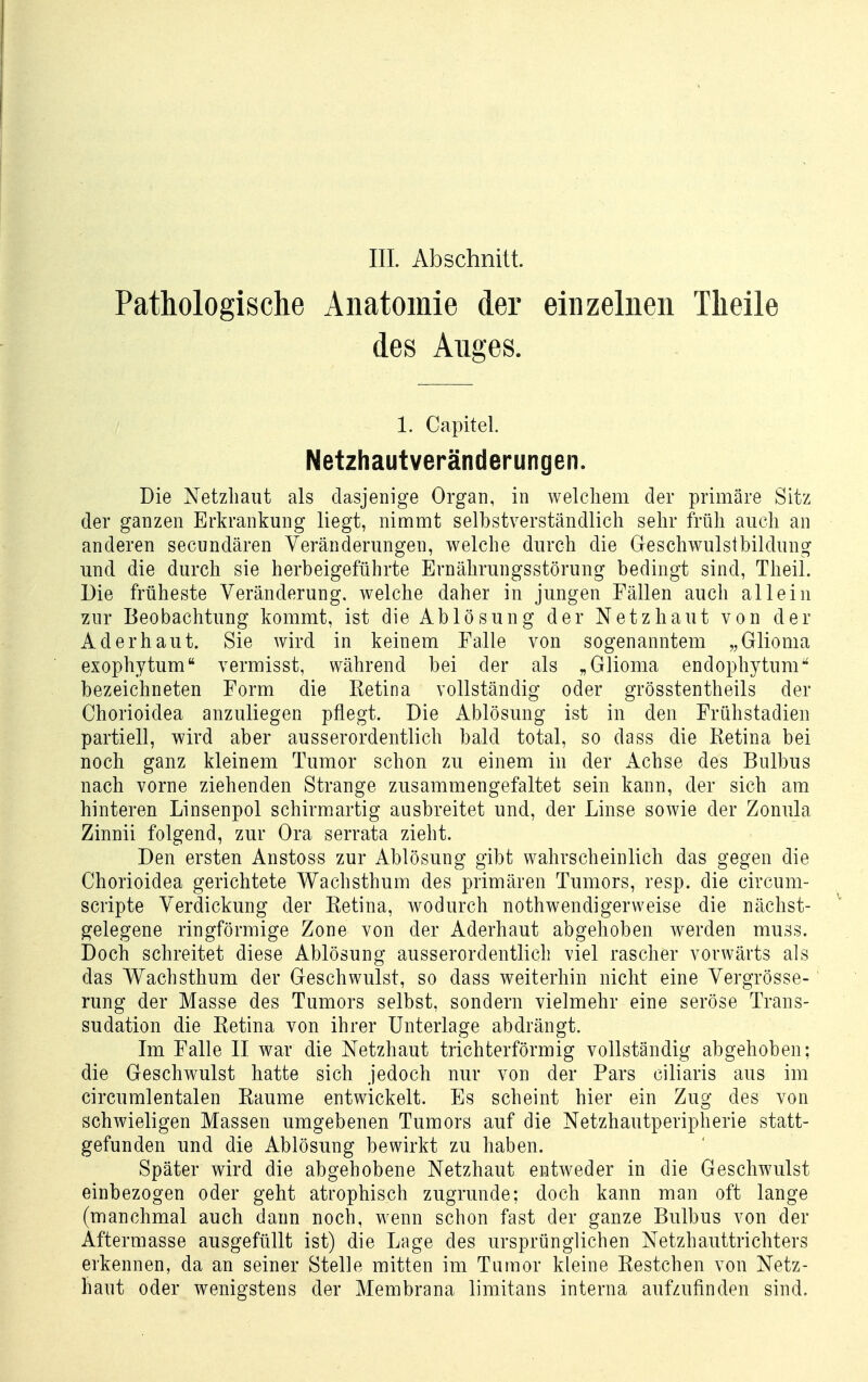 Pathologische Anatomie der einzelnen Theile des Anges. 1. Capitel. Netzhautveränderungen. Die Netzhaut als dasjenige Organ, in welcliem der primäre Sitz der ganzen Erkrankung liegt, nimmt selbstverständlich sehr früh auch an anderen secundären Veränderungen, welche durch die Geschwulstbildung und die durch sie herbeigeführte Ernährungsstörung bedingt sind, Theil. Die früheste Veränderung, welche daher in jungen Fällen auch allein ^ur Beobachtung kommt, ist die Ablösung der Netzhaut von der Ad er haut. Sie wird in keinem Falle von sogenanntem „Glioma exophytum vermisst, während bei der als „Glioma endophytum bezeichneten Form die Retina vollständig oder grösstentheils der Chorioidea anzuliegen pflegt. Die Ablösung ist in den Frühstadien partiell, wird aber ausserordentlich bald total, so dass die Retina bei noch ganz kleinem Tumor schon zu einem in der Achse des Bulbus nach vorne ziehenden Strange zusammengefaltet sein kann, der sich am hinteren Linsenpol schirm artig ausbreitet und, der Linse sowie der Zonula Zinnii folgend, zur Ora serrata zieht. Den ersten Anstoss zur Ablösung gibt wahrscheinlich das gegen die Chorioidea gerichtete Wachsthum des primären Tumors, resp. die circum- scripte Verdickung der Retina, wodurch nothwendigervveise die nächst- gelegene ringförmige Zone von der Aderhaut abgehoben werden muss. Doch schreitet diese Ablösung ausserordentlich viel rascher vorwärts als das Wachsthum der Geschwulst, so dass weiterhin nicht eine Vergrösse- rung der Masse des Tumors selbst, sondern vielmehr eine seröse Trans- sudation die Retina von ihrer Unterlage abdrängt. Im Falle II war die Netzhaut trichterförmig vollständig abgehoben; die Geschwulst hatte sich jedoch nur von der Pars ciliaris aus im circumlentalen Räume entwickelt. Es scheint hier ein Zug des von schwieligen Massen umgebenen Tumors auf die Netzhautperipherie statt- gefunden und die Ablösung bewirkt zu haben. Später wird die abgehobene Netzhaut entweder in die Geschwulst einbezogen oder geht atrophisch zugrunde; doch kann man oft lange (manchmal auch dann noch, wenn schon fast der ganze Bulbus von der Aftermasse ausgefüllt ist) die Lage des ursprünglichen Netzhauttrichters erkennen, da an seiner Stelle mitten im Tumor kleine Restchen von Netz- haut oder wenigstens der Membrana limitans interna aufzufinden sind.