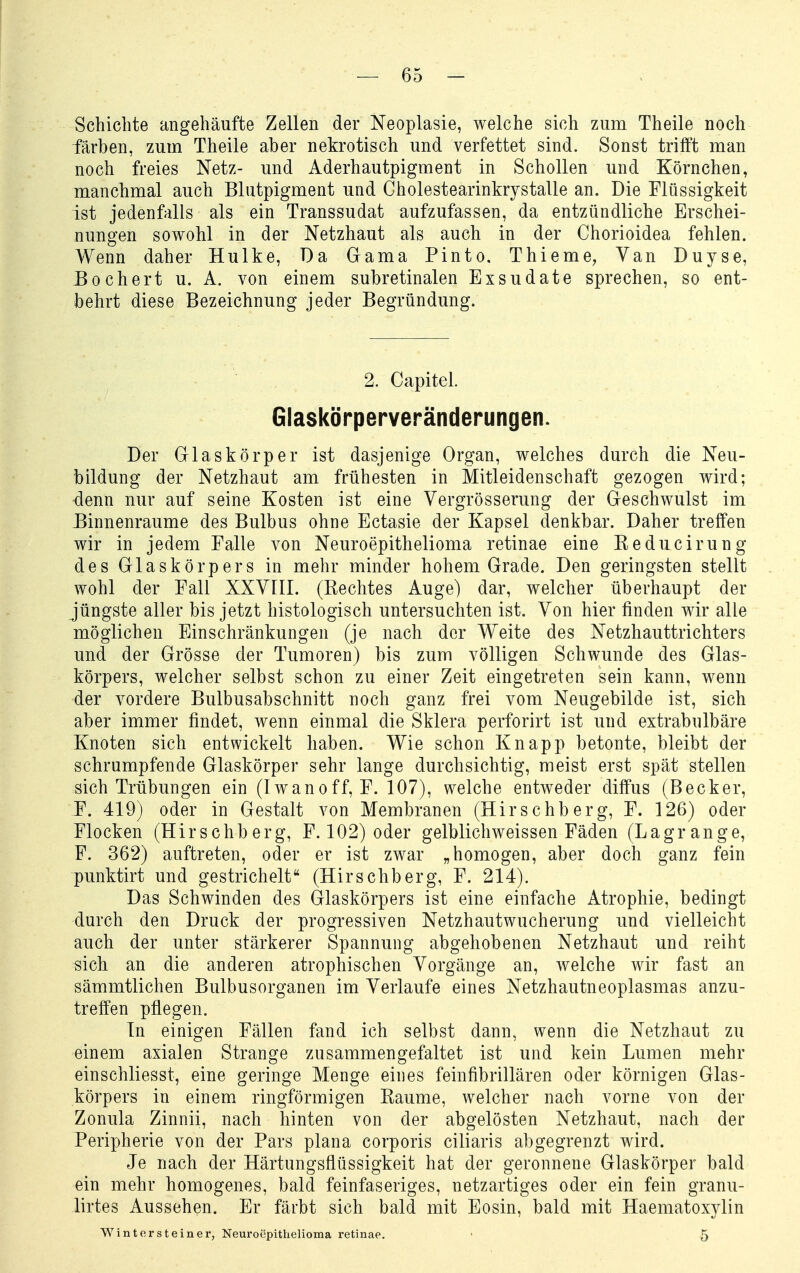 Schiebte angehäufte Zellen der Neoplasie, welche sich zum Theile noch färben, zum Theile aber nekrotisch und verfettet sind. Sonst trifft man noch freies Netz- und Aderhautpigment in Schollen und Körnchen, manchmal auch Blutpigment und Cholestearinkrystalle an. Die Flüssigkeit ist jedenfalls als ein Transsudat aufzufassen, da entzündliche Erschei- nungen sowohl in der Netzhaut als auch in der Chorioidea fehlen. Wenn daher Hulke, Da Gama Pinto, Thieme, Van Duyse, Eochert u. A. von einem subretinalen Exsudate sprechen, so ent- behrt diese Bezeichnung jeder Begründung. 2. Capitel. Glaskörperveränderungen. Der Glaskörper ist dasjenige Organ, welches durch die Neu- bildung der Netzhaut am frühesten in Mitleidenschaft gezogen wird; -denn nur auf seine Kosten ist eine Yergrösserung der Geschwulst im Einnenraume des Bulbus ohne Ectasie der Kapsel denkbar. Daher treffen wir in jedem Falle von Neuroepithelioma retinae eine Keducirung des Glaskörpers in mehr minder hohem Grade. Den geringsten stellt wohl der Fall XXVIII. (Kechtes Auge) dar, welcher überhaupt der jüngste aller bis jetzt histologisch untersuchten ist. Von hier finden wir alle möglichen Einschränkungen (je nach der Weite des Netzhauttrichters und der Grösse der Tumoren) bis zum völligen Schwunde des Glas- körpers, welcher selbst schon zu einer Zeit eingetreten sein kann, wenn der vordere Bulbusabschnitt noch ganz frei vom Neugebilde ist, sich aber immer findet, wenn einmal die Sklera perforirt ist und extrabulbäre Knoten sich entwickelt haben. Wie schon Knapp betonte, bleibt der schrumpfende Glaskörper sehr lange durchsichtig, meist erst spät stellen sich Trübungen ein (Iwanoff, F. 107), welche entweder diffus (Becker, F. 419) oder in Gestalt von Membranen (Hirschberg, F. 126) oder Flocken (Hirschberg, F. 102) oder gelblichweissen Fäden (Lagrange, F. 362) auftreten, oder er ist zwar „homogen, aber doch ganz fein punktirt und gestrichelt (Hirschberg, F. 214). Das Schwinden des Glaskörpers ist eine einfache Atrophie, bedingt durch den Druck der progressiven Netzhautwucherung und vielleicht auch der unter stärkerer Spannung abgehobenen Netzhaut und reiht sich an die anderen atrophischen Vorgänge an, welche wir fast an sämmtlichen Bulbusorganen im Verlaufe eines Netzhautneoplasmas anzu- treffen pflegen. In einigen Fällen fand ich selbst dann, wenn die Netzhaut zu einem axialen Strange zusammengefaltet ist und kein Lumen mehr einschliesst, eine geringe Menge eines feinfibrillären oder körnigen Glas- körpers in einem ringförmigen Kaume, welcher nach vorne von der Zonula Zinnii, nach hinten von der abgelösten Netzhaut, nach der Peripherie von der Pars plana corporis ciliaris abgegrenzt wird. Je nach der Härtungsflüssigkeit hat der geronnene Glaskörper bald ein mehr homogenes, bald feinfaseriges, netzartiges oder ein fein granu- lirtes Aussehen. Er färbt sich bald mit Eosin, bald mit Haematoxylin WMntersteiner, Neuroepithelioma retinae. 5