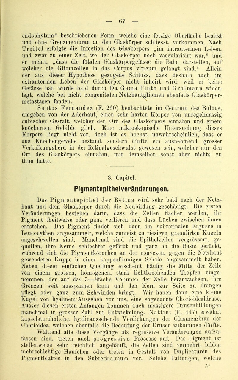 endophytum beschriebenen Form, welche eine fetzige OberÜäche besitzt und ohne Grenzmembran an den Glaskörper schliesst, vorkommen. Nach Treitel erfolgte die Infection des Glaskörpers „im intrauterinen Leben, und zwar zu einer Zeit, wo der Glaskörper noch vascularisirt war, und er meint, „dass die fötalen Glaskörpergefässe die Bahn darstellen, auf welcher die Gliomzellen in das Corpus vitreum gelangt sind. Allein der aus dieser Hypothese gezogene Schluss, dass deshalb auch im extrauterinen Leben der Glaskörper nicht inficirt wird, weil er keine Gefässe hat, wurde bald durch Da Gama Pinto und Grolmann wider- legt, welche bei nicht congenitalen Netzhautgliomen ebenfalls Glaskörper- metastasen fanden. Santos Fernandez (F. 260) .beobachtete im Centrum des Bulbus, umgeben von der Aderhaut, einen sehr harten Körper von unregelmässig cubischer Gestalt, welcher den Ort des Glaskörpers einnahm und einem knöchernen Gebilde glich. Eine mikroskopische Untersuchung dieses Körpers liegt nicht vor, doch ist es höchst unwahrscheinlich, dass er aus Knochengewebe bestand, sondern dürfte ein ausnehmend grosser Yerkalkungsherd in der Ketinalgeschwulst gewesen sein, welcher nur den Ort des Glaskörpers einnahm, mit demselben sonst aber nichts zu thun hatte. 3. Capitel. Pigmentepithelveränderungen. Das Pigmentepithel der Ketina wird sehr bald nach der Netz- haut und dem Glaskörper durch die Neubildung geschädigt. Die ersten Veränderungen bestehen darin, dass die Zellen flacher werden, ihr Pigment theilweise oder ganz verlieren und dass Lücken zwischen ihnen entstehen. Das Pigment findet sich dann im subretinalen Ergüsse in Leucocythen angesammelt, welche zumeist zu riesigen granulirten Kugeln angeschwollen sind. Manchmal sind die Epithelzellen vergrössert, ge- quollen, ihre Kerne schlechter gefärbt und ganz an die Basis gerückt, während sich die Pigmentkörnchen an der convexen, gegen die Netzhaut gewendeten Kuppe in einer kappenförmigen Schale angesammelt haben. Neben dieser einfachen Quellung erscheint häufig die Mitte der Zelle von einem grossen, homogenen, stark lichtbrechenden Tropfen einge- nommen, der auf das 5—Sfache Volumen der Zelle heranwachsen, ihre Grenzen weit ausspannen kann und den Kern zur Seite zu drängen pflegt oder ganz zum Schwinden bringt. Wir haben dann eine kleine Kugel von hyalinem Aussehen vor uns, eine sogenannte Chorioidealdruse. Ausser diesen ersten Anfängen kommen auch massigere Drusenbildungen manchmal in grosser Zahl zur Entwickelung. Nattini (F. 447) erwähnt kapselstarähnliche, hyalinaussehende Verdickungen der Glasmembran der Chorioidea, welchen ebenfalls die Bedeutung der Drusen zukommen dürfte. Während alle diese Vorgänge als regressive Veränderungen aufzu- fassen sind, treten auch progressive Processe auf. Das Pigment ist stellenweise sehr reichlich angehäuft, die Zellen sind vermehrt, bilden mehrschichtige Häufchen oder treten in Gestalt von Duplicaturen des Pigmentblattes in den Subretinalraum vor. Solche Faltungen, welche 5*