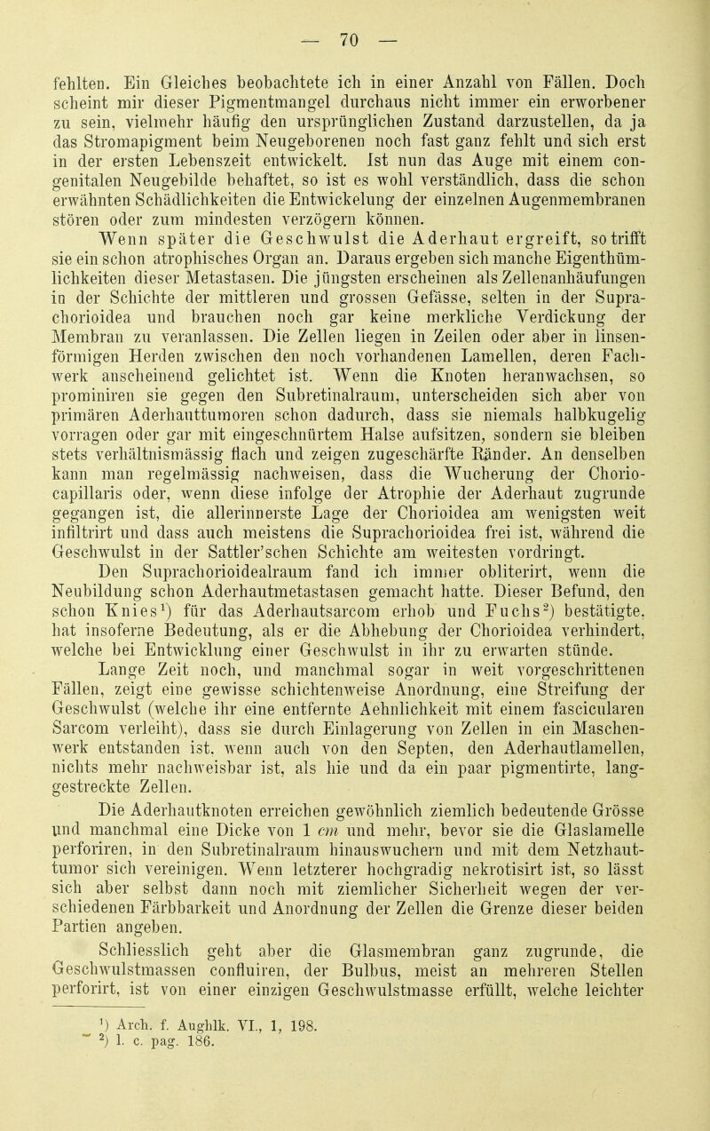 fehlten. Ein Gleiches beobachtete ich in einer Anzahl von Fällen. Doch scheint mir dieser Pigmentmangel durchaus nicht immer ein erworbener zu sein, vielmehr häufig den ursprünglichen Zustand darzustellen, da ja das Stromapigment beim Neugeborenen noch fast ganz fehlt und sich erst in der ersten Lebenszeit entwickelt. Ist nun das Auge mit einem con- genitalen Neugebilde behaftet, so ist es wohl verständlich, dass die schon erwähnten Schädlichkeiten die Entwickelung der einzelnen Augenmembranen stören oder zum mindesten verzögern können. Wenn später die Geschwulst die Aderhaut ergreift, so trifft sie ein schon atrophisches Organ an. Daraus ergeben sich manche Eigenthüm- lichkeiten dieser Metastasen. Die jüngsten erscheinen als Zellenanhäufungen in der Schichte der mittleren und grossen Gefässe, selten in der Supra- chorioidea und brauchen noch gar keine merkliche Verdickung der Membran zu veranlassen. Die Zellen liegen in Zeilen oder aber in linsen- förmigen Herden zwischen den noch vorhandenen Lamellen, deren Fach- werk anscheinend gelichtet ist. Wenn die Knoten heranwachsen, so prominiren sie gegen den Subretinalraum, unterscheiden sich aber von primären Aderhauttumoren schon dadurch, dass sie niemals halbkugelig vorragen oder gar mit eingeschnürtem Halse aufsitzen, sondern sie bleiben stets verhältnismässig flach und zeigen zugeschärfte Känder. An denselben kann man regelmässig nachweisen, dass die Wucherung der Chorio- capillaris oder, wenn diese infolge der Atrophie der Aderhaut zugrunde gegangen ist, die allerinn erste Lage der Chorioidea am wenigsten weit infiltrirt und dass auch meistens die Suprachorioidea frei ist, während die Geschwulst in der Sattler'schen Schichte am weitesten vordringt. Den Suprachorioidealraum fand ich immer obliterirt, wenn die Neubildung schon Aderhautmetastasen gemacht hatte. Dieser Befund, den schon Knies ^) für das Aderhautsarcom erhob und Fuchs^) bestätigte, hat insoferne Bedeutung, als er die Abhebung der Chorioidea verhindert, welche bei Entwicklung einer Geschwulst in ihr zu erwarten stünde. Lange Zeit noch, und manchmal sogar in weit vorgeschrittenen Fällen, zeigt eine gewisse schichtenweise Anordnung, eine Streifung der Geschwulst (welche ihr eine entfernte Aehnlichkeit mit einem fascicularen Sarcom verleiht), dass sie durch Einlagerung von Zellen in ein Maschen- werk entstanden ist, wenn auch von den Septen, den Aderhautlamellen, nichts mehr nachweisbar ist, als hie und da ein paar pigmentirte, lang- gestreckte Zellen. Die Aderhautknoten erreichen gewöhnlich ziemlich bedeutende Grösse und manchmal eine Dicke von 1 cm und mehr, bevor sie die Glaslamelle perforiren, in den Subretinalraum hinauswuchern und mit dem Netzhaut- tumor sich vereinigen. Wenn letzterer hochgradig nekrotisirt ist, so lässt sich aber selbst dann noch mit ziemlicher Sicherheit wegen der ver- schiedenen Färbbarkeit und Anordnung der Zellen die Grenze dieser beiden Partien angeben. Schliesslich geht aber die Glasmembran ganz zugrunde, die Geschwulstmassen confluiren, der Bulbus, meist an mehreren Stellen perforirt, ist von einer einzigen Geschwulstmasse erfüllt, welche leichter ') Arch. f. Aughlk. VI., 1, 198. 2) 1. c. pag. 186.