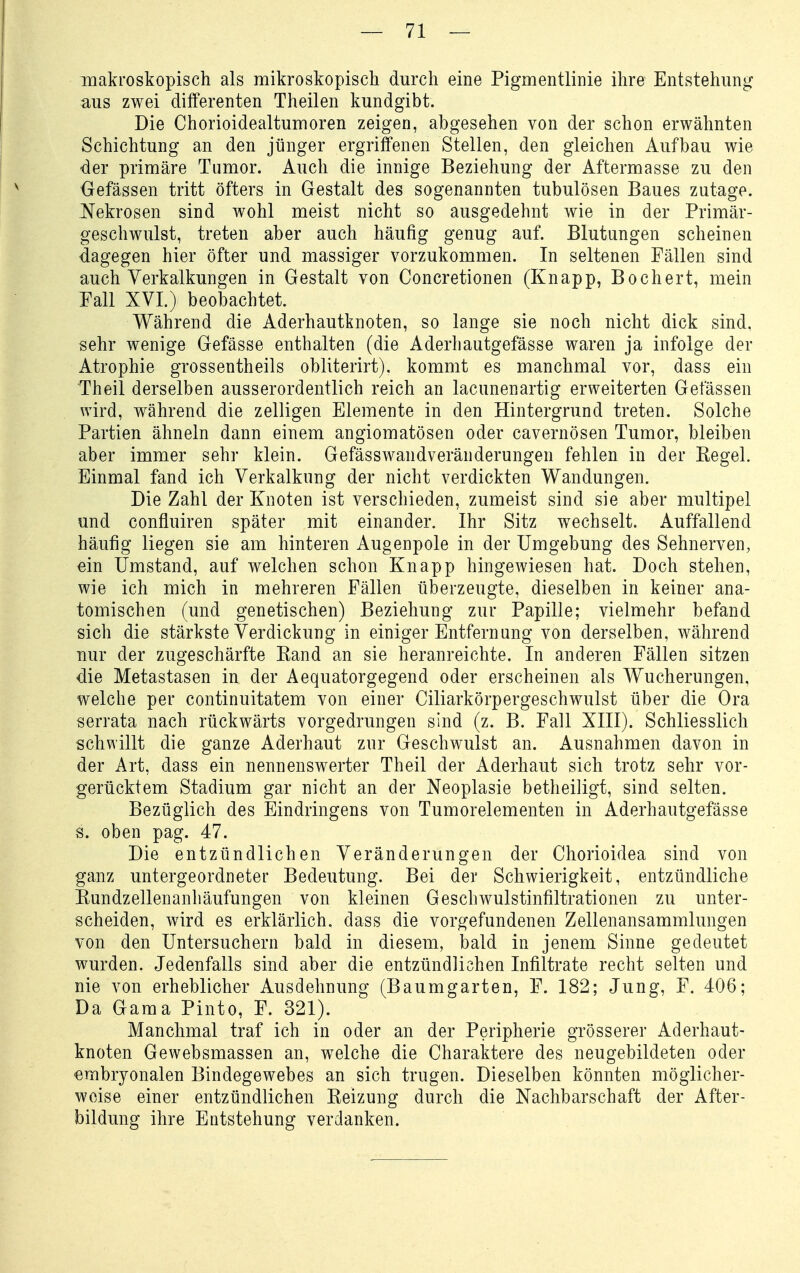 makroskopisch als mikroskopiscli durch eine Pigmentlinie ihre Entstehung aus zwei differenten Theilen kundgibt. Die Chorioidealtumoren zeigen, abgesehen von der schon erwähnten Schichtung an den jünger ergriffenen Stellen, den gleichen Aufbau wie der primäre Tumor. Auch die innige Beziehung der Aftermasse zu den üefässen tritt öfters in Gestalt des sogenannten tubulösen Baues zutage, ^^ekrosen sind wohl meist nicht so ausgedehnt wie in der Primär- geschwulst, treten aber auch häufig genug auf. Blutungen scheinen dagegen hier öfter und massiger vorzukommen. In seltenen Fällen sind auch Verkalkungen in Gestalt von Concretionen (Knapp, Bochert, mein Fall XVI.) beobachtet. Während die Aderhautknoten, so lange sie noch nicht dick sind, sehr wenige Gefässe enthalten (die Aderliautgefässe waren ja infolge der Atrophie grossentheils obliterirt). kommt es manchmal vor, dass ein Theil derselben ausserordentlich reich an lacunenartig erweiterten Gefässen wird, während die zelligen Elemente in den Hintergrund treten. Solche Partien ähneln dann einem angiomatösen oder cavernösen Tumor, bleiben aber immer sehr klein. Gefässwandveränderungen fehlen in der Regel. Einmal fand ich Verkalkung der nicht verdickten Wandungen. Die Zahl der Knoten ist verschieden, zumeist sind sie aber multipel und confluiren später mit einander. Ihr Sitz wechselt. Auffallend häufig liegen sie am hinteren Augenpole in der Umgebung des Sehnerven, ein Umstand, auf welchen schon Knapp hingewiesen hat. Doch stehen, wie ich mich in mehreren Fällen überzeugte, dieselben in keiner ana- tomischen (und genetischen) Beziehung zur Papille; vielmehr befand sich die stärkste Verdickung in einiger Entfernung von derselben, während nur der zugeschärfte Rand an sie heranreichte. In anderen Fällen sitzen die Metastasen in der Aequatorgegend oder erscheinen als Wucherungen, welche per continuitatem von einer Ciliarkörpergeschwulst über die Ora serrata nach rückwärts vorgedrungen sind (z. B. Fall XIII). Schliesslich schwillt die ganze Aderhaut znr Geschwulst an. Ausnahmen davon in der Art, dass ein nennenswerter Theil der Aderhaut sich trotz sehr vor- gerücktem Stadium gar nicht an der Neoplasie betheiligf, sind selten. Bezüglich des Eindringens von Tumorelementen in Aderhautgefässe s. oben pag. 47. Die entzündlichen Veränderungen der Chorioidea sind von ganz untergeordneter Bedeutung. Bei der Schwierigkeit, entzündliche Rundzellenanhäufungen von kleinen Geschwulstinfiltrationen zu unter- scheiden, wird es erklärlich, dass die vorgefundenen Zellenansammlungen von den Untersuchern bald in diesem, bald in jenem Sinne gedeutet wurden. Jedenfalls sind aber die entzündlichen Infiltrate recht selten und nie von erheblicher Ausdehnung (Baumgarten, F. 182; Jung, F. 406; Da Gama Pinto, F. 321). Manchmal traf ich in oder an der Peripherie grösserer Aderhaut- knoten Gewebsmassen an, welche die Charaktere des neugebildeten oder embryonalen Bindegewebes an sich trugen. Dieselben könnten möglicher- weise einer entzündlichen Reizung durch die Nachbarschaft der After- bildung ihre Entstehung verdanken.