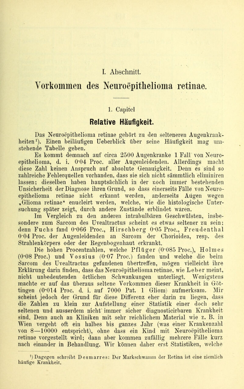 Vorkommen des Neuroepithelioma retinae. 1. Capitel Relative Häufigkeit. Das Neuroepitlielioma retinae gehört zu den selteneren Augenkrank- heiten^). Einen beiläufigen üeberblick über seine Häufigkeit mag um- stehende Tabelle geben. Es kommt demnach auf circa 2500 Augenkranke 1 Fall von Neuro- epithelioma, d. i. 0*04 Proc. aller Augenleidenden. Allerdings macht diese Zahl keinen Anspruch auf absolute Genauigkeit. Denn es sind so zahlreiche Fehlerquellen vorhanden, dass sie sich nicht sämmtlich eliminiren lassen; dieselben haben hauptsächlich in der noch immer bestehenden Unsicherheit der Diagnose ihren Grund, so dass einerseits Fälle vonNeuro- epithelioma retinae nicht erkannt werden, anderseits Augen wegen „Glioma retinae enucleirt werden, welche, wie die histologische Unter- suchung später zeigt, durch andere Zustände erblindet waren. Im Vergleich zu den anderen intrabulbären Geschwülsten, insbe- sondere zum Sarcom des Uvealtractus scheint es etwas seltener zu sein; denn Fuchs fand 0*066 Proc, Hirschberg 0*05 Proc, Freudenthal 0'04 Proc. der Augenleidenden an Sarcom der Chorioidea, resp. des Strahlenkörpers oder der Eegenbogenhaut erkrankt. Die hohen Procentzahlen, welche Pflüger (0'085 Proc), Holmes (0*08 Proc.) und Vossius (O'O? Proc) fanden und welche die beim Sarcom des Uvealtractus gefundenen übertreffen, mögen vielleicht ihre Erklärung darin finden, dass das Neuroepitheliomaretinae, wie Leber meint, nicht unbedeutenden örtlichen Schwankungen unterliegt. Wenigstens machte er auf das überaus seltene Vorkommen dieser Krankheit in Göt- tingen (0*014 Proc. d. i. auf 7000 Pat. 1 Gliom) aufmerksam. Mir scheint jedoch der Grund für diese Differenz eher darin zu liegen, dass die Zahlen zu klein zur Aufstellung einer Statistik einer doch sehr seltenen und ausserdem nicht immer sicher diagnosticirbaren Krankheit sind. Denn auch an Kliniken mit sehr reichlichem Material wie z. B. in Wien vergeht oft ein halbes bis ganzes Jah? (was einer Krankenzahl von 8—10000 entspricht), ohne dass ein Kind mit Neuroepithelioma retinae vorgestellt wird; dann aber kommen zufällig mehrere Fälle kurz nach einander in Behandlung. Wir können daher erst Statistiken, welche ^) Dagegen schreibt Desmarres: Der Markschwamm der Retina ist eine ziemlich häufige Krankheit.