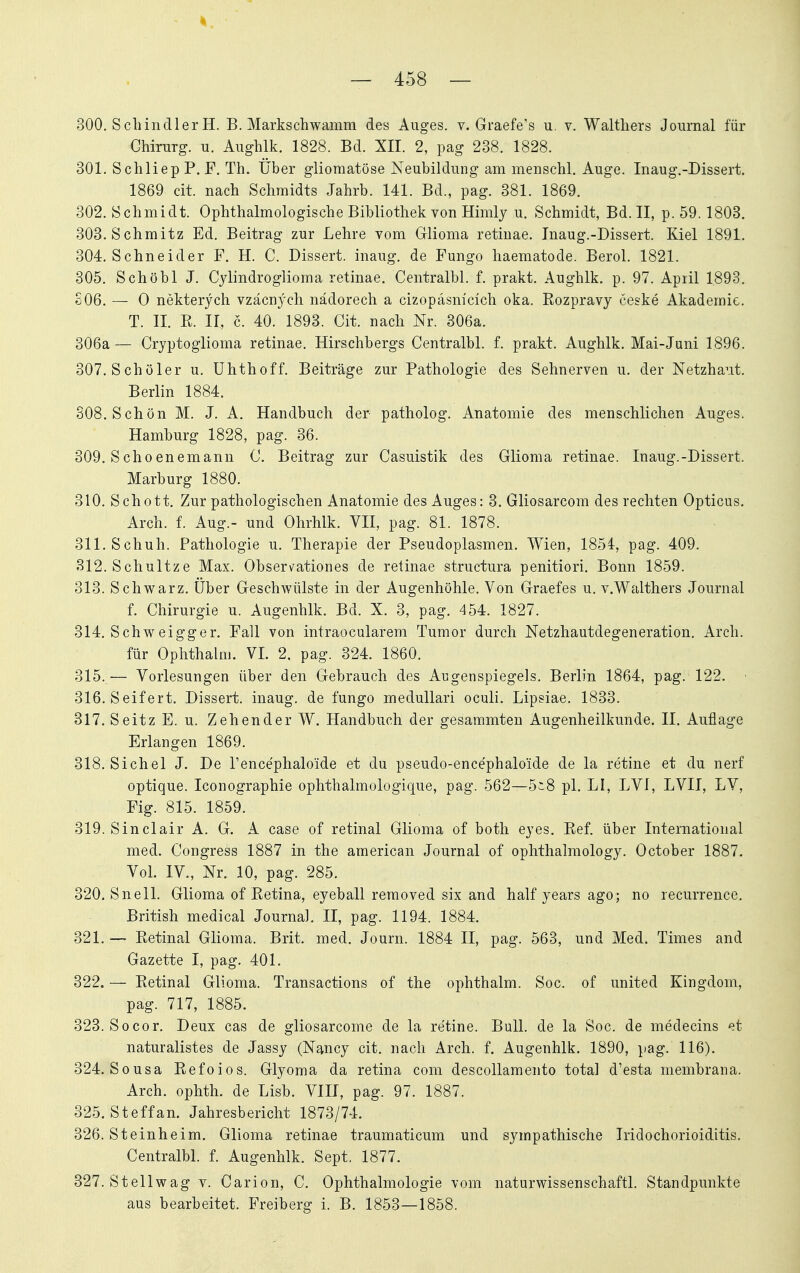 300. Schindler H. B. Markschwamm des Auges, v. Graefe's u. v. Walthers Journal für Chirurg, u. Aughlk. 1828. Bd. XII. 2, pag 238. 1828. 301. SchliepP. F. Th. Über gliomatöse Neubildung am menschl. Auge. Inaug.-Dissert. 1869 cit. nach Schmidts Jahrb. 141. Bd., pag. 381. 1869. 302. Schmidt. Ophthalmologische Bibliothek von Himly u. Schmidt, Bd. II, p. 59.1803. 303. Schmitz Ed. Beitrag zur Lehre vom Glioma retinae. Inaug.-Dissert. Kiel 1891. 304. Schneider F. H. C. Dissert. inaug. de Fungo haematode. Berel. 1821. 305. Schöbl J. Cylindroglioma retinae. Centralbl. f. prakt. Aughlk. p. 97. April 1893. £06. — 0 nekterych vzäcnj^ch nädorech a cizopasnicich oka. Rozpravy ceske Akademie. T. II. E. II, c. 40. 1893. Cit. nach Nr. 306a. 306a— Cryptoglioma retinae. Hirschbergs Centralbl. f. prakt. Aughlk. Mai-Juni 1896. 307. Schüler u. ühthoff. Beiträge zur Pathologie des Sehnerven u. der Netzhaut. Berlin 1884. 308. Schön M. J. A. Handbuch der patholog. Anatomie des menschlichen Auges. Hamburg 1828, pag. 36. 309. Schoenemann C. Beitrag zur Casuistik des Glioma retinae. Inaug.-Dissert. Marburg 1880. 310. Schott. Zur pathologischen Anatomie des Auges: 3. Gliosarcom des rechten Opticus. Arch. f. Aug.- und Ohrhlk. VII, pag. 81. 1878. 311. Schuh. Pathologie u. Therapie der Pseudoplasmen. Wien, 1854, pag. 409. 312. Schnitze Max. Observationes de retinae structura penitiori. Bonn 1859. 313. Schwarz. Über Geschwülste in der Augenhöhle. Von Graefes u. v.Walthers Journal f. Chirurgie u. Augenhlk. Bd. X. 3, pag. 454. 1827. 314. Schweigger. Fall von intraocularem Tumor durch Netzhautdegeneration. Arch. für Ophthalm. VI. 2. pag. 324. 1860. 315. — Vorlesungen über den Gebrauch des Augenspiegels. Berlin 1864, pag. 122. > 316. Seifert. Dissert. inaug. de fungo medullari oculi. Lipsiae. 1833. 3l7.Seitz E. u. ZehenderW. Handbuch der gesammten Augenheilkunde. II. Auflage Erlangen 1869. 318. Sichel J. De l'encephaloide et du pseudo-encephaloide de la retine et du nerf optique. Iconographie ophthalmologique, pag. 562—5::8 pl. LI, LVI, LVII, LV, Fig. 815. 1859. 319. Sinclair A. G. A case of retinal Glioma of both eyes. Ref. über International med. Congress 1887 in the american Journal of ophthalmology. October 1887. VoL IV., Nr. 10, pag. 285. 320. Snell. Glioma of Retina, eyeball removed six and half years ago; no recurrence. British medical Journal. II, pag. 1194. 1884. 321. — Retinal Glioma. Brit. med. Journ. 1884 II, pag. 563, und Med. Times and Gazette I, pag. 401. 322. — Retinal Glioma. Transactions of the ophthalm. Soc. of united Kingdom, pag. 717, 1885. 323. Socor. Deux cas de gliosarcome de la retine. Bull, de la Soc. de medecins '^t naturalistes de Jassy (Nancy cit. nach Arch. f. Augenhlk. 1890, pag. 116). 324. Sousa Refoios. Glyoma da retina com descollaraento total d'esta membrana. Arch. ophth. de Lisb. VIII, pag. 97. 1887. 325. Steffan. Jahresbericht 1873/74. 326. Steinheim, Glioma retinae traumaticum und sympathische Iridochorioiditis. Centralbl. f. Augenhlk. Sept. 1877. 327. Stellwag v. Carion, C. Ophthalmologie vom naturwissenschaftl. Standpunkte aus bearbeitet. Freiberg i. B. 1853—1858.