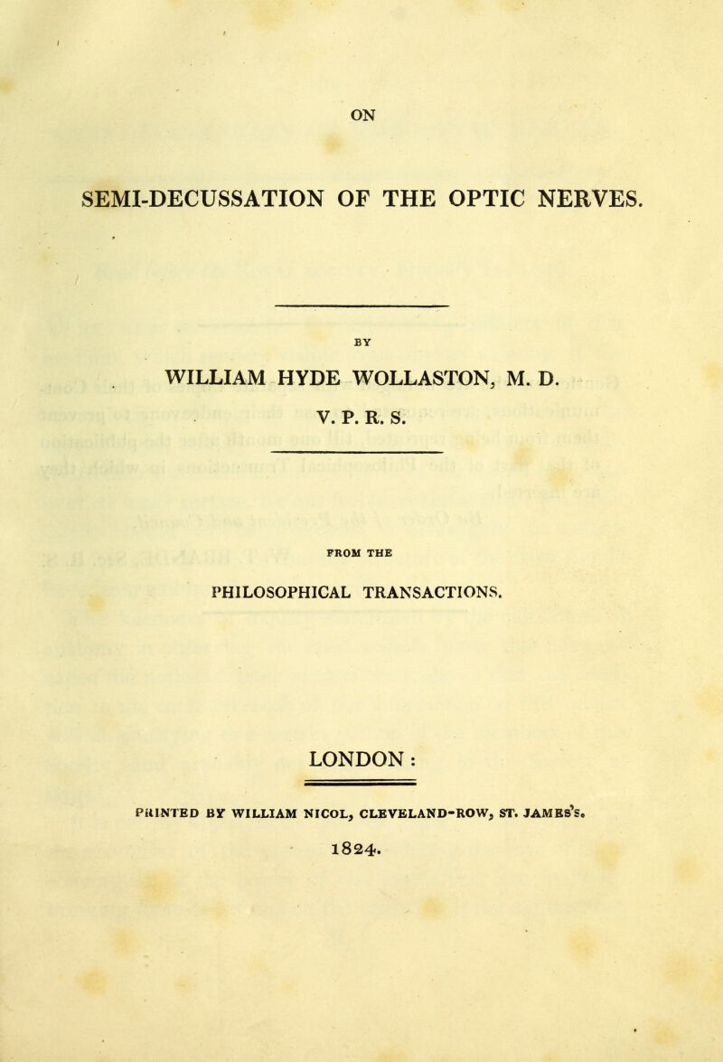 ON SEMI-DECUSSATION OF THE OPTIC NERVES. WILLIAM HYDE WOLLASTON, M. D. V. P. R. S. FROM THE PHILOSOPHICAL TRANSACTIONS. LONDON: PUINTED BY WILLIAM NICOL, CLEVELAND-ROW, ST. JAMBS*S. 1824.