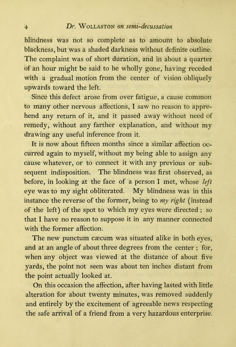 blindness was not so complete as to amount to absolute blackness, but was a shaded darkness without definite outline. The complaint was of short duration, and in about a quarter of an hour might be said to be wholly gone, having receded with a gradual motion from the center of vision obliquely upwards toward the left. Since this defect arose from over fatigue, a cause common to many other nervous affections, I saw no reason to appre- hend any return of it, and it passed away without need of remedy, without any farther explanation, and without my drawing any useful inference from it. It is now about fifteen months since a similar affection oc- curred again to myself, without my being able to assign any cause whatever, or to connect it with any previous or sub- sequent indisposition. The blindness was first observed, as before, in looking at the face of a person I met, whose left eye was to my sight obliterated. My blindness was in this instance the reverse of the former, being to my right (instead of the left) of the spot to which my eyes were directed ; so that I have no reason to suppose it in any manner connected with the former affection. The new punctum caecum was situated alike in both eyes, and at an angle of about three degrees from the center ; for, when any object was viewed at the distance of about five yards, the point not seen was about ten inches distant from the point actually looked at. On this occasion the affection, after having lasted with little alteration for about twenty minutes, was removed suddenly and entirely by the excitement of agreeable news respecting the safe arrival of a friend from a very hazardous enterprise.