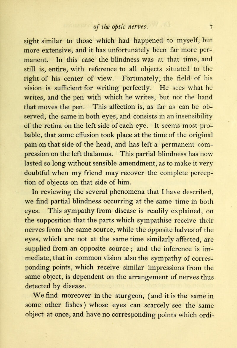 sight similar to those which had happened to myself, but more extensive, and it has unfortunately been far more per- manent. In this case the blindness was at that time, and still is, entire, with reference to all objects situated to the right of his center of view. Fortunately, the field of his vision is sufficient for writing perfectly. He sees what he writes, and the pen with which he writes, but not the hand that moves the pen. This affection is, as far as can be ob- served, the same in both eyes, and consists in an insensibility of the retina on the left side of each eye. It seems most pro- bable, that some effusion took place at the time of the original pain on that side of the head, and has left a permanent com- pression on the left thalamus. This partial blindness has now lasted so long without sensible amendment, as to make it very doubtful when my friend may recover the complete percep- tion of objects on that side of him. In reviewing the several phenomena that I have described, we find partial blindness occurring at the same time in both eyes. This sympathy from disease is readily explained, on the supposition that the parts which sympathise receive their nerves from the same source, while the opposite halves of the eyes, which are not at the same time similarly affected, are supplied from an opposite source ; and the inference is im- mediate, that in common vision also the sympathy of corres- ponding points, which receive similar impressions from the same object, is dependent on the arrangement of nerves thus detected by disease. We find moreover in the sturgeon, (and it is the same in some other fishes) whose eyes can scarcely see the same object at once, and have no corresponding points which ordi-