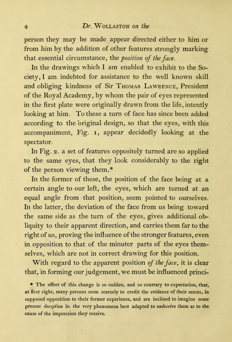 person they may be made appear directed either to him or from him by the addition of other features strongly marking that essential circumstance, the position of the face. In the drawings which I am enabled to exhibit to the So- ciety, I am indebted for assistance to the well known skill and obliging kindness of Sir Thomas Lawrence, President of the Royal Academy, by whom the pair of eyes represented in the first plate were originally drawn from the life, intently looking at him. To these a turn of face has since been added according to the original design, so that the eyes, with this accompaniment, Fig. i, appear decidedly looking at the spectator. In Fig. 2. a set of features oppositely turned are so applied to the same eyes, that they look considerably to the right of the person viewing them.* In the former of these, the position of the face being at a certain angle to our left, the eyes, which are turned at an equal angle from that position, seem pointed to ourselves. In the latter, the deviation of the face from us being toward the same side as the turn of the eyes, gives additional ob- liquity to their apparent direction, and carries them far to the right of us, proving the influence of the stronger features, even in opposition to that of the minuter parts of the eyes them- selves, which are not in correct drawing for this position. With regard to the apparent position of the face, it is clear that, in forming our judgement, we must be influenced princi- ♦ The effect of this change is so sudden, and so contrary to expectation, that, at first sight, many persons seem scarcely to credit the evidence of their senses, in supposed opposition to their former experience, and are inclined to imagine some present deception in the very phenomena best adapted to undeceive them as to the cause of the impression they receive.