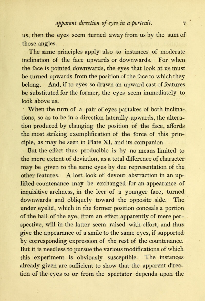 us, then the eyes seem turned away from us by the sum of those angles. The same principles apply also to instances of moderate inclination of the face upwards or downwards. For when the face is pointed downwards, the eyes that look at us must be turned upwards from the position of the face to which they belong. And, if to eyes so drawn an upward cast of features be substituted for the former, the eyes seem immediately to look above us. When the turn of a pair of eyes partakes of both inclina- tions, so as to be in a direction laterally upwards, the altera- tion produced by changing the position of the face, affords the most striking exemplification of the force of this prin- ciple, as may be seen in Plate XI, and its companion. But the effect thus producible is by no means limited to the mere extent of deviation, as a total difference of character may be given to the same eyes by due representation of the other features. A lost look of devout abstraction in an up- lifted countenance may be exchanged for an appearance of inquisitive archness, in the leer of a younger face, turned downwards and obliquely toward the opposite side. The under eyelid, which in the former position conceals a portion of the ball of the eye, from an effect apparently of mere per- spective, will in the latter seem raised with effort, and thus give the appearance of a smile to the same eyes, if supported by corresponding expression of the rest of the countenance. But it is needless to pursue the various modifications of which this experiment is obviously susceptible. The instances already given are sufficient to show that the apparent direc- tion of the eyes to or from the spectator depends upon the