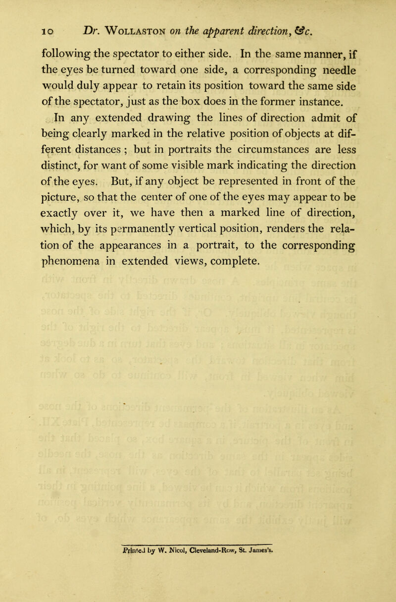 lo Dr. WoLLASTON on the apparent direction^ &c. following the spectator to either side. In the same manner, if the eyes be turned toward one side, a corresponding needle would duly appear to retain its position toward the same side of the spectator, just as the box does in the former instance. In any extended drawing the lines of direction admit of being clearly marked in the relative position of objects at dif- ferent distances ; but in portraits the circumstances are less distinct, for want of some visible mark indicating the direction of the eyes. But, if any object be represented in front of the picture, so that the center of one of the eyes may appear to be exactly over it, we have then a marked line of direction, which, by its permanently vertical position, renders the rela- tion of the appearances in a portrait, to the corresponding phenomena in extended views, complete. PrinteJ by W. Nicol, Cleveland-Row, St. James's.